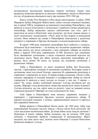 Global eBook Samvydav Corp. – оформлення © Девід Хогган. Міф про шість мільйонів
антижидівські висловлення вважалися тяжким злочином. Однак саме
радянська ініціатива призвела до висилки «небажаних» жидів до Німеччини
під час дії радянсько-німецького пакту про ненапад 1939–1941 рр.
Книга «Under Two Dictators» («Під двома диктаторами», London, 1950)
Марґарете Бубер (Margarete Buber) являє собою спогади німецької жидівки,
яку в серпні 1940 р. відправили до німецького концтабору Равенсбрюк, і яка
провела до цього кілька років у нелюдських і первісних умовах радянського
концтабору. Бубер вважалася занадто небезпечною для того, щоб її
випустили на волю в Німеччині; вона відзначає, що була єдиним жидом зі
свого контингенту депортованих з Росії, який не був відразу ж випущений
гестапо. Вона виявила що умови в Равенсбрюці знаходяться у разючому
контрасті у порівнянні із брудом, безладдям і голодом радянського табору.
В серпні 1940 року німецьких концтаборів було небагато, а кількість
ув'язнених була невеликою — на відміну від численних радянських таборів.
Ми вже казали, що число ув'язнених у всіх німецьких таборах на початок
війни у вересні 1939 року дорівнювало 21.300. Більшість цих ув'язнених
були звичайними злочинцями, а жиди становили невеликий відсоток від
загального числа. Через рік війни загальне населення концтаборів, як і
раніше, було менше 40 тисяч, на відміну від мільйонів ув'язнених в
радянських таборах.
Табір у Равенсбрюці, до якого потрапила Бубер, був бездоганно
чистим, з просторими газонами й квітковими клумбами. Регулярна лазня й
щотижнева зміна постільної білизни здавалися їй справжньою розкішшю в
порівнянні з пережитим до цього. Її перша вечеря складалася з білого хліба,
сосиски, маргарину й солодкої вівсянки із сухофруктами. Бубер не змогла
стриматися й запитала в своєї сусідки за столом: у них що, 3 серпня —
свято? Чи, може, якийсь особливий випадок? Сусідка роззявила рот від
подиву. Марґарет стала розпитувати: невже їжа щодня була такою чудовою?
Сусідка відповіла, що так, проте вона не розуміє, чому це повинне когось
страшенно радувати? Марґарет не стала пояснювати їй, чому.
Свій барак в Равенсбрюці вона визнала справжнім палацом у
порівнянні з переповненою брудною халупою радянського табору. Її
перший недільний сніданок з гуляшу, червонокачанної капусти й картоплі
був справжнім бенкетом.
Бубер провела в Равенсбрюці багато років. До 1943 року табір став
переповнений. Колишня чистота зникла, і багато квітів були витоптані. Це
стало наслідком нескінченної війни. До кінця війни сюди линули ув'язнені з
Освенціма й інших таборів. Бубер відзначає, що на початку 1945 року
ув'язнені з Освенціма прибули «змарнілими й виснаженими». Варто
нагадати, що саме цього часу десятки тисяч біженців зі східної Німеччини
буквально вмирали з голоду.
23
 