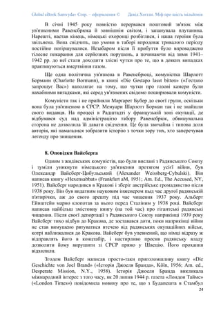 Global eBook Samvydav Corp. – оформлення © Девід Хогган. Міф про шість мільйонів
В січні 1945 року повністю перервався поштовий зв'язок між
ув'язненими Равенсбрюка й зовнішнім світом, і запанувала плутанина.
Нарешті, настав кінець, німецькі охоронці розбіглися, і наша героїня була
звільнена. Вона свідчить, що умови в таборі впродовж тривалого періоду
постійно погіршувалися. Незабаром після її прибуття було впроваджено
тілесне покарання для серйозних порушень, а починаючи від зими 1941–
1942 рр. до неї стали доходити злісні чутки про те, що в деяких випадках
практикуються вмертвіння газом.
Ще одна політична ув'язнена в Равенсбрюці, комуністка Шарлотт
Борманн (Charlotte Bormann), в книзі «Die Gestapo lasst bitten» («Гестапо
запрошує Вас») наполягає на тому, що чутки про газові камери були
нахабними вигадками, які серед ув'язнених свідомо поширювали комуністи.
Комуністи так і не прийняли Марґарет Бубер до своєї групи, оскільки
вона була ув'язненою в СРСР. Мемуари Шарлотт Борман так і не знайшли
свого видавця. На процесі в Радштадті у французькій зоні окупації, де
відбувався суд над адміністрацією табору Равенсбрюк, обвинувальна
сторона не дозволила їй давати свідчення. Це була звичайна і типова доля
авторів, які намагалися зобразити історію з точки зору тих, хто заперечував
легенду про знищення.
8. Оповідки Вайсберга
Одним з жидівських комуністів, що були вислані з Радянського Союзу
і зуміли уникнути німецького ув'язнення протягом усієї війни, був
Олександр Вайсберґ-Цибульський (Alexander Weissberg-Cybulski). Він
написав книгу «Hexensabbat» (Frankfurt aM, 1951; Am. Ed., The Accused, NY,
1951). Вайсберґ народився в Кракові і зберіг австрійське громадянство після
1938 року. Він був видатним науковим інженером пыд час другої радянській
п'ятирічки, аж до свого арешту під час чищення 1937 року. Альберт
Ейнштейн марно клопотав за нього перед Сталіним у 1938 році. Вайсберґ
написав найбільш змістовну книгу (на той час) про гігантські радянські
чищення. Після своєї депортації з Радянського Союзу наприкінці 1939 року
Вайсберг тихо відбув до Кракова, де зоставався доти, поки наприкінці війни
не став вимушено рятуватися втечею від радянських окупаційних військ,
котрі наближалися до Кракова. Вайсберґ був упевнений, що німці відразу ж
відправлять його в концтабір, і настирливо просив радянську владу
дозволити йому вирушити зі СРСР прямо у Швецію. Його прохання
відхилили.
Згодом Вайсберґ написав просто-таки приголомшливу книгу «Die
Geschichte von Joel Brand» («Історія Джоеля Бранда», Köln, 1956; Am. ed.,
Desperate Mission, N.Y., 1958). Історія Джоеля Бранда викликала
міжнародний інтерес з того часу, як 20 липня 1944 р. газета «Лондон Таймс»
(«London Times») повідомила новину про те, що з Будапешта в Стамбул
24
 