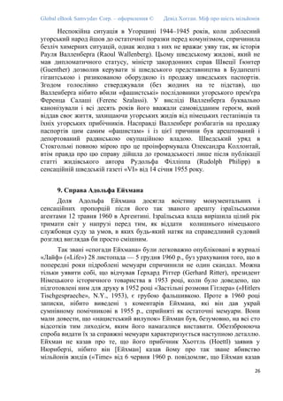 Global eBook Samvydav Corp. – оформлення © Девід Хогган. Міф про шість мільйонів
Неспокійна ситуація в Угорщині 1944–1945 років, коли доблесний
угорський народ йшов до остаточної поразки перед комунізмом, спричинила
безліч химерних ситуацій, однак жодна з них не вражає уяву так, як історія
Рауля Валленберґа (Raoul Wallenberg). Цьому шведському жидові, який не
мав дипломатичного статусу, міністр закордонних справ Швеції Ґюнтер
(Guenther) дозволив керувати зі шведського представництва в Будапешті
гігантською і ризикованою оборудкою із продажу шведських паспортів.
Згодом голослівно стверджували (без жодних на те підстав), що
Валленберґа нібито вбили «фашистські» послідовники угорського прем'єра
Ференца Салаші (Ferenc Szalassi). У висліді Валленберґа буквально
канонізували і всі десять років його вважали самовідданим героєм, який
віддав своє життя, захищаючи угорських жидів від німецьких гестапівців та
їхніх угорських прибічників. Насправді Валленберґ розбагатів на продажу
паспортів цим самим «фашистам» і із цієї причини був арештований і
депортований радянською окупаційною владою. Шведський уряд в
Стокгольмі повною мірою про це проінформувала Олександра Коллонтай,
втім правда про цю справу дійшла до громадськості лише після публікації
статті жидівського автора Рудольфа Філліппа (Rudolph Philipp) в
сенсаційній шведській газеті «VI» від 14 січня 1955 року.
9. Справа Адольфа Ейхмана
Доля Адольфа Ейхмана досягла воістину монументальних і
сенсаційних пропорцій після його так званого арешту ізраїльськими
агентами 12 травня 1960 в Аргентині. Ізраїльська влада вирішила цілий рік
тримати світ у напрузі перед тим, як віддати колишнього німецького
службовця суду за умов, в яких будь-який натяк на справедливий судовий
розгляд виглядав би просто смішним.
Так звані «спогади Ейхмана» були легковажно опубліковані в журналі
«Лайф» («Life») 28 листопада — 5 грудня 1960 р., буз урахування того, що в
попередні роки підроблені мемуари спричинили не один скандал. Можна
тільки уявити собі, що відчував Ґерхард Ріттер (Gerhard Ritter), президент
Німецького історичного товариства в 1953 році, коли було доведено, що
підготовлені ним для друку в 1952 році «Застільні розмови Гітлера» («Hitlers
Tischgespraeche», N.Y., 1953), є грубою фальшивкою. Проте в 1960 році
записки, нібито виведені з коментарів Ейхмана, які він дав украй
сумнівному помічникові в 1955 р., сприйняті як остаточні мемуари. Вони
мали довести, що «нацистський вилупок» Ейхман був, безумовно, на всі сто
відсотків тим лиходієм, яким його намагалися виставити. Обеззброююча
спроба видати їх за справжні мемуари характеризується наступною деталлю.
Ейхман не казав про те, що його прибічник Хьоттль (Hoettl) заявив у
Нюрнберзі, нібито він [Ейхман] казав йому про так зване вбивство
мільйонів жидів («Time» від 6 червня 1960 р. повідомляє, що Ейхман казав
26
 