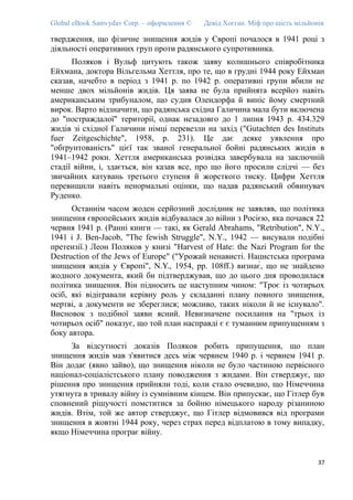 Global eBook Samvydav Corp. – оформлення © Девід Хогган. Міф про шість мільйонів
твердження, що фізичне знищення жидів у Європі почалося в 1941 році з
діяльності оперативних груп проти радянського супротивника.
Поляков і Вульф цитують також заяву колишнього співробітника
Ейхмана, доктора Вільгельма Хеттля, про те, що в грудні 1944 року Ейхман
сказав, начебто в період з 1941 р. по 1942 р. оперативні групи вбили не
менше двох мільйонів жидів. Ця заява не була прийнята всерйоз навіть
американським трибуналом, що судив Олендорфа й виніс йому смертний
вирок. Варто відзначити, що радянська східна Галичина мала бути включена
до "постраждалої" території, однак незадовго до 1 липня 1943 р. 434.329
жидів зі східної Галичини німці перевезли на захід ("Gutachten des Instituts
fuer Zeitgeschichte", 1958, p. 231). Це дає деяке уявлення про
"обґрунтованість" цієї так званої генеральної бойні радянських жидів в
1941–1942 роки. Хеттля американська розвідка завербувала на заключній
стадії війни, і, здається, він казав все, про що його просили слідчі — без
звичайних катувань третього ступеня й жорсткого тиску. Цифри Хеттля
перевищили навіть ненормальні оцінки, що надав радянський обвинувач
Руденко.
Останнім часом жоден серйозний дослідник не заявляв, що політика
знищення європейських жидів відбувалася до війни з Росією, яка почався 22
червня 1941 р. (Ранні книги — такі, як Gerald Abrahams, "Retribution", N.Y.,
1941 і J. Ben-Jacob, "The fewish Struggle", N.Y., 1942 — висували подібні
претензії.) Леон Поляков у книзі "Harvest of Hate: the Nazi Program for the
Destruction of the Jews of Europe" ("Урожай ненависті. Нацистська програма
знищення жидів у Європі", N.Y., 1954, pp. 108ff.) визнає́, що не знайдено
жодного документа, який би підтверджував, що до цього дня проводилася
політика знищення. Він підносить це наступним чином: "Троє із чотирьох
осіб, які відігравали керівну роль у складанні плану повного знищення,
мертві, а документи не збереглися; можливо, таких ніколи й не існувало".
Висновок з подібної заяви ясний. Невизначене посилання на "трьох із
чотирьох осіб" показує, що той план насправді є є туманним припущенням з
боку автора.
За відсутності доказів Поляков робить припущення, що план
знищення жидів мав з'явитися десь між червнем 1940 р. і червнем 1941 р.
Він додає (явно зайво), що знищення ніколи не було частиною первісного
націонал-соціалістського плану поводження з жидами. Він стверджує, що
рішення про знищення прийняли тоді, коли стало очевидно, що Німеччина
утягнута в тривалу війну із сумнівним кінцем. Він припускає, що Гітлер був
сповнений рішучості помститися за бойню німецького народу різаниною
жидів. Втім, той же автор стверджує, що Гітлер відмовився від програми
знищення в жовтні 1944 року, через страх перед відплатою в тому випадку,
якщо Німеччина програє війну.
37
 