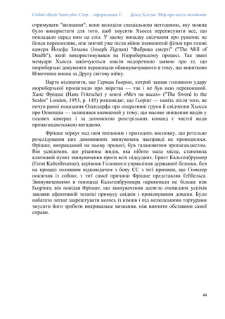 Global eBook Samvydav Corp. – оформлення © Девід Хогган. Міф про шість мільйонів
отримувати "визнання"; вони володіли спеціальною методикою, яку можна
було використати для того, щоб змусити Хьосса переписувати все, що
покладали перед ним на стіл. У цьому випадку свідчення про рукопис не
більш переконливе, ніж знятий уже після війни знаменитий фільм про газові
камери Йозефа Зіґмана (Joseph Zigman) "Фабрика смерті" ("The Mill of
Dealth"), який використовувався на Нюрнберзькому процесі. Так звані
мемуари Хьосса закінчуються зовсім недоречною заявою про те, що
нюрнберзькі документи переконали обвинувачуваного в тому, що винятково
Німеччина винна за Другу світову війну.
Варто відзначити, що Герман Ґьорінґ, котрий зазнав головного удару
нюрнберзької пропаганди про звірства — так і не був нею переконаний.
Ханс Фріцше (Hans Fritzsche) у книзі «Меч на весах» ("The Sword in the
Scales" London, 1953, p. 145) розповідає, що Ґьорінґ — навіть після того, як
почув ранні показання Олендорфа про оперативні групи й свідчення Хьосса
про Освенцім — залишився впевнений у тому, що масове знищення жидів у
газових камерах і за допомогою розстрільних команд є чистої води
пропагандистською вигадкою.
Фріцше міркує над цим питанням і приходить висновку, що ретельне
розслідування цих дивовижних звинувачень насправді не проводилося.
Фріцше, виправданий на цьому процесі, був талановитим пропагандистом.
Він усвідомив, що різанина жидів, яка нібито мала місце, становила
ключовий пункт звинувачення проти всіх підсудних. Ернст Кальтенбруннер
(Ernst Kaltenbrunner), керівник Головного управління державної безпеки, був
на процесі головним відповідачем з боку СС з тієї причини, що Гіммлер
покінчив із собою; з тієї самої причини Фріцше представляв Ґеббельса.
Звинуваченнями в геноциді Кальтенбруннера переконали не більше ніж
Ґьорінґа; він повідав Фріцше, що звинувачення досягло очевидних успіхів
завдяки ефективній техніці примусу свідків і приховування доказів. Було
набагато легше заарештувати когось із німців і під нелюдськими тортурами
змусити його зробити викривальне визнання, ніж вивчити обставини самої
справи.
44
 