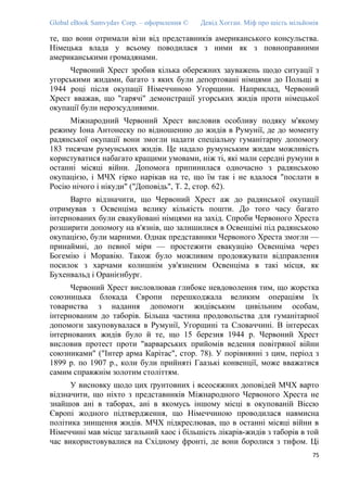 Global eBook Samvydav Corp. – оформлення © Девід Хогган. Міф про шість мільйонів
те, що вони отримали візи від представників американського консульства.
Німецька влада у всьому поводилася з ними як з повноправними
американськими громадянами.
Червоний Хрест зробив кілька обережних зауважень щодо ситуації з
угорськими жидами, багато з яких були депортовані німцями до Польщі в
1944 році після окупації Німеччиною Угорщини. Наприклад, Червоний
Хрест вважав, що "гарячі" демонстрації угорських жидів проти німецької
окупації були нерозсудливими.
Міжнародний Червоний Хрест висловив особливу подяку м'якому
режиму Іона Антонеску по відношенню до жидів в Румунії, де до моменту
радянської окупації вони змогли надати спеціальну гуманітарну допомогу
183 тисячам румунських жидів. Це надало румунським жидам можливість
користуватися набагато кращими умовами, ніж ті, які мали середні румуни в
останні місяці війни. Допомога припинилася одночасно з радянською
окупацією, і МЧХ гірко нарікав на те, що їм так і не вдалося "послати в
Росію нічого і нікуди" ("Доповідь", Т. 2, стор. 62).
Варто відзначити, що Червоний Хрест аж до радянської окупації
отримував з Освенціма велику кількість пошти. До того часу багато
інтернованих були евакуйовані німцями на захід. Спроби Червоного Хреста
розширити допомогу на в'язнів, що залишилися в Освенцімі під радянською
окупацією, були марними. Однак представники Червоного Хреста змогли —
принаймні, до певної міри — простежити евакуацію Освенціма через
Богемію і Моравію. Також було можливим продовжувати відправлення
посилок з харчами колишнім ув'язненим Освенціма в такі місця, як
Бухенвальд і Оранієнбург.
Червоний Хрест висловлював глибоке невдоволення тим, що жорстка
союзницька блокада Європи перешкоджала великим операціям їх
товариства з надання допомоги жидівським цивільним особам,
інтернованим до таборів. Більша частина продовольства для гуманітарної
допомоги закуповувалася в Румунії, Угорщині та Словаччині. В інтересах
інтернованих жидів було й те, що 15 березня 1944 р. Червоний Хрест
висловив протест проти "варварських прийомів ведення повітряної війни
союзниками" ("Інтер арма Карітас", стор. 78). У порівнянні з цим, період з
1899 р. по 1907 р., коли були прийняті Гаазькі конвенції, може вважатися
самим справжнім золотим століттям.
У висновку щодо цих ґрунтовних і всеосяжних доповідей МЧХ варто
відзначити, що ніхто з представників Міжнародного Червоного Хреста не
знайшов ані в таборах, ані в якомусь іншому місці в окупованій Віссю
Європі жодного підтвердження, що Німеччиною проводилася навмисна
політика знищення жидів. МЧХ підкреслював, що в останні місяці війни в
Німеччині мав місце загальний хаос і більшість лікарів-жидів з таборів в той
час використовувалися на Східному фронті, де вони боролися з тифом. Ці
75
 