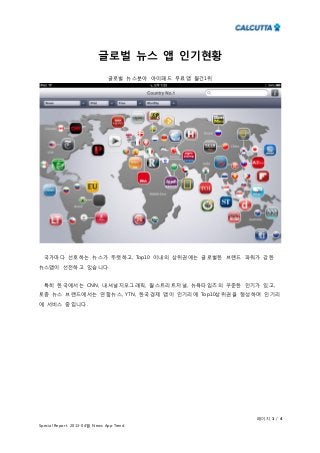 페이지 1 / 4
Special Report. 2013-04월 News App Trend
글로벌 뉴스 앱 인기현황
글로벌 뉴스분야 아이패드 무료앱 월간1위
국가마다 선호하는 뉴스가 뚜렷하고, Top10 이내의 상위권에는 글로벌한 브랜드 파워가 강한
뉴스앱이 선전하고 있습니다.
특히 한국에서는 CNN, 내셔널지오그래픽, 월스트리트저널, 뉴욕타임즈의 꾸준한 인기가 있고,
토종 뉴스 브랜드에서는 연합뉴스, YTN, 한국경제 앱이 인기리에 Top10상위권을 형성하며 인기리
에 서비스 중입니다.
 
