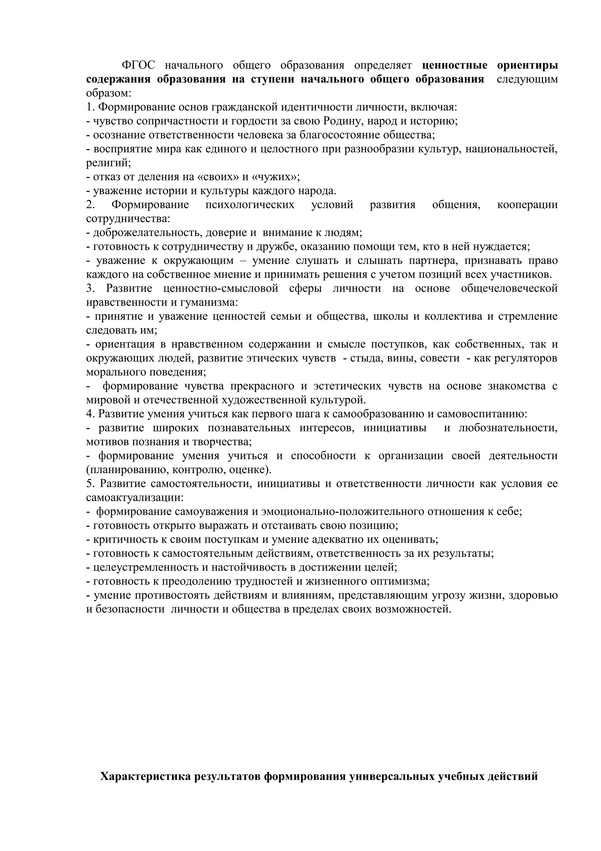 ФГОС начального общего образования определяет ценностные ориентиры
содержания образования на ступени начального общего образования следующим
образом:
1. Формирование основ гражданской идентичности личности, включая:
- чувство сопричастности и гордости за свою Родину, народ и историю;
- осознание ответственности человека за благосостояние общества;
- восприятие мира как единого и целостного при разнообразии культур, национальностей,
религий;
- отказ от деления на «своих» и «чужих»;
- уважение истории и культуры каждого народа.
2. Формирование психологических условий развития общения, кооперации
сотрудничества:
- доброжелательность, доверие и внимание к людям;
- готовность к сотрудничеству и дружбе, оказанию помощи тем, кто в ней нуждается;
- уважение к окружающим – умение слушать и слышать партнера, признавать право
каждого на собственное мнение и принимать решения с учетом позиций всех участников.
3. Развитие ценностно-смысловой сферы личности на основе общечеловеческой
нравственности и гуманизма:
- принятие и уважение ценностей семьи и общества, школы и коллектива и стремление
следовать им;
- ориентация в нравственном содержании и смысле поступков, как собственных, так и
окружающих людей, развитие этических чувств - стыда, вины, совести - как регуляторов
морального поведения;
- формирование чувства прекрасного и эстетических чувств на основе знакомства с
мировой и отечественной художественной культурой.
4. Развитие умения учиться как первого шага к самообразованию и самовоспитанию:
- развитие широких познавательных интересов, инициативы и любознательности,
мотивов познания и творчества;
- формирование умения учиться и способности к организации своей деятельности
(планированию, контролю, оценке).
5. Развитие самостоятельности, инициативы и ответственности личности как условия ее
самоактуализации:
- формирование самоуважения и эмоционально-положительного отношения к себе;
- готовность открыто выражать и отстаивать свою позицию;
- критичность к своим поступкам и умение адекватно их оценивать;
- готовность к самостоятельным действиям, ответственность за их результаты;
- целеустремленность и настойчивость в достижении целей;
- готовность к преодолению трудностей и жизненного оптимизма;
- умение противостоять действиям и влияниям, представляющим угрозу жизни, здоровью
и безопасности личности и общества в пределах своих возможностей.
Характеристика результатов формирования универсальных учебных действий
 