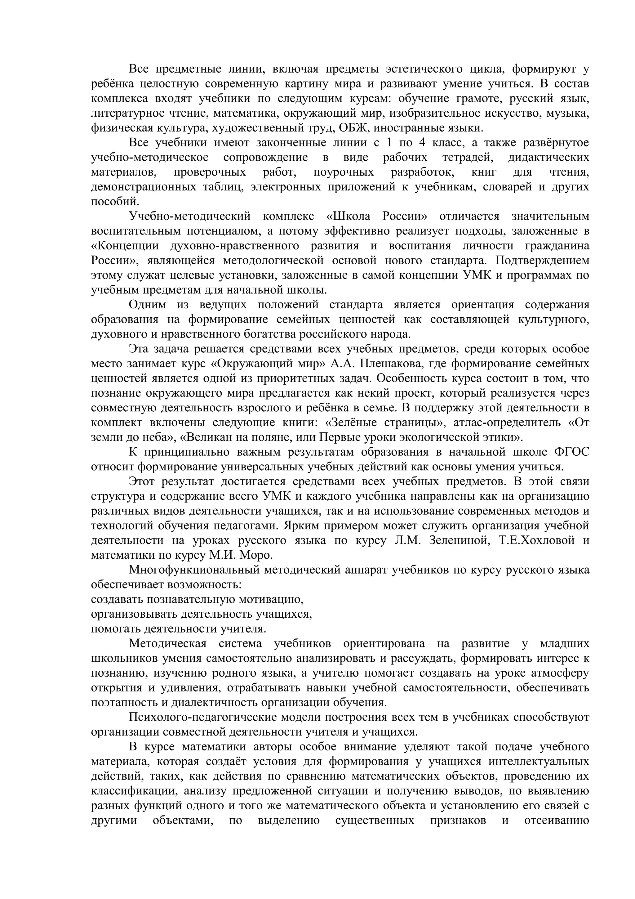 Все предметные линии, включая предметы эстетического цикла, формируют у
ребёнка целостную современную картину мира и развивают умение учиться. В состав
комплекса входят учебники по следующим курсам: обучение грамоте, русский язык,
литературное чтение, математика, окружающий мир, изобразительное искусство, музыка,
физическая культура, художественный труд, ОБЖ, иностранные языки.
Все учебники имеют законченные линии с 1 по 4 класс, а также развёрнутое
учебно-методическое сопровождение в виде рабочих тетрадей, дидактических
материалов, проверочных работ, поурочных разработок, книг для чтения,
демонстрационных таблиц, электронных приложений к учебникам, словарей и других
пособий.
Учебно-методический комплекс «Школа России» отличается значительным
воспитательным потенциалом, а потому эффективно реализует подходы, заложенные в
«Концепции духовно-нравственного развития и воспитания личности гражданина
России», являющейся методологической основой нового стандарта. Подтверждением
этому служат целевые установки, заложенные в самой концепции УМК и программах по
учебным предметам для начальной школы.
Одним из ведущих положений стандарта является ориентация содержания
образования на формирование семейных ценностей как составляющей культурного,
духовного и нравственного богатства российского народа.
Эта задача решается средствами всех учебных предметов, среди которых особое
место занимает курс «Окружающий мир» А.А. Плешакова, где формирование семейных
ценностей является одной из приоритетных задач. Особенность курса состоит в том, что
познание окружающего мира предлагается как некий проект, который реализуется через
совместную деятельность взрослого и ребёнка в семье. В поддержку этой деятельности в
комплект включены следующие книги: «Зелёные страницы», атлас-определитель «От
земли до неба», «Великан на поляне, или Первые уроки экологической этики».
К принципиально важным результатам образования в начальной школе ФГОС
относит формирование универсальных учебных действий как основы умения учиться.
Этот результат достигается средствами всех учебных предметов. В этой связи
структура и содержание всего УМК и каждого учебника направлены как на организацию
различных видов деятельности учащихся, так и на использование современных методов и
технологий обучения педагогами. Ярким примером может служить организация учебной
деятельности на уроках русского языка по курсу Л.М. Зелениной, Т.Е.Хохловой и
математики по курсу М.И. Моро.
Многофункциональный методический аппарат учебников по курсу русского языка
обеспечивает возможность:
создавать познавательную мотивацию,
организовывать деятельность учащихся,
помогать деятельности учителя.
Методическая система учебников ориентирована на развитие у младших
школьников умения самостоятельно анализировать и рассуждать, формировать интерес к
познанию, изучению родного языка, а учителю помогает создавать на уроке атмосферу
открытия и удивления, отрабатывать навыки учебной самостоятельности, обеспечивать
поэтапность и диалектичность организации обучения.
Психолого-педагогические модели построения всех тем в учебниках способствуют
организации совместной деятельности учителя и учащихся.
В курсе математики авторы особое внимание уделяют такой подаче учебного
материала, которая создаёт условия для формирования у учащихся интеллектуальных
действий, таких, как действия по сравнению математических объектов, проведению их
классификации, анализу предложенной ситуации и получению выводов, по выявлению
разных функций одного и того же математического объекта и установлению его связей с
другими объектами, по выделению существенных признаков и отсеиванию
 