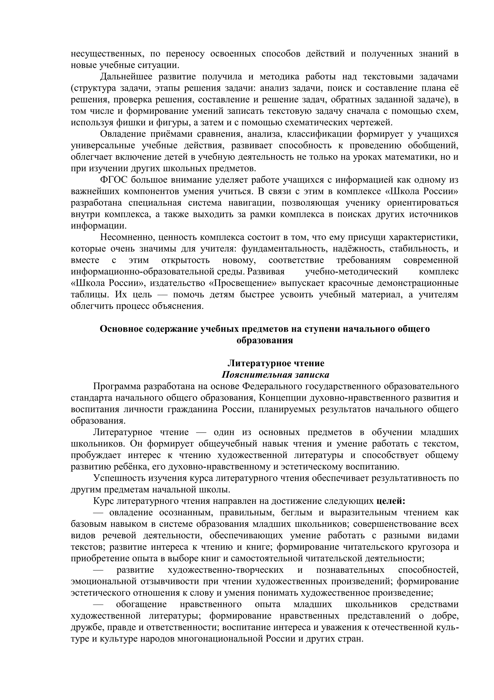 несущественных, по переносу освоенных способов действий и полученных знаний в
новые учебные ситуации.
Дальнейшее развитие получила и методика работы над текстовыми задачами
(структура задачи, этапы решения задачи: анализ задачи, поиск и составление плана её
решения, проверка решения, составление и решение задач, обратных заданной задаче), в
том числе и формирование умений записать текстовую задачу сначала с помощью схем,
используя фишки и фигуры, а затем и с помощью схематических чертежей.
Овладение приёмами сравнения, анализа, классификации формирует у учащихся
универсальные учебные действия, развивает способность к проведению обобщений,
облегчает включение детей в учебную деятельность не только на уроках математики, но и
при изучении других школьных предметов.
ФГОС большое внимание уделяет работе учащихся с информацией как одному из
важнейших компонентов умения учиться. В связи с этим в комплексе «Школа России»
разработана специальная система навигации, позволяющая ученику ориентироваться
внутри комплекса, а также выходить за рамки комплекса в поисках других источников
информации.
Несомненно, ценность комплекса состоит в том, что ему присущи характеристики,
которые очень значимы для учителя: фундаментальность, надёжность, стабильность, и
вместе с этим открытость новому, соответствие требованиям современной
информационно-образовательной среды. Развивая учебно-методический комплекс
«Школа России», издательство «Просвещение» выпускает красочные демонстрационные
таблицы. Их цель — помочь детям быстрее усвоить учебный материал, а учителям
облегчить процесс объяснения.
Основное содержание учебных предметов на ступени начального общего
образования
Литературное чтение
Пояснительная записка
Программа разработана на основе Федерального государственного образовательного
стандарта начального общего образования, Концепции духовно-нравственного развития и
воспитания личности гражданина России, планируемых результатов начального общего
образования.
Литературное чтение — один из основных предметов в обучении младших
школьников. Он формирует общеучебный навык чтения и умение работать с текстом,
пробуждает интерес к чтению художественной литературы и способствует общему
развитию ребёнка, его духовно-нравственному и эстетическому воспитанию.
Успешность изучения курса литературного чтения обеспечивает результативность по
другим предметам начальной школы.
Курс литературного чтения направлен на достижение следующих целей:
— овладение осознанным, правильным, беглым и выразительным чтением как
базовым навыком в системе образования младших школьников; совершенствование всех
видов речевой деятельности, обеспечивающих умение работать с разными видами
текстов; развитие интереса к чтению и книге; формирование читательского кругозора и
приобретение опыта в выборе книг и самостоятельной читательской деятельности;
— развитие художественно-творческих и познавательных способностей,
эмоциональной отзывчивости при чтении художественных произведений; формирование
эстетического отношения к слову и умения понимать художественное произведение;
— обогащение нравственного опыта младших школьников средствами
художественной литературы; формирование нравственных представлений о добре,
дружбе, правде и ответственности; воспитание интереса и уважения к отечественной куль-
туре и культуре народов многонациональной России и других стран.
 