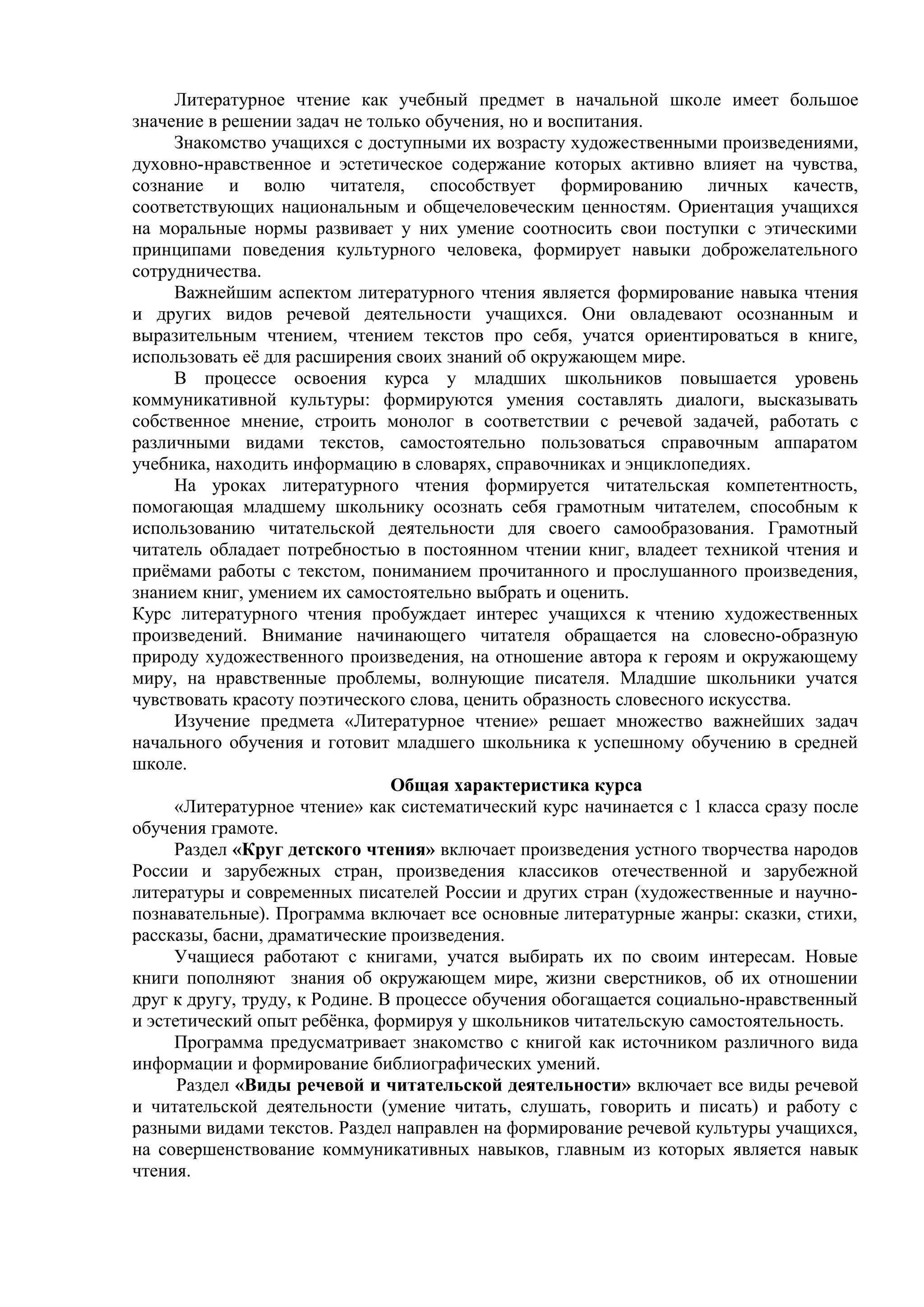 Литературное чтение как учебный предмет в начальной школе имеет большое
значение в решении задач не только обучения, но и воспитания.
Знакомство учащихся с доступными их возрасту художественными произведениями,
духовно-нравственное и эстетическое содержание которых активно влияет на чувства,
сознание и волю читателя, способствует формированию личных качеств,
соответствующих национальным и общечеловеческим ценностям. Ориентация учащихся
на моральные нормы развивает у них умение соотносить свои поступки с этическими
принципами поведения культурного человека, формирует навыки доброжелательного
сотрудничества.
Важнейшим аспектом литературного чтения является формирование навыка чтения
и других видов речевой деятельности учащихся. Они овладевают осознанным и
выразительным чтением, чтением текстов про себя, учатся ориентироваться в книге,
использовать её для расширения своих знаний об окружающем мире.
В процессе освоения курса у младших школьников повышается уровень
коммуникативной культуры: формируются умения составлять диалоги, высказывать
собственное мнение, строить монолог в соответствии с речевой задачей, работать с
различными видами текстов, самостоятельно пользоваться справочным аппаратом
учебника, находить информацию в словарях, справочниках и энциклопедиях.
На уроках литературного чтения формируется читательская компетентность,
помогающая младшему школьнику осознать себя грамотным читателем, способным к
использованию читательской деятельности для своего самообразования. Грамотный
читатель обладает потребностью в постоянном чтении книг, владеет техникой чтения и
приёмами работы с текстом, пониманием прочитанного и прослушанного произведения,
знанием книг, умением их самостоятельно выбрать и оценить.
Курс литературного чтения пробуждает интерес учащихся к чтению художественных
произведений. Внимание начинающего читателя обращается на словесно-образную
природу художественного произведения, на отношение автора к героям и окружающему
миру, на нравственные проблемы, волнующие писателя. Младшие школьники учатся
чувствовать красоту поэтического слова, ценить образность словесного искусства.
Изучение предмета «Литературное чтение» решает множество важнейших задач
начального обучения и готовит младшего школьника к успешному обучению в средней
школе.
Общая характеристика курса
«Литературное чтение» как систематический курс начинается с 1 класса сразу после
обучения грамоте.
Раздел «Круг детского чтения» включает произведения устного творчества народов
России и зарубежных стран, произведения классиков отечественной и зарубежной
литературы и современных писателей России и других стран (художественные и научно-
познавательные). Программа включает все основные литературные жанры: сказки, стихи,
рассказы, басни, драматические произведения.
Учащиеся работают с книгами, учатся выбирать их по своим интересам. Новые
книги пополняют знания об окружающем мире, жизни сверстников, об их отношении
друг к другу, труду, к Родине. В процессе обучения обогащается социально-нравственный
и эстетический опыт ребёнка, формируя у школьников читательскую самостоятельность.
Программа предусматривает знакомство с книгой как источником различного вида
информации и формирование библиографических умений.
Раздел «Виды речевой и читательской деятельности» включает все виды речевой
и читательской деятельности (умение читать, слушать, говорить и писать) и работу с
разными видами текстов. Раздел направлен на формирование речевой культуры учащихся,
на совершенствование коммуникативных навыков, главным из которых является навык
чтения.
 