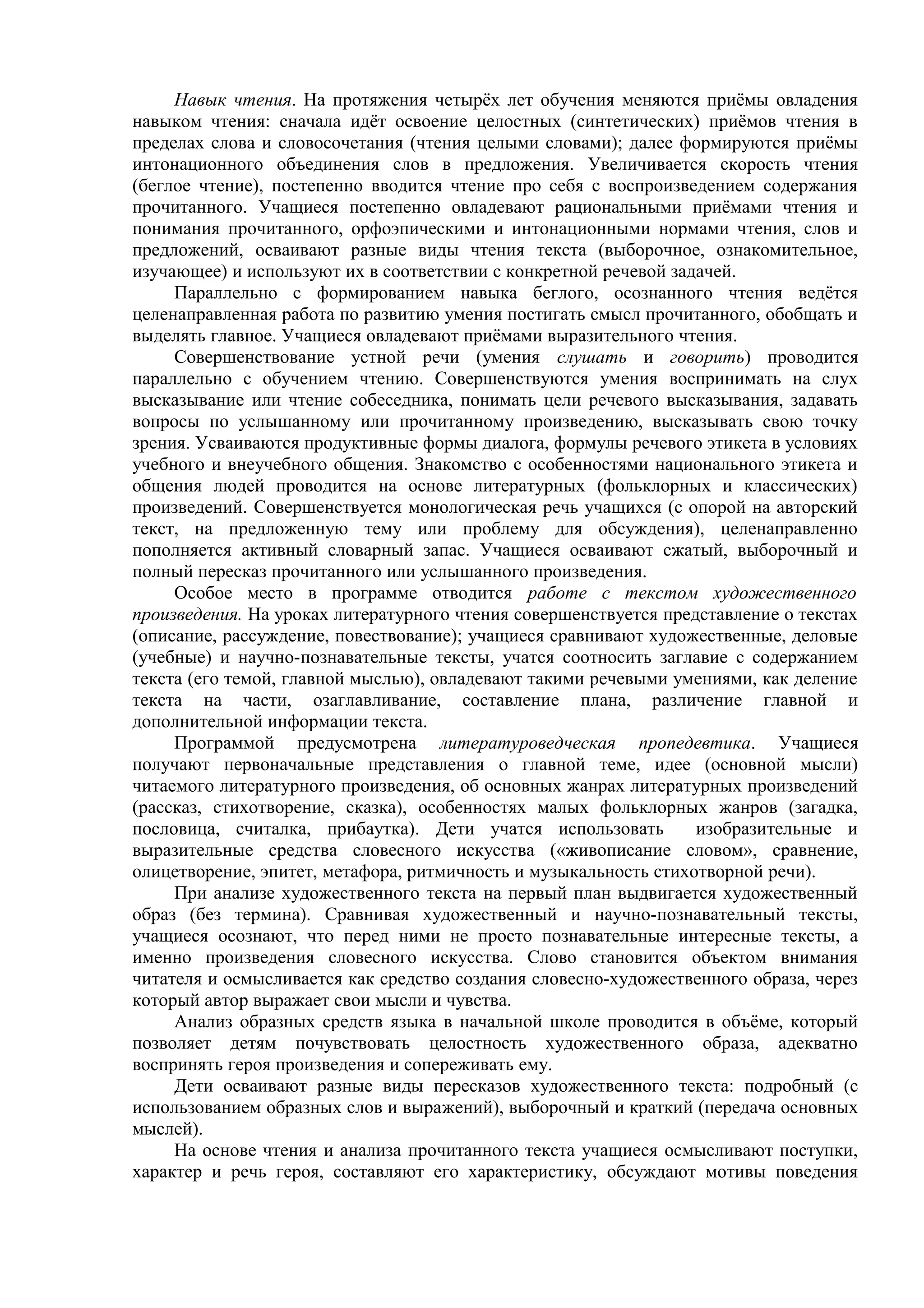Навык чтения. На протяжения четырёх лет обучения меняются приёмы овладения
навыком чтения: сначала идёт освоение целостных (синтетических) приёмов чтения в
пределах слова и словосочетания (чтения целыми словами); далее формируются приёмы
интонационного объединения слов в предложения. Увеличивается скорость чтения
(беглое чтение), постепенно вводится чтение про себя с воспроизведением содержания
прочитанного. Учащиеся постепенно овладевают рациональными приёмами чтения и
понимания прочитанного, орфоэпическими и интонационными нормами чтения, слов и
предложений, осваивают разные виды чтения текста (выборочное, ознакомительное,
изучающее) и используют их в соответствии с конкретной речевой задачей.
Параллельно с формированием навыка беглого, осознанного чтения ведётся
целенаправленная работа по развитию умения постигать смысл прочитанного, обобщать и
выделять главное. Учащиеся овладевают приёмами выразительного чтения.
Совершенствование устной речи (умения слушать и говорить) проводится
параллельно с обучением чтению. Совершенствуются умения воспринимать на слух
высказывание или чтение собеседника, понимать цели речевого высказывания, задавать
вопросы по услышанному или прочитанному произведению, высказывать свою точку
зрения. Усваиваются продуктивные формы диалога, формулы речевого этикета в условиях
учебного и внеучебного общения. Знакомство с особенностями национального этикета и
общения людей проводится на основе литературных (фольклорных и классических)
произведений. Совершенствуется монологическая речь учащихся (с опорой на авторский
текст, на предложенную тему или проблему для обсуждения), целенаправленно
пополняется активный словарный запас. Учащиеся осваивают сжатый, выборочный и
полный пересказ прочитанного или услышанного произведения.
Особое место в программе отводится работе с текстом художественного
произведения. На уроках литературного чтения совершенствуется представление о текстах
(описание, рассуждение, повествование); учащиеся сравнивают художественные, деловые
(учебные) и научно-познавательные тексты, учатся соотносить заглавие с содержанием
текста (его темой, главной мыслью), овладевают такими речевыми умениями, как деление
текста на части, озаглавливание, составление плана, различение главной и
дополнительной информации текста.
Программой предусмотрена литературоведческая пропедевтика. Учащиеся
получают первоначальные представления о главной теме, идее (основной мысли)
читаемого литературного произведения, об основных жанрах литературных произведений
(рассказ, стихотворение, сказка), особенностях малых фольклорных жанров (загадка,
пословица, считалка, прибаутка). Дети учатся использовать изобразительные и
выразительные средства словесного искусства («живописание словом», сравнение,
олицетворение, эпитет, метафора, ритмичность и музыкальность стихотворной речи).
При анализе художественного текста на первый план выдвигается художественный
образ (без термина). Сравнивая художественный и научно-познавательный тексты,
учащиеся осознают, что перед ними не просто познавательные интересные тексты, а
именно произведения словесного искусства. Слово становится объектом внимания
читателя и осмысливается как средство создания словесно-художественного образа, через
который автор выражает свои мысли и чувства.
Анализ образных средств языка в начальной школе проводится в объёме, который
позволяет детям почувствовать целостность художественного образа, адекватно
воспринять героя произведения и сопереживать ему.
Дети осваивают разные виды пересказов художественного текста: подробный (с
использованием образных слов и выражений), выборочный и краткий (передача основных
мыслей).
На основе чтения и анализа прочитанного текста учащиеся осмысливают поступки,
характер и речь героя, составляют его характеристику, обсуждают мотивы поведения
 
