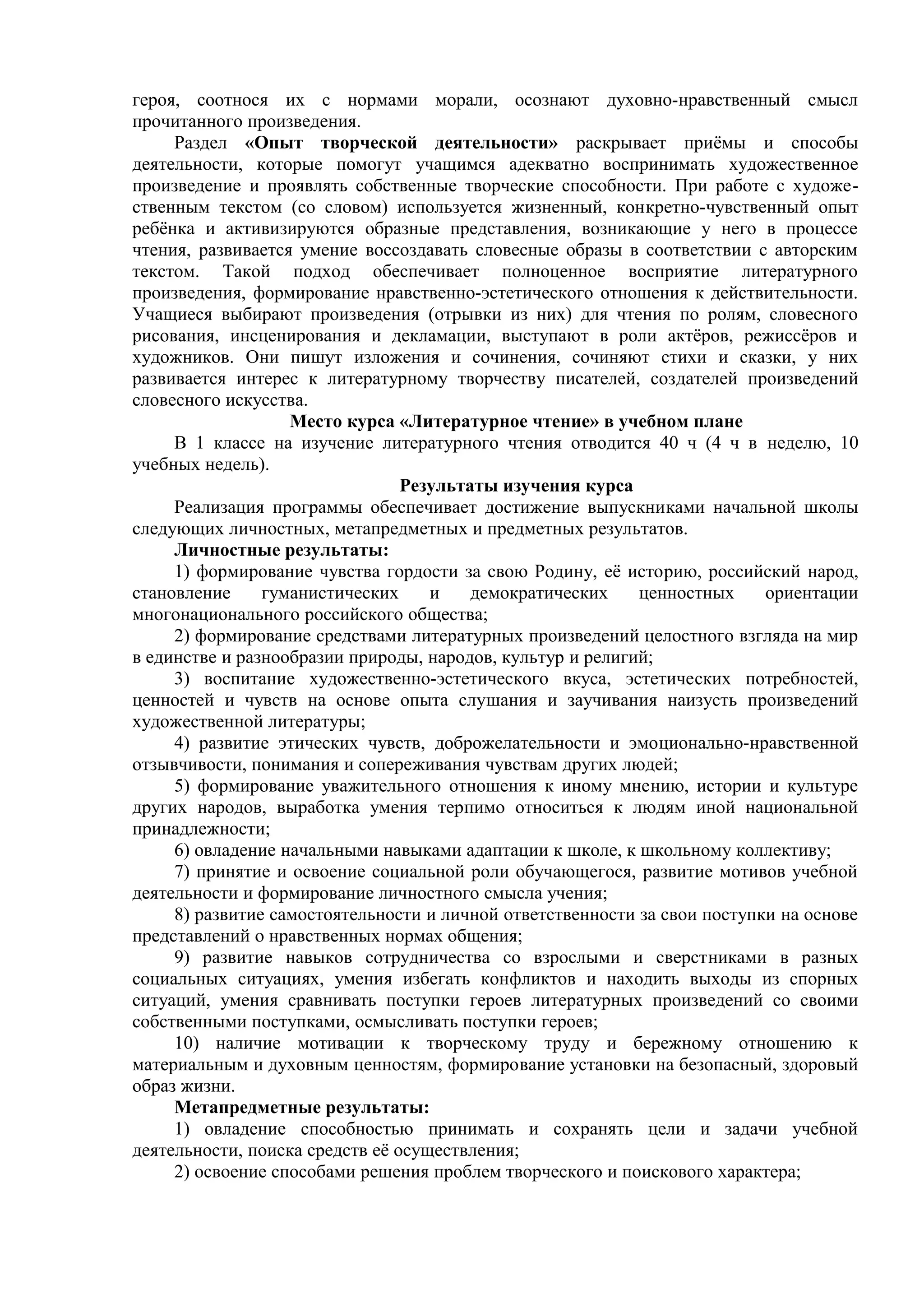 героя, соотнося их с нормами морали, осознают духовно-нравственный смысл
прочитанного произведения.
Раздел «Опыт творческой деятельности» раскрывает приёмы и способы
деятельности, которые помогут учащимся адекватно воспринимать художественное
произведение и проявлять собственные творческие способности. При работе с художе-
ственным текстом (со словом) используется жизненный, конкретно-чувственный опыт
ребёнка и активизируются образные представления, возникающие у него в процессе
чтения, развивается умение воссоздавать словесные образы в соответствии с авторским
текстом. Такой подход обеспечивает полноценное восприятие литературного
произведения, формирование нравственно-эстетического отношения к действительности.
Учащиеся выбирают произведения (отрывки из них) для чтения по ролям, словесного
рисования, инсценирования и декламации, выступают в роли актёров, режиссёров и
художников. Они пишут изложения и сочинения, сочиняют стихи и сказки, у них
развивается интерес к литературному творчеству писателей, создателей произведений
словесного искусства.
Место курса «Литературное чтение» в учебном плане
В 1 классе на изучение литературного чтения отводится 40 ч (4 ч в неделю, 10
учебных недель).
Результаты изучения курса
Реализация программы обеспечивает достижение выпускниками начальной школы
следующих личностных, метапредметных и предметных результатов.
Личностные результаты:
1) формирование чувства гордости за свою Родину, её историю, российский народ,
становление гуманистических и демократических ценностных ориентации
многонационального российского общества;
2) формирование средствами литературных произведений целостного взгляда на мир
в единстве и разнообразии природы, народов, культур и религий;
3) воспитание художественно-эстетического вкуса, эстетических потребностей,
ценностей и чувств на основе опыта слушания и заучивания наизусть произведений
художественной литературы;
4) развитие этических чувств, доброжелательности и эмоционально-нравственной
отзывчивости, понимания и сопереживания чувствам других людей;
5) формирование уважительного отношения к иному мнению, истории и культуре
других народов, выработка умения терпимо относиться к людям иной национальной
принадлежности;
6) овладение начальными навыками адаптации к школе, к школьному коллективу;
7) принятие и освоение социальной роли обучающегося, развитие мотивов учебной
деятельности и формирование личностного смысла учения;
8) развитие самостоятельности и личной ответственности за свои поступки на основе
представлений о нравственных нормах общения;
9) развитие навыков сотрудничества со взрослыми и сверстниками в разных
социальных ситуациях, умения избегать конфликтов и находить выходы из спорных
ситуаций, умения сравнивать поступки героев литературных произведений со своими
собственными поступками, осмысливать поступки героев;
10) наличие мотивации к творческому труду и бережному отношению к
материальным и духовным ценностям, формирование установки на безопасный, здоровый
образ жизни.
Метапредметные результаты:
1) овладение способностью принимать и сохранять цели и задачи учебной
деятельности, поиска средств её осуществления;
2) освоение способами решения проблем творческого и поискового характера;
 