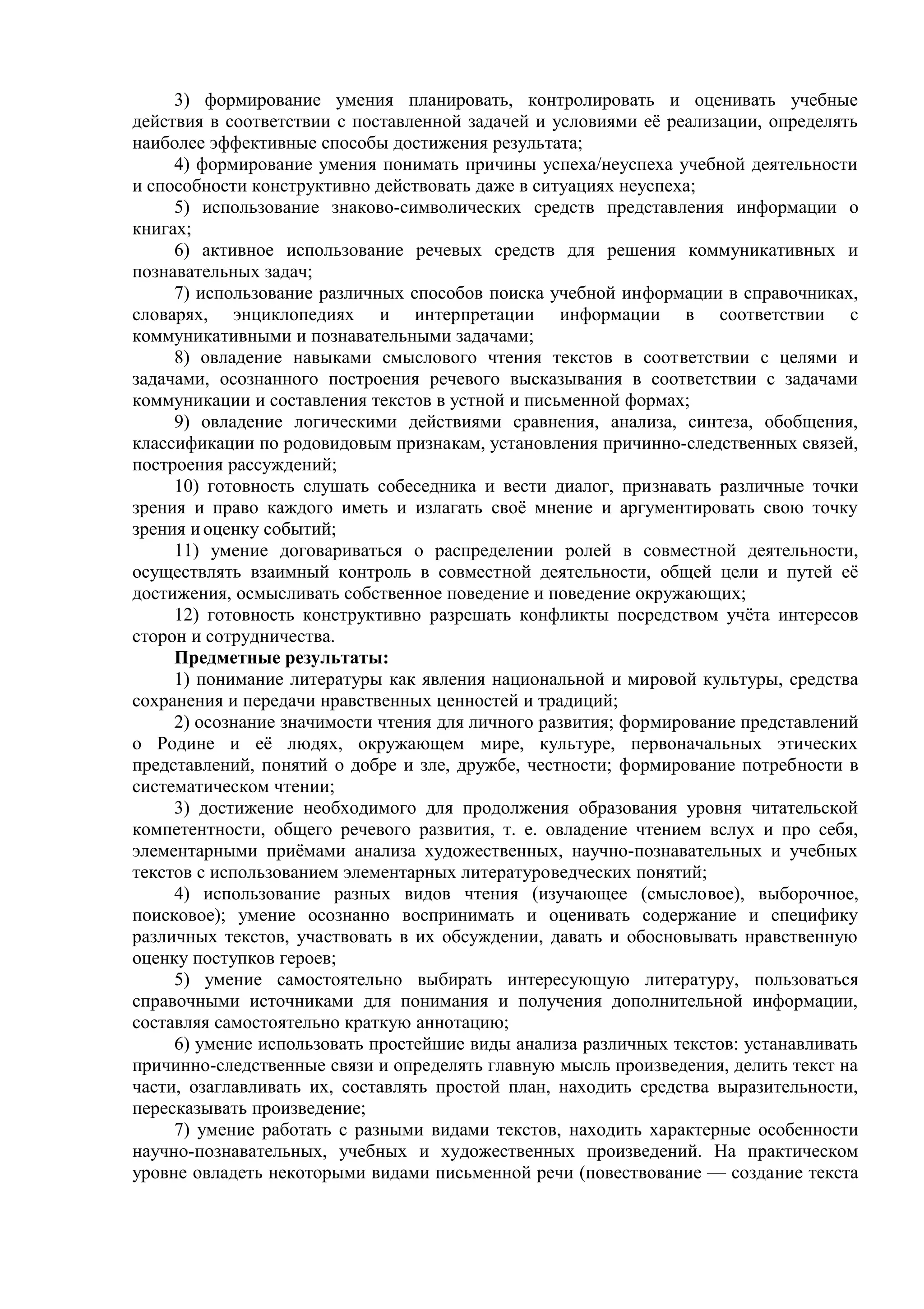 3) формирование умения планировать, контролировать и оценивать учебные
действия в соответствии с поставленной задачей и условиями её реализации, определять
наиболее эффективные способы достижения результата;
4) формирование умения понимать причины успеха/неуспеха учебной деятельности
и способности конструктивно действовать даже в ситуациях неуспеха;
5) использование знаково-символических средств представления информации о
книгах;
6) активное использование речевых средств для решения коммуникативных и
познавательных задач;
7) использование различных способов поиска учебной информации в справочниках,
словарях, энциклопедиях и интерпретации информации в соответствии с
коммуникативными и познавательными задачами;
8) овладение навыками смыслового чтения текстов в соответствии с целями и
задачами, осознанного построения речевого высказывания в соответствии с задачами
коммуникации и составления текстов в устной и письменной формах;
9) овладение логическими действиями сравнения, анализа, синтеза, обобщения,
классификации по родовидовым признакам, установления причинно-следственных связей,
построения рассуждений;
10) готовность слушать собеседника и вести диалог, признавать различные точки
зрения и право каждого иметь и излагать своё мнение и аргументировать свою точку
зрения иоценку событий;
11) умение договариваться о распределении ролей в совместной деятельности,
осуществлять взаимный контроль в совместной деятельности, общей цели и путей её
достижения, осмысливать собственное поведение и поведение окружающих;
12) готовность конструктивно разрешать конфликты посредством учёта интересов
сторон и сотрудничества.
Предметные результаты:
1) понимание литературы как явления национальной и мировой культуры, средства
сохранения и передачи нравственных ценностей и традиций;
2) осознание значимости чтения для личного развития; формирование представлений
о Родине и её людях, окружающем мире, культуре, первоначальных этических
представлений, понятий о добре и зле, дружбе, честности; формирование потребности в
систематическом чтении;
3) достижение необходимого для продолжения образования уровня читательской
компетентности, общего речевого развития, т. е. овладение чтением вслух и про себя,
элементарными приёмами анализа художественных, научно-познавательных и учебных
текстов с использованием элементарных литературоведческих понятий;
4) использование разных видов чтения (изучающее (смысловое), выборочное,
поисковое); умение осознанно воспринимать и оценивать содержание и специфику
различных текстов, участвовать в их обсуждении, давать и обосновывать нравственную
оценку поступков героев;
5) умение самостоятельно выбирать интересующую литературу, пользоваться
справочными источниками для понимания и получения дополнительной информации,
составляя самостоятельно краткую аннотацию;
6) умение использовать простейшие виды анализа различных текстов: устанавливать
причинно-следственные связи и определять главную мысль произведения, делить текст на
части, озаглавливать их, составлять простой план, находить средства выразительности,
пересказывать произведение;
7) умение работать с разными видами текстов, находить характерные особенности
научно-познавательных, учебных и художественных произведений. На практическом
уровне овладеть некоторыми видами письменной речи (повествование — создание текста
 