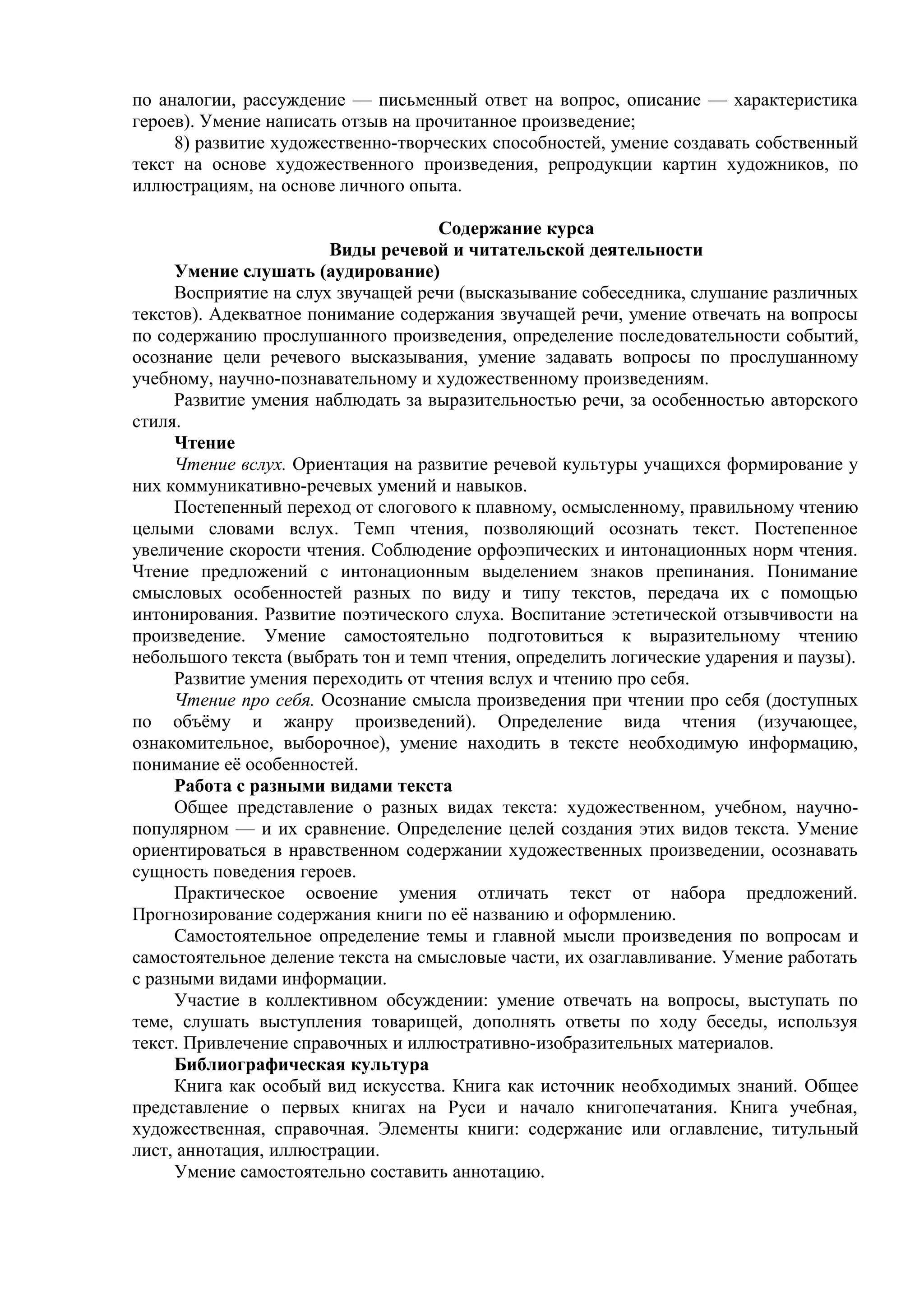 по аналогии, рассуждение — письменный ответ на вопрос, описание — характеристика
героев). Умение написать отзыв на прочитанное произведение;
8) развитие художественно-творческих способностей, умение создавать собственный
текст на основе художественного произведения, репродукции картин художников, по
иллюстрациям, на основе личного опыта.
Содержание курса
Виды речевой и читательской деятельности
Умение слушать (аудирование)
Восприятие на слух звучащей речи (высказывание собеседника, слушание различных
текстов). Адекватное понимание содержания звучащей речи, умение отвечать на вопросы
по содержанию прослушанного произведения, определение последовательности событий,
осознание цели речевого высказывания, умение задавать вопросы по прослушанному
учебному, научно-познавательному и художественному произведениям.
Развитие умения наблюдать за выразительностью речи, за особенностью авторского
стиля.
Чтение
Чтение вслух. Ориентация на развитие речевой культуры учащихся формирование у
них коммуникативно-речевых умений и навыков.
Постепенный переход от слогового к плавному, осмысленному, правильному чтению
целыми словами вслух. Темп чтения, позволяющий осознать текст. Постепенное
увеличение скорости чтения. Соблюдение орфоэпических и интонационных норм чтения.
Чтение предложений с интонационным выделением знаков препинания. Понимание
смысловых особенностей разных по виду и типу текстов, передача их с помощью
интонирования. Развитие поэтического слуха. Воспитание эстетической отзывчивости на
произведение. Умение самостоятельно подготовиться к выразительному чтению
небольшого текста (выбрать тон и темп чтения, определить логические ударения и паузы).
Развитие умения переходить от чтения вслух и чтению про себя.
Чтение про себя. Осознание смысла произведения при чтении про себя (доступных
по объёму и жанру произведений). Определение вида чтения (изучающее,
ознакомительное, выборочное), умение находить в тексте необходимую информацию,
понимание её особенностей.
Работа с разными видами текста
Общее представление о разных видах текста: художественном, учебном, научно-
популярном — и их сравнение. Определение целей создания этих видов текста. Умение
ориентироваться в нравственном содержании художественных произведении, осознавать
сущность поведения героев.
Практическое освоение умения отличать текст от набора предложений.
Прогнозирование содержания книги по её названию и оформлению.
Самостоятельное определение темы и главной мысли произведения по вопросам и
самостоятельное деление текста на смысловые части, их озаглавливание. Умение работать
с разными видами информации.
Участие в коллективном обсуждении: умение отвечать на вопросы, выступать по
теме, слушать выступления товарищей, дополнять ответы по ходу беседы, используя
текст. Привлечение справочных и иллюстративно-изобразительных материалов.
Библиографическая культура
Книга как особый вид искусства. Книга как источник необходимых знаний. Общее
представление о первых книгах на Руси и начало книгопечатания. Книга учебная,
художественная, справочная. Элементы книги: содержание или оглавление, титульный
лист, аннотация, иллюстрации.
Умение самостоятельно составить аннотацию.
 