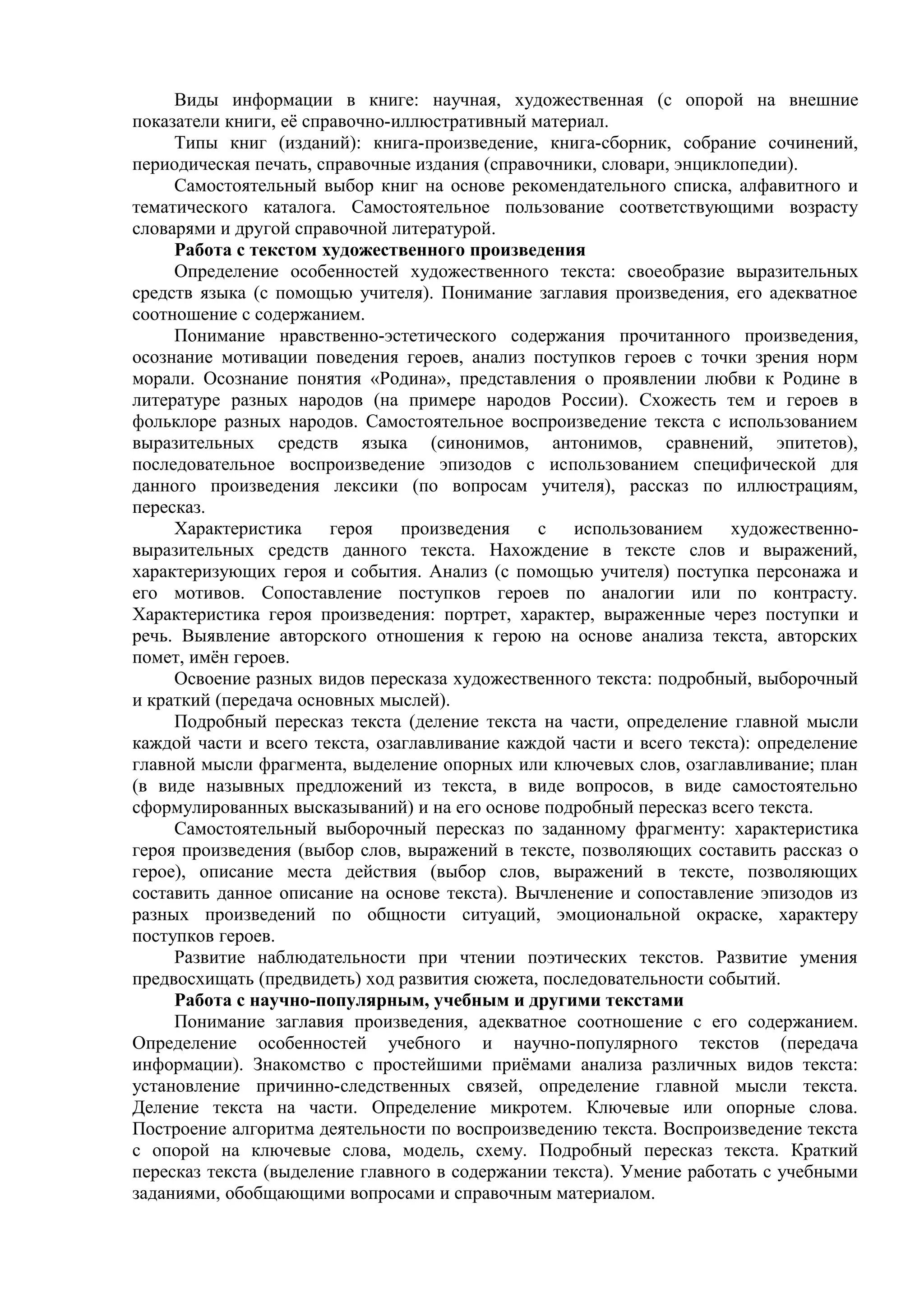 Виды информации в книге: научная, художественная (с опорой на внешние
показатели книги, её справочно-иллюстративный материал.
Типы книг (изданий): книга-произведение, книга-сборник, собрание сочинений,
периодическая печать, справочные издания (справочники, словари, энциклопедии).
Самостоятельный выбор книг на основе рекомендательного списка, алфавитного и
тематического каталога. Самостоятельное пользование соответствующими возрасту
словарями и другой справочной литературой.
Работа с текстом художественного произведения
Определение особенностей художественного текста: своеобразие выразительных
средств языка (с помощью учителя). Понимание заглавия произведения, его адекватное
соотношение с содержанием.
Понимание нравственно-эстетического содержания прочитанного произведения,
осознание мотивации поведения героев, анализ поступков героев с точки зрения норм
морали. Осознание понятия «Родина», представления о проявлении любви к Родине в
литературе разных народов (на примере народов России). Схожесть тем и героев в
фольклоре разных народов. Самостоятельное воспроизведение текста с использованием
выразительных средств языка (синонимов, антонимов, сравнений, эпитетов),
последовательное воспроизведение эпизодов с использованием специфической для
данного произведения лексики (по вопросам учителя), рассказ по иллюстрациям,
пересказ.
Характеристика героя произведения с использованием художественно-
выразительных средств данного текста. Нахождение в тексте слов и выражений,
характеризующих героя и события. Анализ (с помощью учителя) поступка персонажа и
его мотивов. Сопоставление поступков героев по аналогии или по контрасту.
Характеристика героя произведения: портрет, характер, выраженные через поступки и
речь. Выявление авторского отношения к герою на основе анализа текста, авторских
помет, имён героев.
Освоение разных видов пересказа художественного текста: подробный, выборочный
и краткий (передача основных мыслей).
Подробный пересказ текста (деление текста на части, определение главной мысли
каждой части и всего текста, озаглавливание каждой части и всего текста): определение
главной мысли фрагмента, выделение опорных или ключевых слов, озаглавливание; план
(в виде назывных предложений из текста, в виде вопросов, в виде самостоятельно
сформулированных высказываний) и на его основе подробный пересказ всего текста.
Самостоятельный выборочный пересказ по заданному фрагменту: характеристика
героя произведения (выбор слов, выражений в тексте, позволяющих составить рассказ о
герое), описание места действия (выбор слов, выражений в тексте, позволяющих
составить данное описание на основе текста). Вычленение и сопоставление эпизодов из
разных произведений по общности ситуаций, эмоциональной окраске, характеру
поступков героев.
Развитие наблюдательности при чтении поэтических текстов. Развитие умения
предвосхищать (предвидеть) ход развития сюжета, последовательности событий.
Работа с научно-популярным, учебным и другими текстами
Понимание заглавия произведения, адекватное соотношение с его содержанием.
Определение особенностей учебного и научно-популярного текстов (передача
информации). Знакомство с простейшими приёмами анализа различных видов текста:
установление причинно-следственных связей, определение главной мысли текста.
Деление текста на части. Определение микротем. Ключевые или опорные слова.
Построение алгоритма деятельности по воспроизведению текста. Воспроизведение текста
с опорой на ключевые слова, модель, схему. Подробный пересказ текста. Краткий
пересказ текста (выделение главного в содержании текста). Умение работать с учебными
заданиями, обобщающими вопросами и справочным материалом.
 