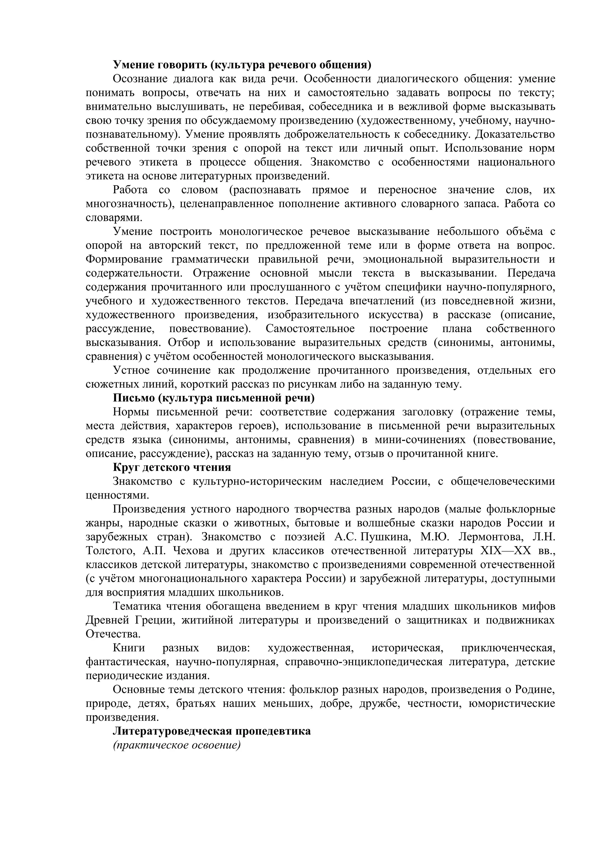 Умение говорить (культура речевого общения)
Осознание диалога как вида речи. Особенности диалогического общения: умение
понимать вопросы, отвечать на них и самостоятельно задавать вопросы по тексту;
внимательно выслушивать, не перебивая, собеседника и в вежливой форме высказывать
свою точку зрения по обсуждаемому произведению (художественному, учебному, научно-
познавательному). Умение проявлять доброжелательность к собеседнику. Доказательство
собственной точки зрения с опорой на текст или личный опыт. Использование норм
речевого этикета в процессе общения. Знакомство с особенностями национального
этикета на основе литературных произведений.
Работа со словом (распознавать прямое и переносное значение слов, их
многозначность), целенаправленное пополнение активного словарного запаса. Работа со
словарями.
Умение построить монологическое речевое высказывание небольшого объёма с
опорой на авторский текст, по предложенной теме или в форме ответа на вопрос.
Формирование грамматически правильной речи, эмоциональной выразительности и
содержательности. Отражение основной мысли текста в высказывании. Передача
содержания прочитанного или прослушанного с учётом специфики научно-популярного,
учебного и художественного текстов. Передача впечатлений (из повседневной жизни,
художественного произведения, изобразительного искусства) в рассказе (описание,
рассуждение, повествование). Самостоятельное построение плана собственного
высказывания. Отбор и использование выразительных средств (синонимы, антонимы,
сравнения) с учётом особенностей монологического высказывания.
Устное сочинение как продолжение прочитанного произведения, отдельных его
сюжетных линий, короткий рассказ по рисункам либо на заданную тему.
Письмо (культура письменной речи)
Нормы письменной речи: соответствие содержания заголовку (отражение темы,
места действия, характеров героев), использование в письменной речи выразительных
средств языка (синонимы, антонимы, сравнения) в мини-сочинениях (повествование,
описание, рассуждение), рассказ на заданную тему, отзыв о прочитанной книге.
Круг детского чтения
Знакомство с культурно-историческим наследием России, с общечеловеческими
ценностями.
Произведения устного народного творчества разных народов (малые фольклорные
жанры, народные сказки о животных, бытовые и волшебные сказки народов России и
зарубежных стран). Знакомство с поэзией А.С. Пушкина, М.Ю. Лермонтова, Л.Н.
Толстого, А.П. Чехова и других классиков отечественной литературы XIX—XX вв.,
классиков детской литературы, знакомство с произведениями современной отечественной
(с учётом многонационального характера России) и зарубежной литературы, доступными
для восприятия младших школьников.
Тематика чтения обогащена введением в круг чтения младших школьников мифов
Древней Греции, житийной литературы и произведений о защитниках и подвижниках
Отечества.
Книги разных видов: художественная, историческая, приключенческая,
фантастическая, научно-популярная, справочно-энциклопедическая литература, детские
периодические издания.
Основные темы детского чтения: фольклор разных народов, произведения о Родине,
природе, детях, братьях наших меньших, добре, дружбе, честности, юмористические
произведения.
Литературоведческая пропедевтика
(практическое освоение)
 