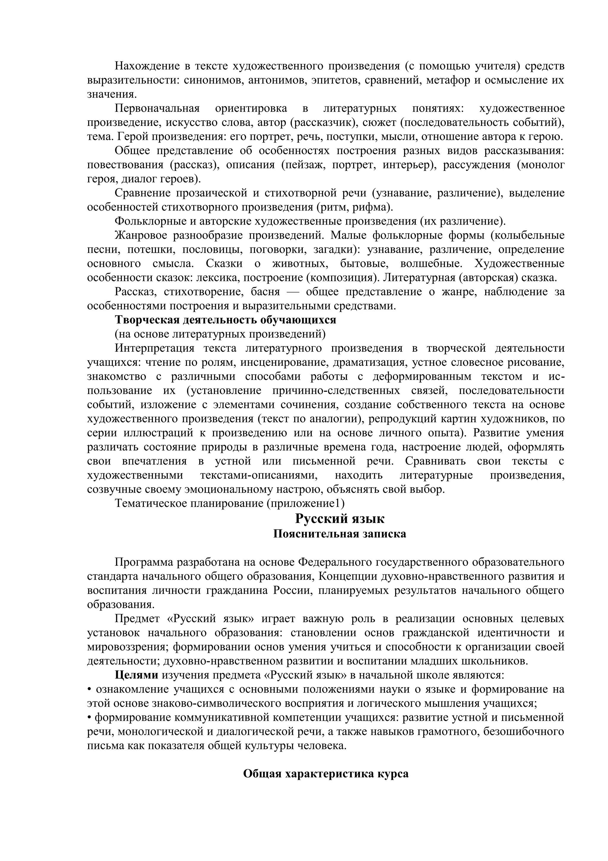Нахождение в тексте художественного произведения (с помощью учителя) средств
выразительности: синонимов, антонимов, эпитетов, сравнений, метафор и осмысление их
значения.
Первоначальная ориентировка в литературных понятиях: художественное
произведение, искусство слова, автор (рассказчик), сюжет (последовательность событий),
тема. Герой произведения: его портрет, речь, поступки, мысли, отношение автора к герою.
Общее представление об особенностях построения разных видов рассказывания:
повествования (рассказ), описания (пейзаж, портрет, интерьер), рассуждения (монолог
героя, диалог героев).
Сравнение прозаической и стихотворной речи (узнавание, различение), выделение
особенностей стихотворного произведения (ритм, рифма).
Фольклорные и авторские художественные произведения (их различение).
Жанровое разнообразие произведений. Малые фольклорные формы (колыбельные
песни, потешки, пословицы, поговорки, загадки): узнавание, различение, определение
основного смысла. Сказки о животных, бытовые, волшебные. Художественные
особенности сказок: лексика, построение (композиция). Литературная (авторская) сказка.
Рассказ, стихотворение, басня — общее представление о жанре, наблюдение за
особенностями построения и выразительными средствами.
Творческая деятельность обучающихся
(на основе литературных произведений)
Интерпретация текста литературного произведения в творческой деятельности
учащихся: чтение по ролям, инсценирование, драматизация, устное словесное рисование,
знакомство с различными способами работы с деформированным текстом и ис-
пользование их (установление причинно-следственных связей, последовательности
событий, изложение с элементами сочинения, создание собственного текста на основе
художественного произведения (текст по аналогии), репродукций картин художников, по
серии иллюстраций к произведению или на основе личного опыта). Развитие умения
различать состояние природы в различные времена года, настроение людей, оформлять
свои впечатления в устной или письменной речи. Сравнивать свои тексты с
художественными текстами-описаниями, находить литературные произведения,
созвучные своему эмоциональному настрою, объяснять свой выбор.
Тематическое планирование (приложение1)
Русский язык
Пояснительная записка
Программа разработана на основе Федерального государственного образовательного
стандарта начального общего образования, Концепции духовно-нравственного развития и
воспитания личности гражданина России, планируемых результатов начального общего
образования.
Предмет «Русский язык» играет важную роль в реализации основных целевых
установок начального образования: становлении основ гражданской идентичности и
мировоззрения; формировании основ умения учиться и способности к организации своей
деятельности; духовно-нравственном развитии и воспитании младших школьников.
Целями изучения предмета «Русский язык» в начальной школе являются:
• ознакомление учащихся с основными положениями науки о языке и формирование на
этой основе знаково-символического восприятия и логического мышления учащихся;
• формирование коммуникативной компетенции учащихся: развитие устной и письменной
речи, монологической и диалогической речи, а также навыков грамотного, безошибочного
письма как показателя общей культуры человека.
Общая характеристика курса
 