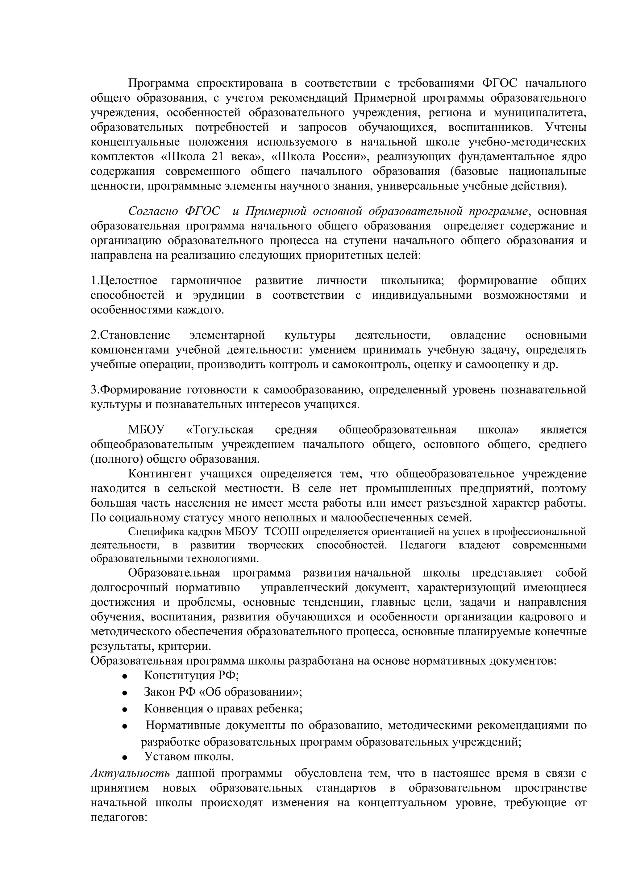 Программа спроектирована в соответствии с требованиями ФГОС начального
общего образования, с учетом рекомендаций Примерной программы образовательного
учреждения, особенностей образовательного учреждения, региона и муниципалитета,
образовательных потребностей и запросов обучающихся, воспитанников. Учтены
концептуальные положения используемого в начальной школе учебно-методических
комплектов «Школа 21 века», «Школа России», реализующих фундаментальное ядро
содержания современного общего начального образования (базовые национальные
ценности, программные элементы научного знания, универсальные учебные действия).
Согласно ФГОС и Примерной основной образовательной программе, основная
образовательная программа начального общего образования определяет содержание и
организацию образовательного процесса на ступени начального общего образования и
направлена на реализацию следующих приоритетных целей:
1.Целостное гармоничное развитие личности школьника; формирование общих
способностей и эрудиции в соответствии с индивидуальными возможностями и
особенностями каждого.
2.Становление элементарной культуры деятельности, овладение основными
компонентами учебной деятельности: умением принимать учебную задачу, определять
учебные операции, производить контроль и самоконтроль, оценку и самооценку и др.
3.Формирование готовности к самообразованию, определенный уровень познавательной
культуры и познавательных интересов учащихся.
МБОУ «Тогульская средняя общеобразовательная школа» является
общеобразовательным учреждением начального общего, основного общего, среднего
(полного) общего образования.
Контингент учащихся определяется тем, что общеобразовательное учреждение
находится в сельской местности. В селе нет промышленных предприятий, поэтому
большая часть населения не имеет места работы или имеет разъездной характер работы.
По социальному статусу много неполных и малообеспеченных семей.
Специфика кадров МБОУ ТСОШ определяется ориентацией на успех в профессиональной
деятельности, в развитии творческих способностей. Педагоги владеют современными
образовательными технологиями.
Образовательная программа развития начальной школы представляет собой
долгосрочный нормативно – управленческий документ, характеризующий имеющиеся
достижения и проблемы, основные тенденции, главные цели, задачи и направления
обучения, воспитания, развития обучающихся и особенности организации кадрового и
методического обеспечения образовательного процесса, основные планируемые конечные
результаты, критерии.
Образовательная программа школы разработана на основе нормативных документов:
• Конституция РФ;
• Закон РФ «Об образовании»;
• Конвенция о правах ребенка;
• Нормативные документы по образованию, методическими рекомендациями по
разработке образовательных программ образовательных учреждений;
• Уставом школы.
Актуальность данной программы обусловлена тем, что в настоящее время в связи с
принятием новых образовательных стандартов в образовательном пространстве
начальной школы происходят изменения на концептуальном уровне, требующие от
педагогов:
 
