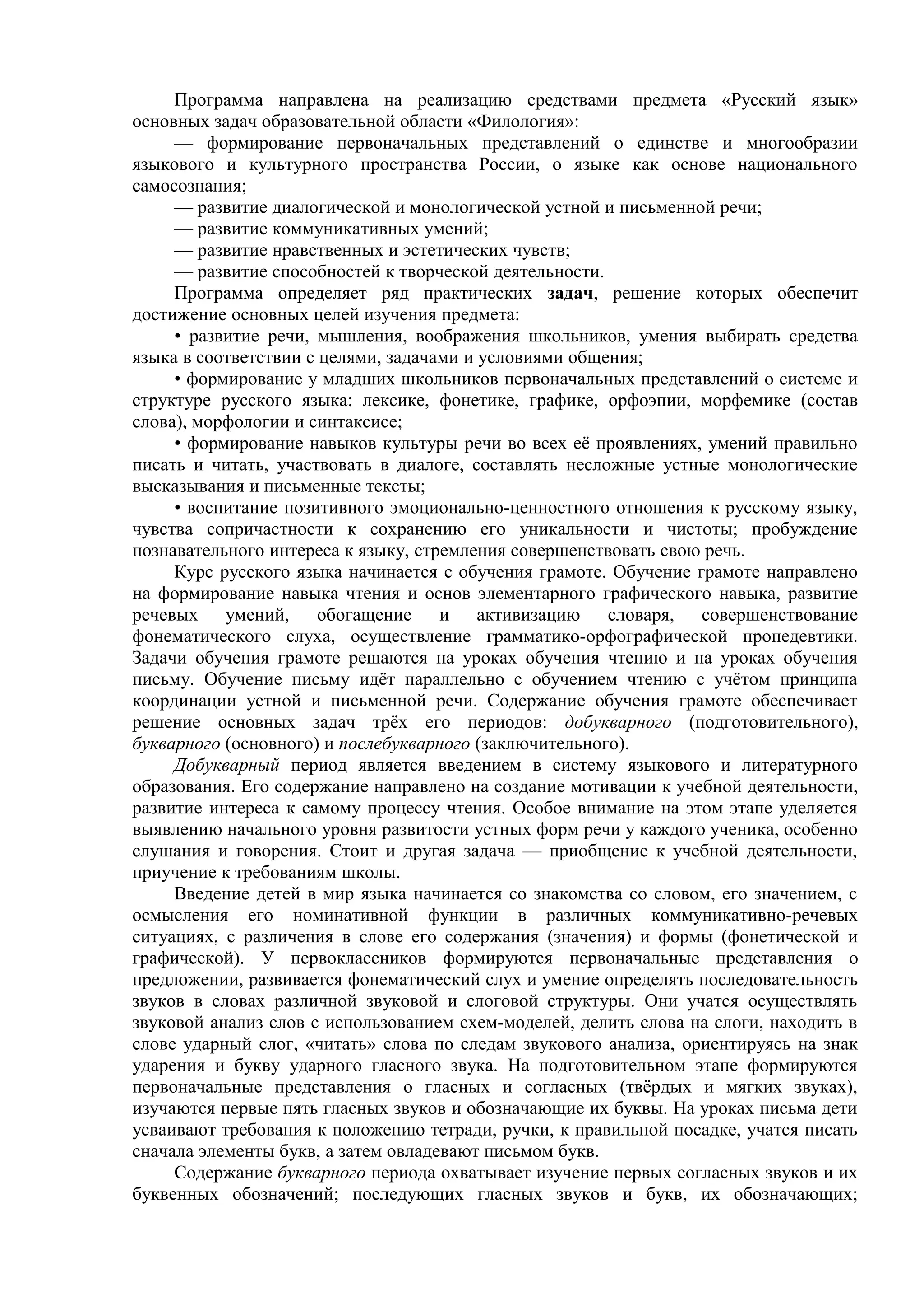 Программа направлена на реализацию средствами предмета «Русский язык»
основных задач образовательной области «Филология»:
— формирование первоначальных представлений о единстве и многообразии
языкового и культурного пространства России, о языке как основе национального
самосознания;
— развитие диалогической и монологической устной и письменной речи;
— развитие коммуникативных умений;
— развитие нравственных и эстетических чувств;
— развитие способностей к творческой деятельности.
Программа определяет ряд практических задач, решение которых обеспечит
достижение основных целей изучения предмета:
• развитие речи, мышления, воображения школьников, умения выбирать средства
языка в соответствии с целями, задачами и условиями общения;
• формирование у младших школьников первоначальных представлений о системе и
структуре русского языка: лексике, фонетике, графике, орфоэпии, морфемике (состав
слова), морфологии и синтаксисе;
• формирование навыков культуры речи во всех её проявлениях, умений правильно
писать и читать, участвовать в диалоге, составлять несложные устные монологические
высказывания и письменные тексты;
• воспитание позитивного эмоционально-ценностного отношения к русскому языку,
чувства сопричастности к сохранению его уникальности и чистоты; пробуждение
познавательного интереса к языку, стремления совершенствовать свою речь.
Курс русского языка начинается с обучения грамоте. Обучение грамоте направлено
на формирование навыка чтения и основ элементарного графического навыка, развитие
речевых умений, обогащение и активизацию словаря, совершенствование
фонематического слуха, осуществление грамматико-орфографической пропедевтики.
Задачи обучения грамоте решаются на уроках обучения чтению и на уроках обучения
письму. Обучение письму идёт параллельно с обучением чтению с учётом принципа
координации устной и письменной речи. Содержание обучения грамоте обеспечивает
решение основных задач трёх его периодов: добукварного (подготовительного),
букварного (основного) и послебукварного (заключительного).
Добукварный период является введением в систему языкового и литературного
образования. Его содержание направлено на создание мотивации к учебной деятельности,
развитие интереса к самому процессу чтения. Особое внимание на этом этапе уделяется
выявлению начального уровня развитости устных форм речи у каждого ученика, особенно
слушания и говорения. Стоит и другая задача — приобщение к учебной деятельности,
приучение к требованиям школы.
Введение детей в мир языка начинается со знакомства со словом, его значением, с
осмысления его номинативной функции в различных коммуникативно-речевых
ситуациях, с различения в слове его содержания (значения) и формы (фонетической и
графической). У первоклассников формируются первоначальные представления о
предложении, развивается фонематический слух и умение определять последовательность
звуков в словах различной звуковой и слоговой структуры. Они учатся осуществлять
звуковой анализ слов с использованием схем-моделей, делить слова на слоги, находить в
слове ударный слог, «читать» слова по следам звукового анализа, ориентируясь на знак
ударения и букву ударного гласного звука. На подготовительном этапе формируются
первоначальные представления о гласных и согласных (твёрдых и мягких звуках),
изучаются первые пять гласных звуков и обозначающие их буквы. На уроках письма дети
усваивают требования к положению тетради, ручки, к правильной посадке, учатся писать
сначала элементы букв, а затем овладевают письмом букв.
Содержание букварного периода охватывает изучение первых согласных звуков и их
буквенных обозначений; последующих гласных звуков и букв, их обозначающих;
 