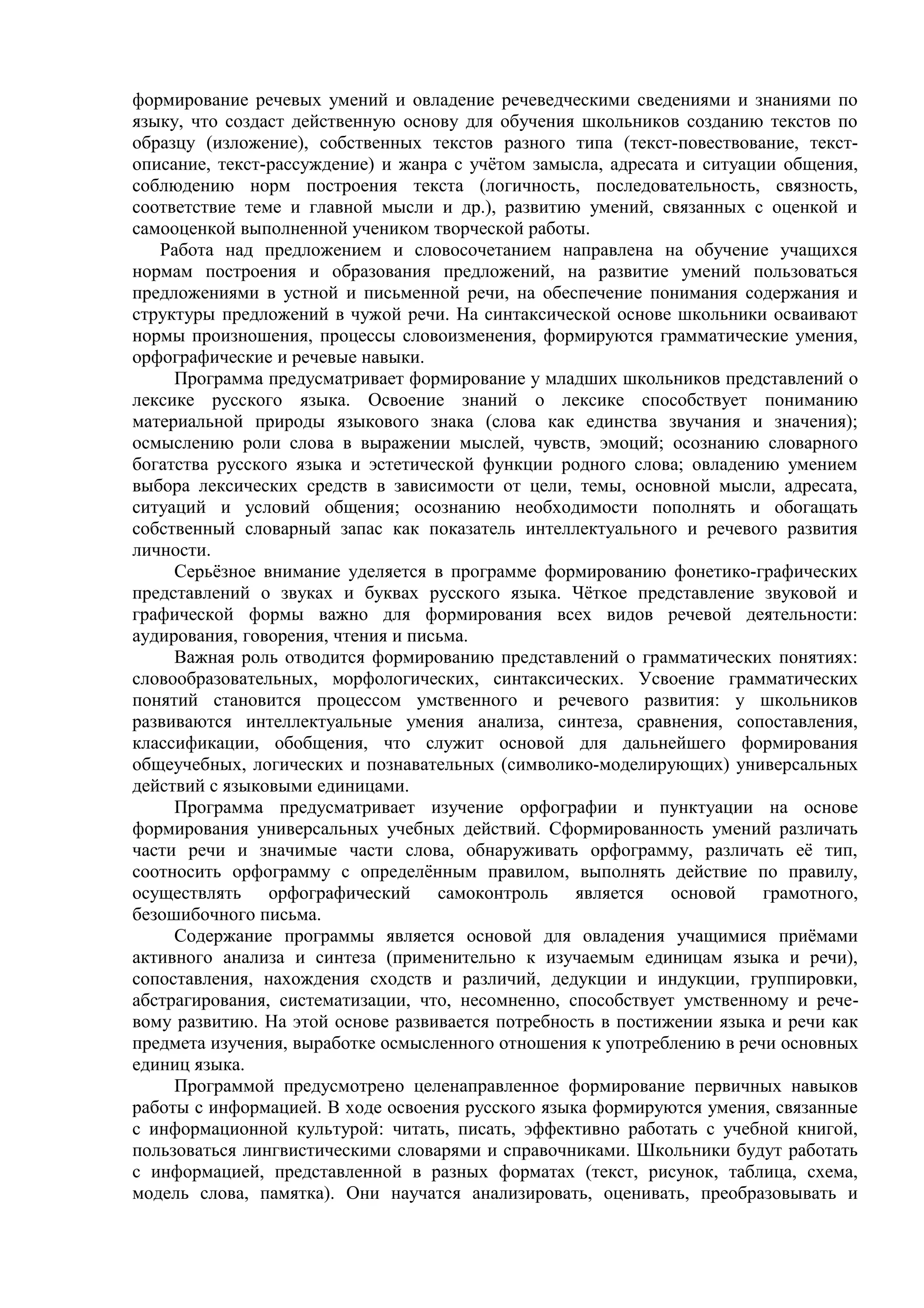 формирование речевых умений и овладение речеведческими сведениями и знаниями по
языку, что создаст действенную основу для обучения школьников созданию текстов по
образцу (изложение), собственных текстов разного типа (текст-повествование, текст-
описание, текст-рассуждение) и жанра с учётом замысла, адресата и ситуации общения,
соблюдению норм построения текста (логичность, последовательность, связность,
соответствие теме и главной мысли и др.), развитию умений, связанных с оценкой и
самооценкой выполненной учеником творческой работы.
Работа над предложением и словосочетанием направлена на обучение учащихся
нормам построения и образования предложений, на развитие умений пользоваться
предложениями в устной и письменной речи, на обеспечение понимания содержания и
структуры предложений в чужой речи. На синтаксической основе школьники осваивают
нормы произношения, процессы словоизменения, формируются грамматические умения,
орфографические и речевые навыки.
Программа предусматривает формирование у младших школьников представлений о
лексике русского языка. Освоение знаний о лексике способствует пониманию
материальной природы языкового знака (слова как единства звучания и значения);
осмыслению роли слова в выражении мыслей, чувств, эмоций; осознанию словарного
богатства русского языка и эстетической функции родного слова; овладению умением
выбора лексических средств в зависимости от цели, темы, основной мысли, адресата,
ситуаций и условий общения; осознанию необходимости пополнять и обогащать
собственный словарный запас как показатель интеллектуального и речевого развития
личности.
Серьёзное внимание уделяется в программе формированию фонетико-графических
представлений о звуках и буквах русского языка. Чёткое представление звуковой и
графической формы важно для формирования всех видов речевой деятельности:
аудирования, говорения, чтения и письма.
Важная роль отводится формированию представлений о грамматических понятиях:
словообразовательных, морфологических, синтаксических. Усвоение грамматических
понятий становится процессом умственного и речевого развития: у школьников
развиваются интеллектуальные умения анализа, синтеза, сравнения, сопоставления,
классификации, обобщения, что служит основой для дальнейшего формирования
общеучебных, логических и познавательных (символико-моделирующих) универсальных
действий с языковыми единицами.
Программа предусматривает изучение орфографии и пунктуации на основе
формирования универсальных учебных действий. Сформированность умений различать
части речи и значимые части слова, обнаруживать орфограмму, различать её тип,
соотносить орфограмму с определённым правилом, выполнять действие по правилу,
осуществлять орфографический самоконтроль является основой грамотного,
безошибочного письма.
Содержание программы является основой для овладения учащимися приёмами
активного анализа и синтеза (применительно к изучаемым единицам языка и речи),
сопоставления, нахождения сходств и различий, дедукции и индукции, группировки,
абстрагирования, систематизации, что, несомненно, способствует умственному и рече-
вому развитию. На этой основе развивается потребность в постижении языка и речи как
предмета изучения, выработке осмысленного отношения к употреблению в речи основных
единиц языка.
Программой предусмотрено целенаправленное формирование первичных навыков
работы с информацией. В ходе освоения русского языка формируются умения, связанные
с информационной культурой: читать, писать, эффективно работать с учебной книгой,
пользоваться лингвистическими словарями и справочниками. Школьники будут работать
с информацией, представленной в разных форматах (текст, рисунок, таблица, схема,
модель слова, памятка). Они научатся анализировать, оценивать, преобразовывать и
 