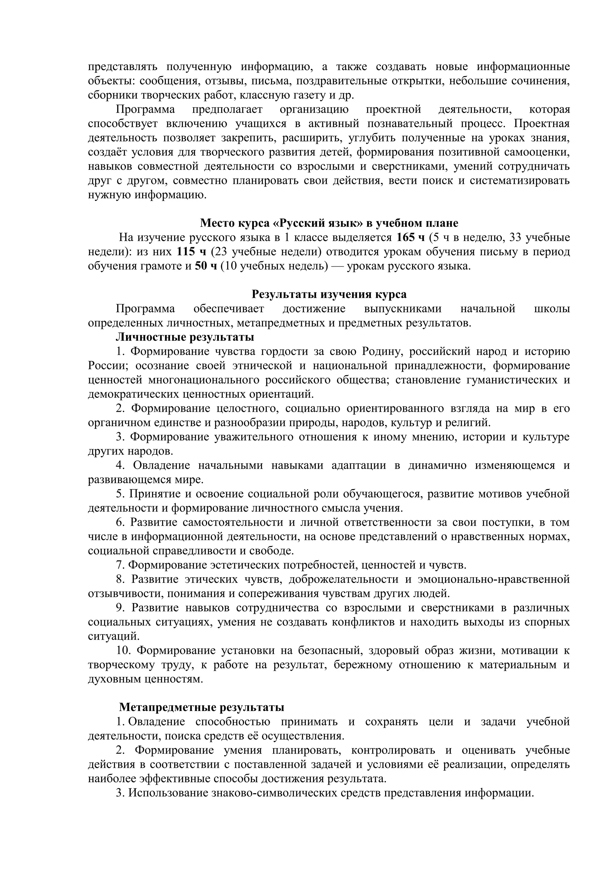 представлять полученную информацию, а также создавать новые информационные
объекты: сообщения, отзывы, письма, поздравительные открытки, небольшие сочинения,
сборники творческих работ, классную газету и др.
Программа предполагает организацию проектной деятельности, которая
способствует включению учащихся в активный познавательный процесс. Проектная
деятельность позволяет закрепить, расширить, углубить полученные на уроках знания,
создаёт условия для творческого развития детей, формирования позитивной самооценки,
навыков совместной деятельности со взрослыми и сверстниками, умений сотрудничать
друг с другом, совместно планировать свои действия, вести поиск и систематизировать
нужную информацию.
Место курса «Русский язык» в учебном плане
На изучение русского языка в 1 классе выделяется 165 ч (5 ч в неделю, 33 учебные
недели): из них 115 ч (23 учебные недели) отводится урокам обучения письму в период
обучения грамоте и 50 ч (10 учебных недель) — урокам русского языка.
Результаты изучения курса
Программа обеспечивает достижение выпускниками начальной школы
определенных личностных, метапредметных и предметных результатов.
Личностные результаты
1. Формирование чувства гордости за свою Родину, российский народ и историю
России; осознание своей этнической и национальной принадлежности, формирование
ценностей многонационального российского общества; становление гуманистических и
демократических ценностных ориентаций.
2. Формирование целостного, социально ориентированного взгляда на мир в его
органичном единстве и разнообразии природы, народов, культур и религий.
3. Формирование уважительного отношения к иному мнению, истории и культуре
других народов.
4. Овладение начальными навыками адаптации в динамично изменяющемся и
развивающемся мире.
5. Принятие и освоение социальной роли обучающегося, развитие мотивов учебной
деятельности и формирование личностного смысла учения.
6. Развитие самостоятельности и личной ответственности за свои поступки, в том
числе в информационной деятельности, на основе представлений о нравственных нормах,
социальной справедливости и свободе.
7. Формирование эстетических потребностей, ценностей и чувств.
8. Развитие этических чувств, доброжелательности и эмоционально-нравственной
отзывчивости, понимания и сопереживания чувствам других людей.
9. Развитие навыков сотрудничества со взрослыми и сверстниками в различных
социальных ситуациях, умения не создавать конфликтов и находить выходы из спорных
ситуаций.
10. Формирование установки на безопасный, здоровый образ жизни, мотивации к
творческому труду, к работе на результат, бережному отношению к материальным и
духовным ценностям.
Метапредметные результаты
1. Овладение способностью принимать и сохранять цели и задачи учебной
деятельности, поиска средств её осуществления.
2. Формирование умения планировать, контролировать и оценивать учебные
действия в соответствии с поставленной задачей и условиями её реализации, определять
наиболее эффективные способы достижения результата.
3. Использование знаково-символических средств представления информации.
 