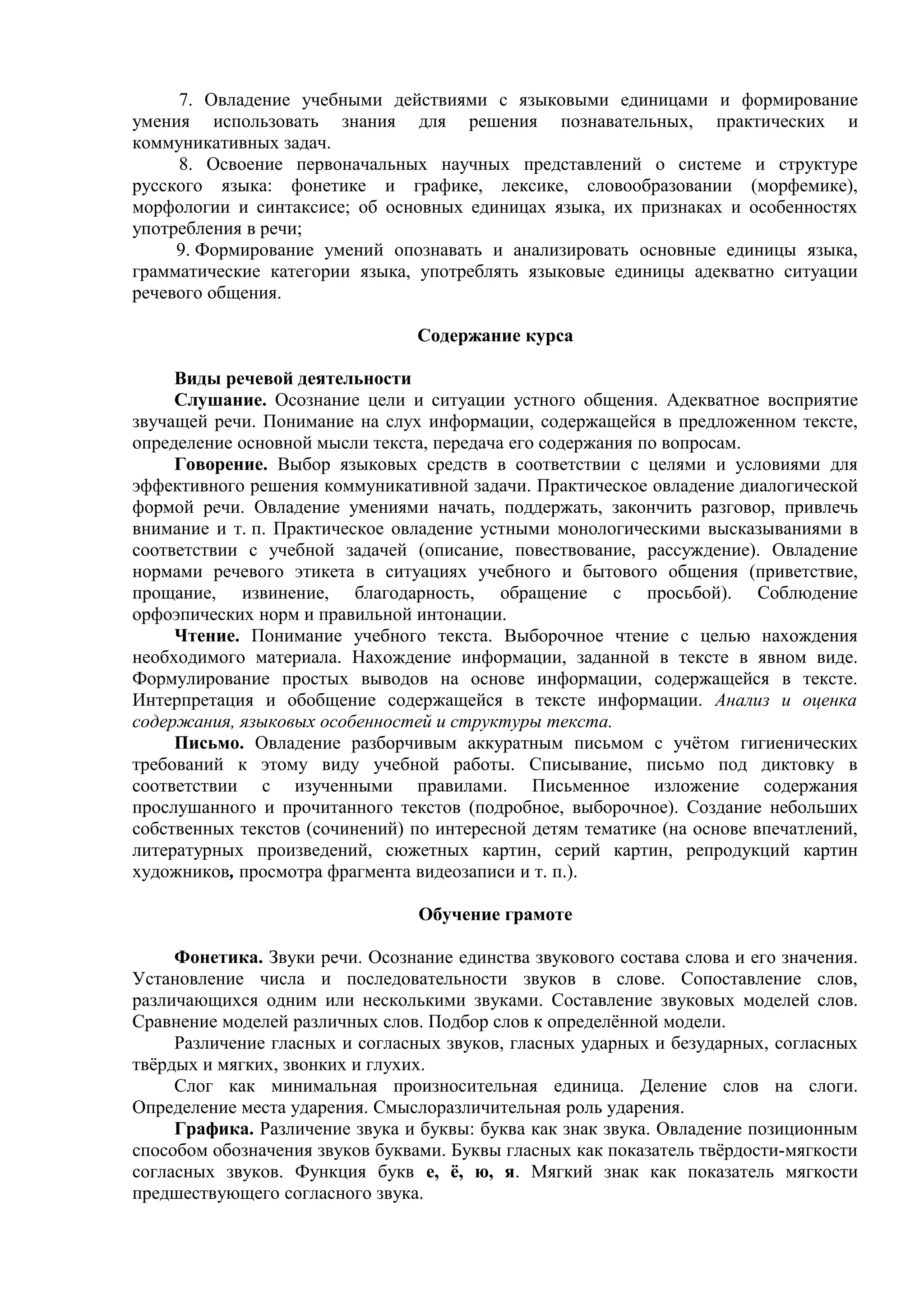 7. Овладение учебными действиями с языковыми единицами и формирование
умения использовать знания для решения познавательных, практических и
коммуникативных задач.
8. Освоение первоначальных научных представлений о системе и структуре
русского языка: фонетике и графике, лексике, словообразовании (морфемике),
морфологии и синтаксисе; об основных единицах языка, их признаках и особенностях
употребления в речи;
9. Формирование умений опознавать и анализировать основные единицы языка,
грамматические категории языка, употреблять языковые единицы адекватно ситуации
речевого общения.
Содержание курса
Виды речевой деятельности
Слушание. Осознание цели и ситуации устного общения. Адекватное восприятие
звучащей речи. Понимание на слух информации, содержащейся в предложенном тексте,
определение основной мысли текста, передача его содержания по вопросам.
Говорение. Выбор языковых средств в соответствии с целями и условиями для
эффективного решения коммуникативной задачи. Практическое овладение диалогической
формой речи. Овладение умениями начать, поддержать, закончить разговор, привлечь
внимание и т. п. Практическое овладение устными монологическими высказываниями в
соответствии с учебной задачей (описание, повествование, рассуждение). Овладение
нормами речевого этикета в ситуациях учебного и бытового общения (приветствие,
прощание, извинение, благодарность, обращение с просьбой). Соблюдение
орфоэпических норм и правильной интонации.
Чтение. Понимание учебного текста. Выборочное чтение с целью нахождения
необходимого материала. Нахождение информации, заданной в тексте в явном виде.
Формулирование простых выводов на основе информации, содержащейся в тексте.
Интерпретация и обобщение содержащейся в тексте информации. Анализ и оценка
содержания, языковых особенностей и структуры текста.
Письмо. Овладение разборчивым аккуратным письмом с учётом гигиенических
требований к этому виду учебной работы. Списывание, письмо под диктовку в
соответствии с изученными правилами. Письменное изложение содержания
прослушанного и прочитанного текстов (подробное, выборочное). Создание небольших
собственных текстов (сочинений) по интересной детям тематике (на основе впечатлений,
литературных произведений, сюжетных картин, серий картин, репродукций картин
художников, просмотра фрагмента видеозаписи и т. п.).
Обучение грамоте
Фонетика. Звуки речи. Осознание единства звукового состава слова и его значения.
Установление числа и последовательности звуков в слове. Сопоставление слов,
различающихся одним или несколькими звуками. Составление звуковых моделей слов.
Сравнение моделей различных слов. Подбор слов к определённой модели.
Различение гласных и согласных звуков, гласных ударных и безударных, согласных
твёрдых и мягких, звонких и глухих.
Слог как минимальная произносительная единица. Деление слов на слоги.
Определение места ударения. Смыслоразличительная роль ударения.
Графика. Различение звука и буквы: буква как знак звука. Овладение позиционным
способом обозначения звуков буквами. Буквы гласных как показатель твёрдости-мягкости
согласных звуков. Функция букв е, ё, ю, я. Мягкий знак как показатель мягкости
предшествующего согласного звука.
 