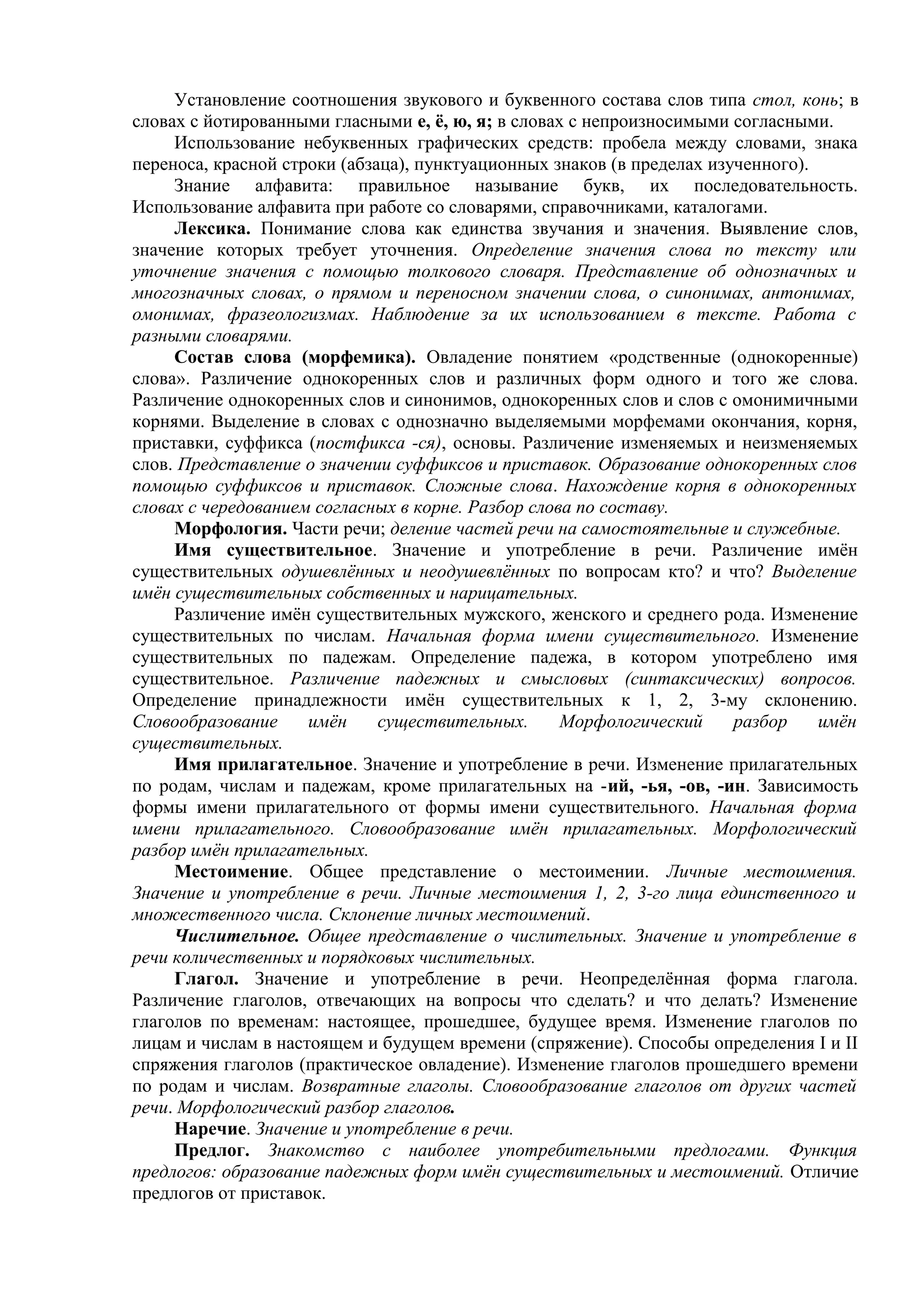 Установление соотношения звукового и буквенного состава слов типа стол, конь; в
словах с йотированными гласными е, ё, ю, я; в словах с непроизносимыми согласными.
Использование небуквенных графических средств: пробела между словами, знака
переноса, красной строки (абзаца), пунктуационных знаков (в пределах изученного).
Знание алфавита: правильное называние букв, их последовательность.
Использование алфавита при работе со словарями, справочниками, каталогами.
Лексика. Понимание слова как единства звучания и значения. Выявление слов,
значение которых требует уточнения. Определение значения слова по тексту или
уточнение значения с помощью толкового словаря. Представление об однозначных и
многозначных словах, о прямом и переносном значении слова, о синонимах, антонимах,
омонимах, фразеологизмах. Наблюдение за их использованием в тексте. Работа с
разными словарями.
Состав слова (морфемика). Овладение понятием «родственные (однокоренные)
слова». Различение однокоренных слов и различных форм одного и того же слова.
Различение однокоренных слов и синонимов, однокоренных слов и слов с омонимичными
корнями. Выделение в словах с однозначно выделяемыми морфемами окончания, корня,
приставки, суффикса (постфикса -ся), основы. Различение изменяемых и неизменяемых
слов. Представление о значении суффиксов и приставок. Образование однокоренных слов
помощью суффиксов и приставок. Сложные слова. Нахождение корня в однокоренных
словах с чередованием согласных в корне. Разбор слова по составу.
Морфология. Части речи; деление частей речи на самостоятельные и служебные.
Имя существительное. Значение и употребление в речи. Различение имён
существительных одушевлённых и неодушевлённых по вопросам кто? и что? Выделение
имён существительных собственных и нарицательных.
Различение имён существительных мужского, женского и среднего рода. Изменение
существительных по числам. Начальная форма имени существительного. Изменение
существительных по падежам. Определение падежа, в котором употреблено имя
существительное. Различение падежных и смысловых (синтаксических) вопросов.
Определение принадлежности имён существительных к 1, 2, 3-му склонению.
Словообразование имён существительных. Морфологический разбор имён
существительных.
Имя прилагательное. Значение и употребление в речи. Изменение прилагательных
по родам, числам и падежам, кроме прилагательных на -ий, -ья, -ов, -ин. Зависимость
формы имени прилагательного от формы имени существительного. Начальная форма
имени прилагательного. Словообразование имён прилагательных. Морфологический
разбор имён прилагательных.
Местоимение. Общее представление о местоимении. Личные местоимения.
Значение и употребление в речи. Личные местоимения 1, 2, 3-го лица единственного и
множественного числа. Склонение личных местоимений.
Числительное. Общее представление о числительных. Значение и употребление в
речи количественных и порядковых числительных.
Глагол. Значение и употребление в речи. Неопределённая форма глагола.
Различение глаголов, отвечающих на вопросы что сделать? и что делать? Изменение
глаголов по временам: настоящее, прошедшее, будущее время. Изменение глаголов по
лицам и числам в настоящем и будущем времени (спряжение). Способы определения І и ІІ
спряжения глаголов (практическое овладение). Изменение глаголов прошедшего времени
по родам и числам. Возвратные глаголы. Словообразование глаголов от других частей
речи. Морфологический разбор глаголов.
Наречие. Значение и употребление в речи.
Предлог. Знакомство с наиболее употребительными предлогами. Функция
предлогов: образование падежных форм имён существительных и местоимений. Отличие
предлогов от приставок.
 