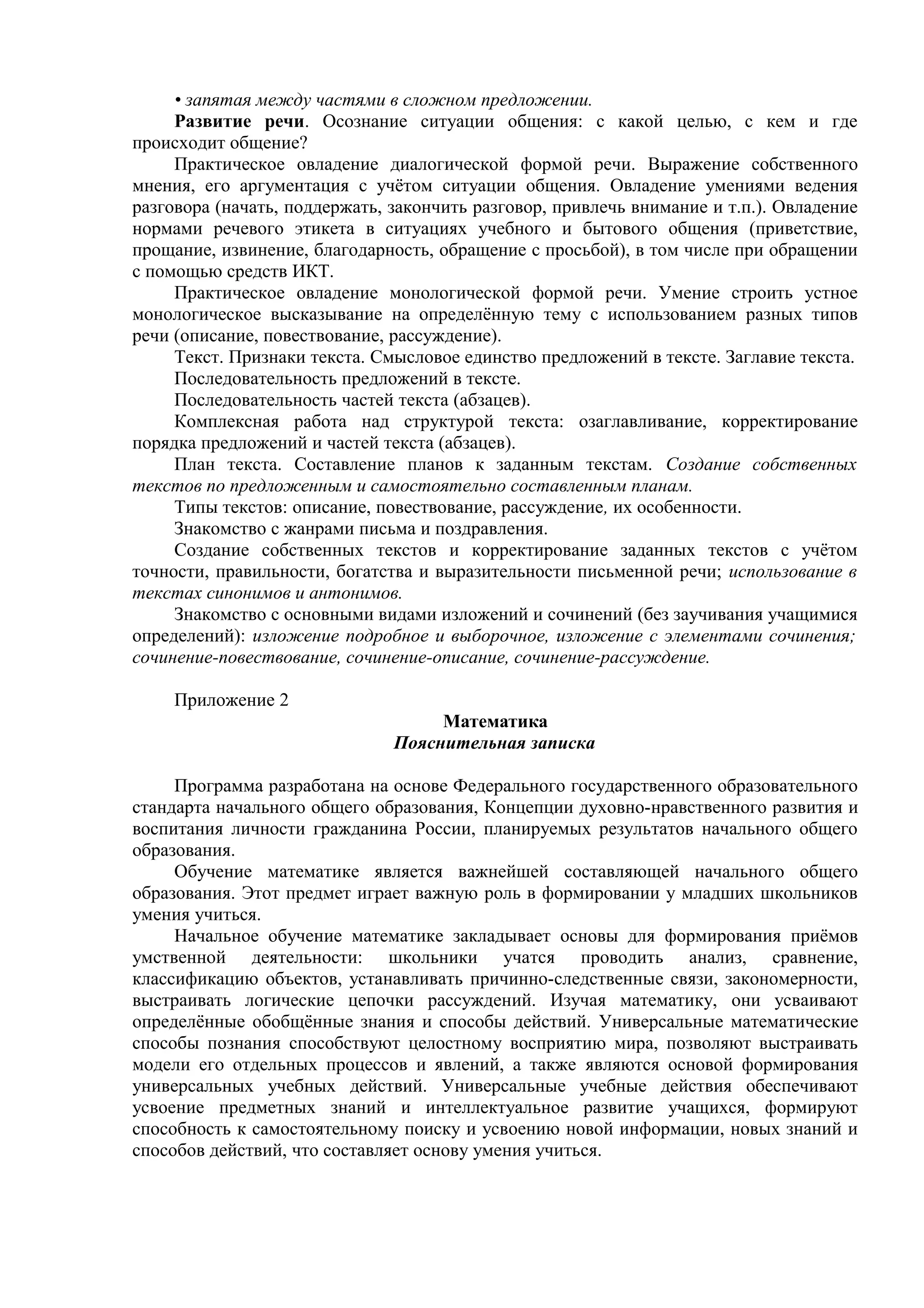• запятая между частями в сложном предложении.
Развитие речи. Осознание ситуации общения: с какой целью, с кем и где
происходит общение?
Практическое овладение диалогической формой речи. Выражение собственного
мнения, его аргументация с учётом ситуации общения. Овладение умениями ведения
разговора (начать, поддержать, закончить разговор, привлечь внимание и т.п.). Овладение
нормами речевого этикета в ситуациях учебного и бытового общения (приветствие,
прощание, извинение, благодарность, обращение с просьбой), в том числе при обращении
с помощью средств ИКТ.
Практическое овладение монологической формой речи. Умение строить устное
монологическое высказывание на определённую тему с использованием разных типов
речи (описание, повествование, рассуждение).
Текст. Признаки текста. Смысловое единство предложений в тексте. Заглавие текста.
Последовательность предложений в тексте.
Последовательность частей текста (абзацев).
Комплексная работа над структурой текста: озаглавливание, корректирование
порядка предложений и частей текста (абзацев).
План текста. Составление планов к заданным текстам. Создание собственных
текстов по предложенным и самостоятельно составленным планам.
Типы текстов: описание, повествование, рассуждение, их особенности.
Знакомство с жанрами письма и поздравления.
Создание собственных текстов и корректирование заданных текстов с учётом
точности, правильности, богатства и выразительности письменной речи; использование в
текстах синонимов и антонимов.
Знакомство с основными видами изложений и сочинений (без заучивания учащимися
определений): изложение подробное и выборочное, изложение с элементами сочинения;
сочинение-повествование, сочинение-описание, сочинение-рассуждение.
Приложение 2
Математика
Пояснительная записка
Программа разработана на основе Федерального государственного образовательного
стандарта начального общего образования, Концепции духовно-нравственного развития и
воспитания личности гражданина России, планируемых результатов начального общего
образования.
Обучение математике является важнейшей составляющей начального общего
образования. Этот предмет играет важную роль в формировании у младших школьников
умения учиться.
Начальное обучение математике закладывает основы для формирования приёмов
умственной деятельности: школьники учатся проводить анализ, сравнение,
классификацию объектов, устанавливать причинно-следственные связи, закономерности,
выстраивать логические цепочки рассуждений. Изучая математику, они усваивают
определённые обобщённые знания и способы действий. Универсальные математические
способы познания способствуют целостному восприятию мира, позволяют выстраивать
модели его отдельных процессов и явлений, а также являются основой формирования
универсальных учебных действий. Универсальные учебные действия обеспечивают
усвоение предметных знаний и интеллектуальное развитие учащихся, формируют
способность к самостоятельному поиску и усвоению новой информации, новых знаний и
способов действий, что составляет основу умения учиться.
 