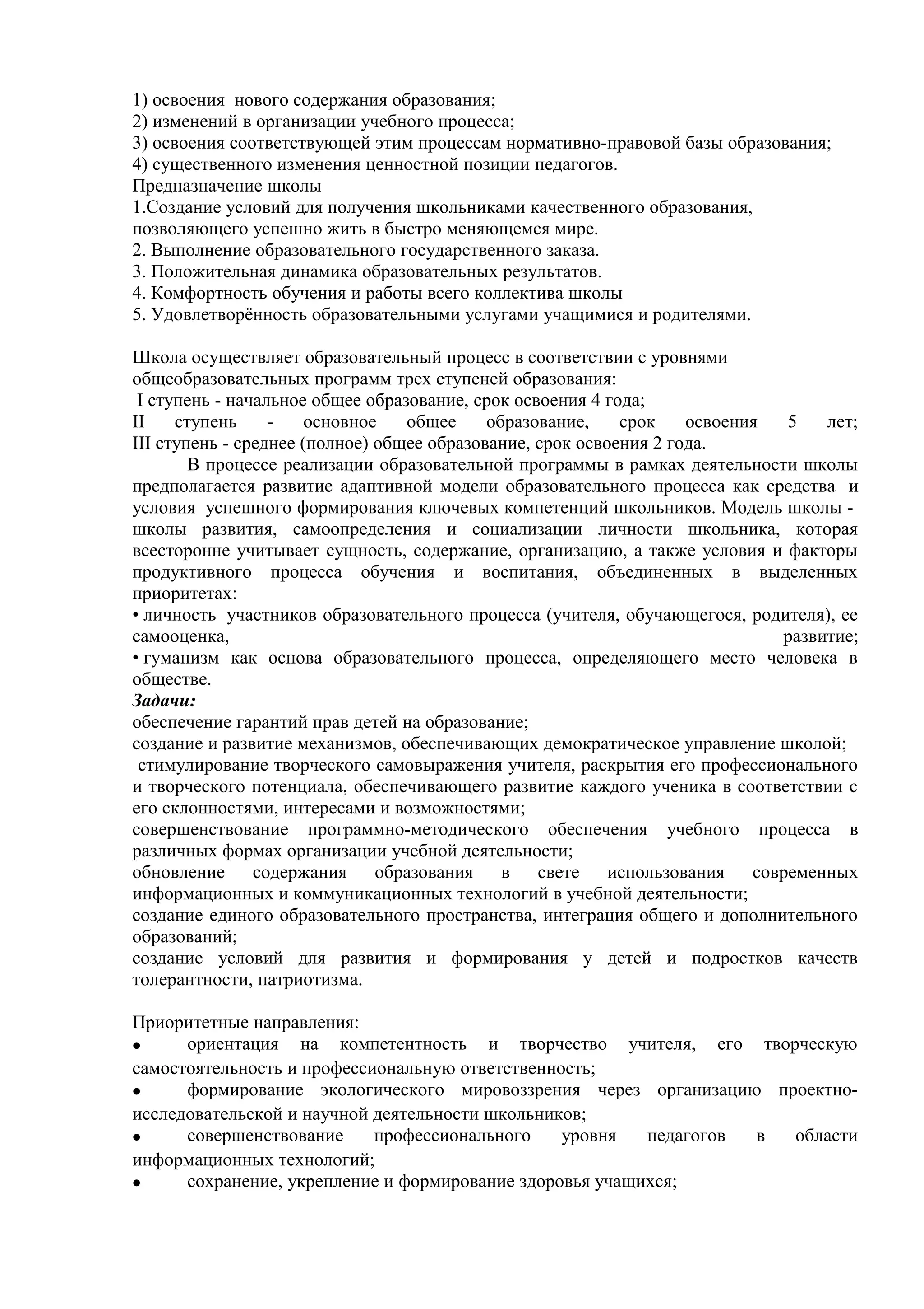 1) освоения нового содержания образования;
2) изменений в организации учебного процесса;
3) освоения соответствующей этим процессам нормативно-правовой базы образования;
4) существенного изменения ценностной позиции педагогов.
Предназначение школы
1.Создание условий для получения школьниками качественного образования,
позволяющего успешно жить в быстро меняющемся мире.
2. Выполнение образовательного государственного заказа.
3. Положительная динамика образовательных результатов.
4. Комфортность обучения и работы всего коллектива школы
5. Удовлетворённость образовательными услугами учащимися и родителями.
Школа осуществляет образовательный процесс в соответствии с уровнями
общеобразовательных программ трех ступеней образования:
I ступень - начальное общее образование, срок освоения 4 года;
II ступень - основное общее образование, срок освоения 5 лет;
III ступень - среднее (полное) общее образование, срок освоения 2 года.
В процессе реализации образовательной программы в рамках деятельности школы
предполагается развитие адаптивной модели образовательного процесса как средства и
условия успешного формирования ключевых компетенций школьников. Модель школы -
школы развития, самоопределения и социализации личности школьника, которая
всесторонне учитывает сущность, содержание, организацию, а также условия и факторы
продуктивного процесса обучения и воспитания, объединенных в выделенных
приоритетах:
• личность участников образовательного процесса (учителя, обучающегося, родителя), ее
самооценка, развитие;
• гуманизм как основа образовательного процесса, определяющего место человека в
обществе.
Задачи:
обеспечение гарантий прав детей на образование;
создание и развитие механизмов, обеспечивающих демократическое управление школой;
стимулирование творческого самовыражения учителя, раскрытия его профессионального
и творческого потенциала, обеспечивающего развитие каждого ученика в соответствии с
его склонностями, интересами и возможностями;
совершенствование программно-методического обеспечения учебного процесса в
различных формах организации учебной деятельности;
обновление содержания образования в свете использования современных
информационных и коммуникационных технологий в учебной деятельности;
создание единого образовательного пространства, интеграция общего и дополнительного
образований;
создание условий для развития и формирования у детей и подростков качеств
толерантности, патриотизма.
Приоритетные направления:
• ориентация на компетентность и творчество учителя, его творческую
самостоятельность и профессиональную ответственность;
• формирование экологического мировоззрения через организацию проектно-
исследовательской и научной деятельности школьников;
• совершенствование профессионального уровня педагогов в области
информационных технологий;
• сохранение, укрепление и формирование здоровья учащихся;
 