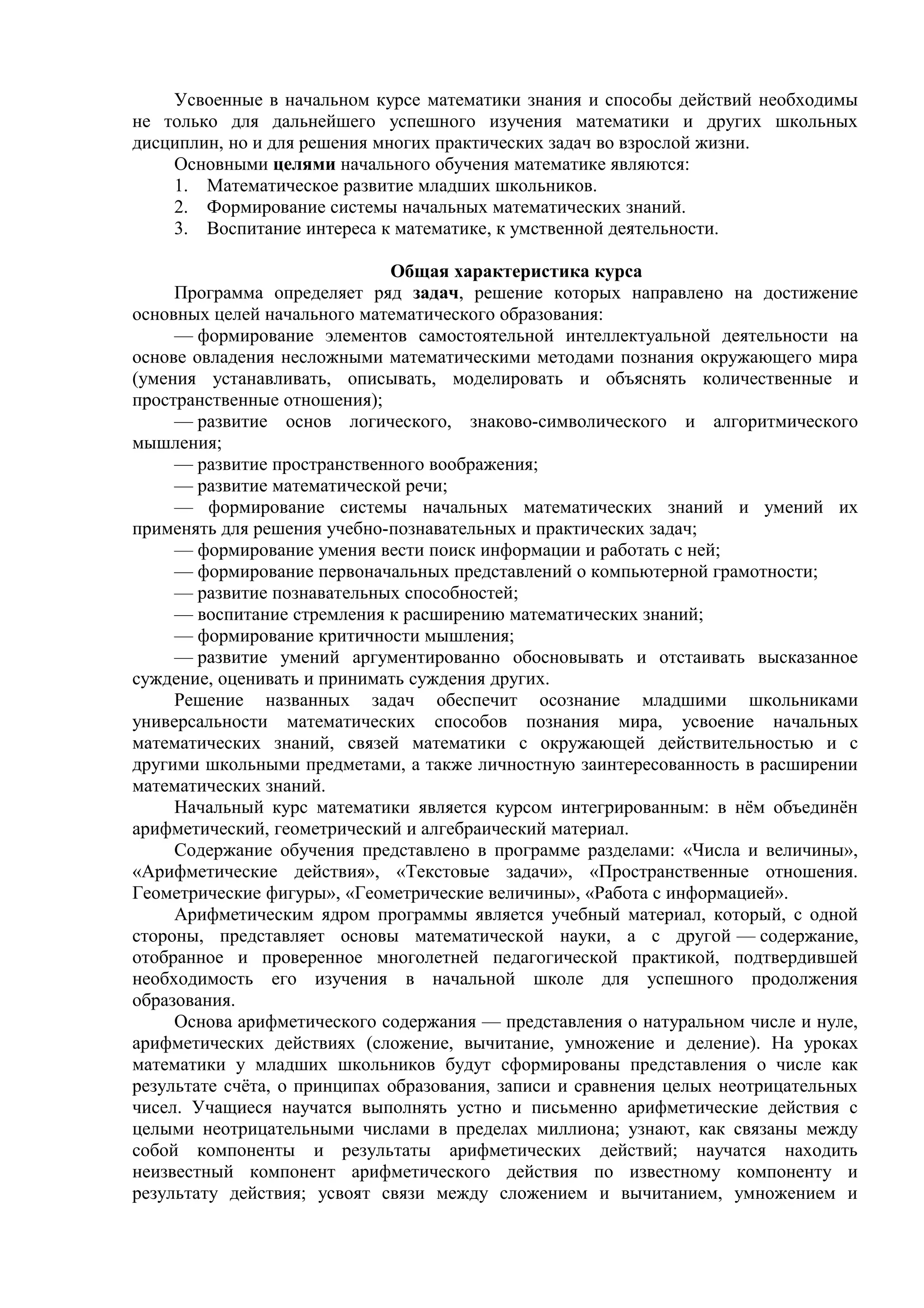 Усвоенные в начальном курсе математики знания и способы действий необходимы
не только для дальнейшего успешного изучения математики и других школьных
дисциплин, но и для решения многих практических задач во взрослой жизни.
Основными целями начального обучения математике являются:
1. Математическое развитие младших школьников.
2. Формирование системы начальных математических знаний.
3. Воспитание интереса к математике, к умственной деятельности.
Общая характеристика курса
Программа определяет ряд задач, решение которых направлено на достижение
основных целей начального математического образования:
— формирование элементов самостоятельной интеллектуальной деятельности на
основе овладения несложными математическими методами познания окружающего мира
(умения устанавливать, описывать, моделировать и объяснять количественные и
пространственные отношения);
— развитие основ логического, знаково-символического и алгоритмического
мышления;
— развитие пространственного воображения;
— развитие математической речи;
— формирование системы начальных математических знаний и умений их
применять для решения учебно-познавательных и практических задач;
— формирование умения вести поиск информации и работать с ней;
— формирование первоначальных представлений о компьютерной грамотности;
— развитие познавательных способностей;
— воспитание стремления к расширению математических знаний;
— формирование критичности мышления;
— развитие умений аргументированно обосновывать и отстаивать высказанное
суждение, оценивать и принимать суждения других.
Решение названных задач обеспечит осознание младшими школьниками
универсальности математических способов познания мира, усвоение начальных
математических знаний, связей математики с окружающей действительностью и с
другими школьными предметами, а также личностную заинтересованность в расширении
математических знаний.
Начальный курс математики является курсом интегрированным: в нём объединён
арифметический, геометрический и алгебраический материал.
Содержание обучения представлено в программе разделами: «Числа и величины»,
«Арифметические действия», «Текстовые задачи», «Пространственные отношения.
Геометрические фигуры», «Геометрические величины», «Работа с информацией».
Арифметическим ядром программы является учебный материал, который, с одной
стороны, представляет основы математической науки, а с другой — содержание,
отобранное и проверенное многолетней педагогической практикой, подтвердившей
необходимость его изучения в начальной школе для успешного продолжения
образования.
Основа арифметического содержания — представления о натуральном числе и нуле,
арифметических действиях (сложение, вычитание, умножение и деление). На уроках
математики у младших школьников будут сформированы представления о числе как
результате счёта, о принципах образования, записи и сравнения целых неотрицательных
чисел. Учащиеся научатся выполнять устно и письменно арифметические действия с
целыми неотрицательными числами в пределах миллиона; узнают, как связаны между
собой компоненты и результаты арифметических действий; научатся находить
неизвестный компонент арифметического действия по известному компоненту и
результату действия; усвоят связи между сложением и вычитанием, умножением и
 