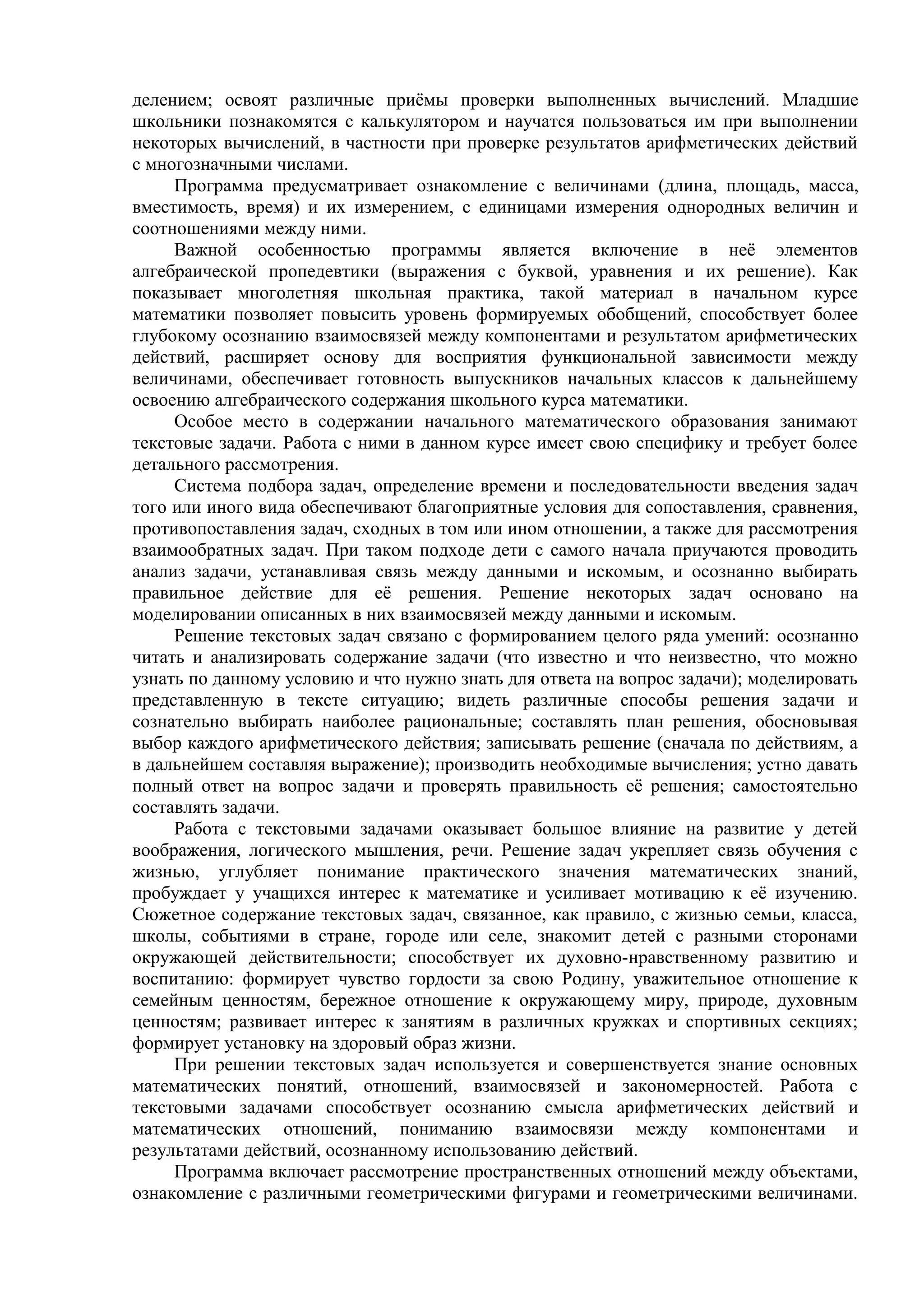 делением; освоят различные приёмы проверки выполненных вычислений. Младшие
школьники познакомятся с калькулятором и научатся пользоваться им при выполнении
некоторых вычислений, в частности при проверке результатов арифметических действий
с многозначными числами.
Программа предусматривает ознакомление с величинами (длина, площадь, масса,
вместимость, время) и их измерением, с единицами измерения однородных величин и
соотношениями между ними.
Важной особенностью программы является включение в неё элементов
алгебраической пропедевтики (выражения с буквой, уравнения и их решение). Как
показывает многолетняя школьная практика, такой материал в начальном курсе
математики позволяет повысить уровень формируемых обобщений, способствует более
глубокому осознанию взаимосвязей между компонентами и результатом арифметических
действий, расширяет основу для восприятия функциональной зависимости между
величинами, обеспечивает готовность выпускников начальных классов к дальнейшему
освоению алгебраического содержания школьного курса математики.
Особое место в содержании начального математического образования занимают
текстовые задачи. Работа с ними в данном курсе имеет свою специфику и требует более
детального рассмотрения.
Система подбора задач, определение времени и последовательности введения задач
того или иного вида обеспечивают благоприятные условия для сопоставления, сравнения,
противопоставления задач, сходных в том или ином отношении, а также для рассмотрения
взаимообратных задач. При таком подходе дети с самого начала приучаются проводить
анализ задачи, устанавливая связь между данными и искомым, и осознанно выбирать
правильное действие для её решения. Решение некоторых задач основано на
моделировании описанных в них взаимосвязей между данными и искомым.
Решение текстовых задач связано с формированием целого ряда умений: осознанно
читать и анализировать содержание задачи (что известно и что неизвестно, что можно
узнать по данному условию и что нужно знать для ответа на вопрос задачи); моделировать
представленную в тексте ситуацию; видеть различные способы решения задачи и
сознательно выбирать наиболее рациональные; составлять план решения, обосновывая
выбор каждого арифметического действия; записывать решение (сначала по действиям, а
в дальнейшем составляя выражение); производить необходимые вычисления; устно давать
полный ответ на вопрос задачи и проверять правильность её решения; самостоятельно
составлять задачи.
Работа с текстовыми задачами оказывает большое влияние на развитие у детей
воображения, логического мышления, речи. Решение задач укрепляет связь обучения с
жизнью, углубляет понимание практического значения математических знаний,
пробуждает у учащихся интерес к математике и усиливает мотивацию к её изучению.
Сюжетное содержание текстовых задач, связанное, как правило, с жизнью семьи, класса,
школы, событиями в стране, городе или селе, знакомит детей с разными сторонами
окружающей действительности; способствует их духовно-нравственному развитию и
воспитанию: формирует чувство гордости за свою Родину, уважительное отношение к
семейным ценностям, бережное отношение к окружающему миру, природе, духовным
ценностям; развивает интерес к занятиям в различных кружках и спортивных секциях;
формирует установку на здоровый образ жизни.
При решении текстовых задач используется и совершенствуется знание основных
математических понятий, отношений, взаимосвязей и закономерностей. Работа с
текстовыми задачами способствует осознанию смысла арифметических действий и
математических отношений, пониманию взаимосвязи между компонентами и
результатами действий, осознанному использованию действий.
Программа включает рассмотрение пространственных отношений между объектами,
ознакомление с различными геометрическими фигурами и геометрическими величинами.
 
