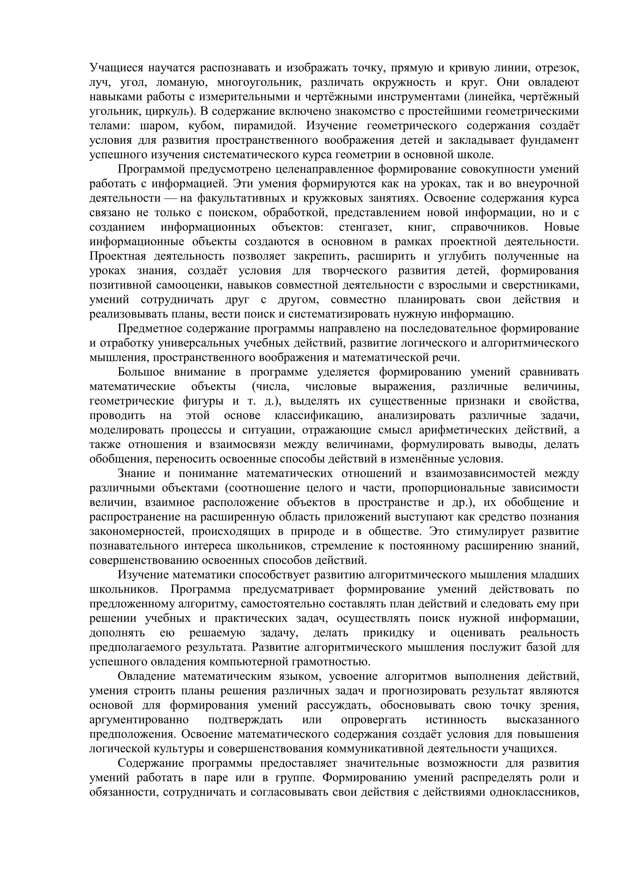 Учащиеся научатся распознавать и изображать точку, прямую и кривую линии, отрезок,
луч, угол, ломаную, многоугольник, различать окружность и круг. Они овладеют
навыками работы с измерительными и чертёжными инструментами (линейка, чертёжный
угольник, циркуль). В содержание включено знакомство с простейшими геометрическими
телами: шаром, кубом, пирамидой. Изучение геометрического содержания создаёт
условия для развития пространственного воображения детей и закладывает фундамент
успешного изучения систематического курса геометрии в основной школе.
Программой предусмотрено целенаправленное формирование совокупности умений
работать с информацией. Эти умения формируются как на уроках, так и во внеурочной
деятельности — на факультативных и кружковых занятиях. Освоение содержания курса
связано не только с поиском, обработкой, представлением новой информации, но и с
созданием информационных объектов: стенгазет, книг, справочников. Новые
информационные объекты создаются в основном в рамках проектной деятельности.
Проектная деятельность позволяет закрепить, расширить и углубить полученные на
уроках знания, создаёт условия для творческого развития детей, формирования
позитивной самооценки, навыков совместной деятельности с взрослыми и сверстниками,
умений сотрудничать друг с другом, совместно планировать свои действия и
реализовывать планы, вести поиск и систематизировать нужную информацию.
Предметное содержание программы направлено на последовательное формирование
и отработку универсальных учебных действий, развитие логического и алгоритмического
мышления, пространственного воображения и математической речи.
Большое внимание в программе уделяется формированию умений сравнивать
математические объекты (числа, числовые выражения, различные величины,
геометрические фигуры и т. д.), выделять их существенные признаки и свойства,
проводить на этой основе классификацию, анализировать различные задачи,
моделировать процессы и ситуации, отражающие смысл арифметических действий, а
также отношения и взаимосвязи между величинами, формулировать выводы, делать
обобщения, переносить освоенные способы действий в изменённые условия.
Знание и понимание математических отношений и взаимозависимостей между
различными объектами (соотношение целого и части, пропорциональные зависимости
величин, взаимное расположение объектов в пространстве и др.), их обобщение и
распространение на расширенную область приложений выступают как средство познания
закономерностей, происходящих в природе и в обществе. Это стимулирует развитие
познавательного интереса школьников, стремление к постоянному расширению знаний,
совершенствованию освоенных способов действий.
Изучение математики способствует развитию алгоритмического мышления младших
школьников. Программа предусматривает формирование умений действовать по
предложенному алгоритму, самостоятельно составлять план действий и следовать ему при
решении учебных и практических задач, осуществлять поиск нужной информации,
дополнять ею решаемую задачу, делать прикидку и оценивать реальность
предполагаемого результата. Развитие алгоритмического мышления послужит базой для
успешного овладения компьютерной грамотностью.
Овладение математическим языком, усвоение алгоритмов выполнения действий,
умения строить планы решения различных задач и прогнозировать результат являются
основой для формирования умений рассуждать, обосновывать свою точку зрения,
аргументированно подтверждать или опровергать истинность высказанного
предположения. Освоение математического содержания создаёт условия для повышения
логической культуры и совершенствования коммуникативной деятельности учащихся.
Содержание программы предоставляет значительные возможности для развития
умений работать в паре или в группе. Формированию умений распределять роли и
обязанности, сотрудничать и согласовывать свои действия с действиями одноклассников,
 