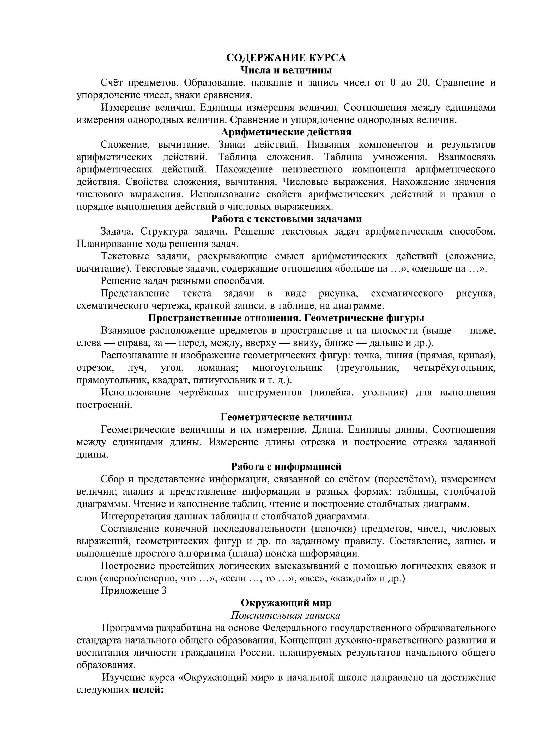 СОДЕРЖАНИЕ КУРСА
Числа и величины
Счёт предметов. Образование, название и запись чисел от 0 до 20. Сравнение и
упорядочение чисел, знаки сравнения.
Измерение величин. Единицы измерения величин. Соотношения между единицами
измерения однородных величин. Сравнение и упорядочение однородных величин.
Арифметические действия
Сложение, вычитание. Знаки действий. Названия компонентов и результатов
арифметических действий. Таблица сложения. Таблица умножения. Взаимосвязь
арифметических действий. Нахождение неизвестного компонента арифметического
действия. Свойства сложения, вычитания. Числовые выражения. Нахождение значения
числового выражения. Использование свойств арифметических действий и правил о
порядке выполнения действий в числовых выражениях.
Работа с текстовыми задачами
Задача. Структура задачи. Решение текстовых задач арифметическим способом.
Планирование хода решения задач.
Текстовые задачи, раскрывающие смысл арифметических действий (сложение,
вычитание). Текстовые задачи, содержащие отношения «больше на …», «меньше на …».
Решение задач разными способами.
Представление текста задачи в виде рисунка, схематического рисунка,
схематического чертежа, краткой записи, в таблице, на диаграмме.
Пространственные отношения. Геометрические фигуры
Взаимное расположение предметов в пространстве и на плоскости (выше — ниже,
слева — справа, за — перед, между, вверху — внизу, ближе — дальше и др.).
Распознавание и изображение геометрических фигур: точка, линия (прямая, кривая),
отрезок, луч, угол, ломаная; многоугольник (треугольник, четырёхугольник,
прямоугольник, квадрат, пятиугольник и т. д.).
Использование чертёжных инструментов (линейка, угольник) для выполнения
построений.
Геометрические величины
Геометрические величины и их измерение. Длина. Единицы длины. Соотношения
между единицами длины. Измерение длины отрезка и построение отрезка заданной
длины.
Работа с информацией
Сбор и представление информации, связанной со счётом (пересчётом), измерением
величин; анализ и представление информации в разных формах: таблицы, столбчатой
диаграммы. Чтение и заполнение таблиц, чтение и построение столбчатых диаграмм.
Интерпретация данных таблицы и столбчатой диаграммы.
Составление конечной последовательности (цепочки) предметов, чисел, числовых
выражений, геометрических фигур и др. по заданному правилу. Составление, запись и
выполнение простого алгоритма (плана) поиска информации.
Построение простейших логических высказываний с помощью логических связок и
слов («верно/неверно, что …», «если …, то …», «все», «каждый» и др.)
Приложение 3
Окружающий мир
Пояснительная записка
Программа разработана на основе Федерального государственного образовательного
стандарта начального общего образования, Концепции духовно-нравственного развития и
воспитания личности гражданина России, планируемых результатов начального общего
образования.
Изучение курса «Окружающий мир» в начальной школе направлено на достижение
следующих целей:
 