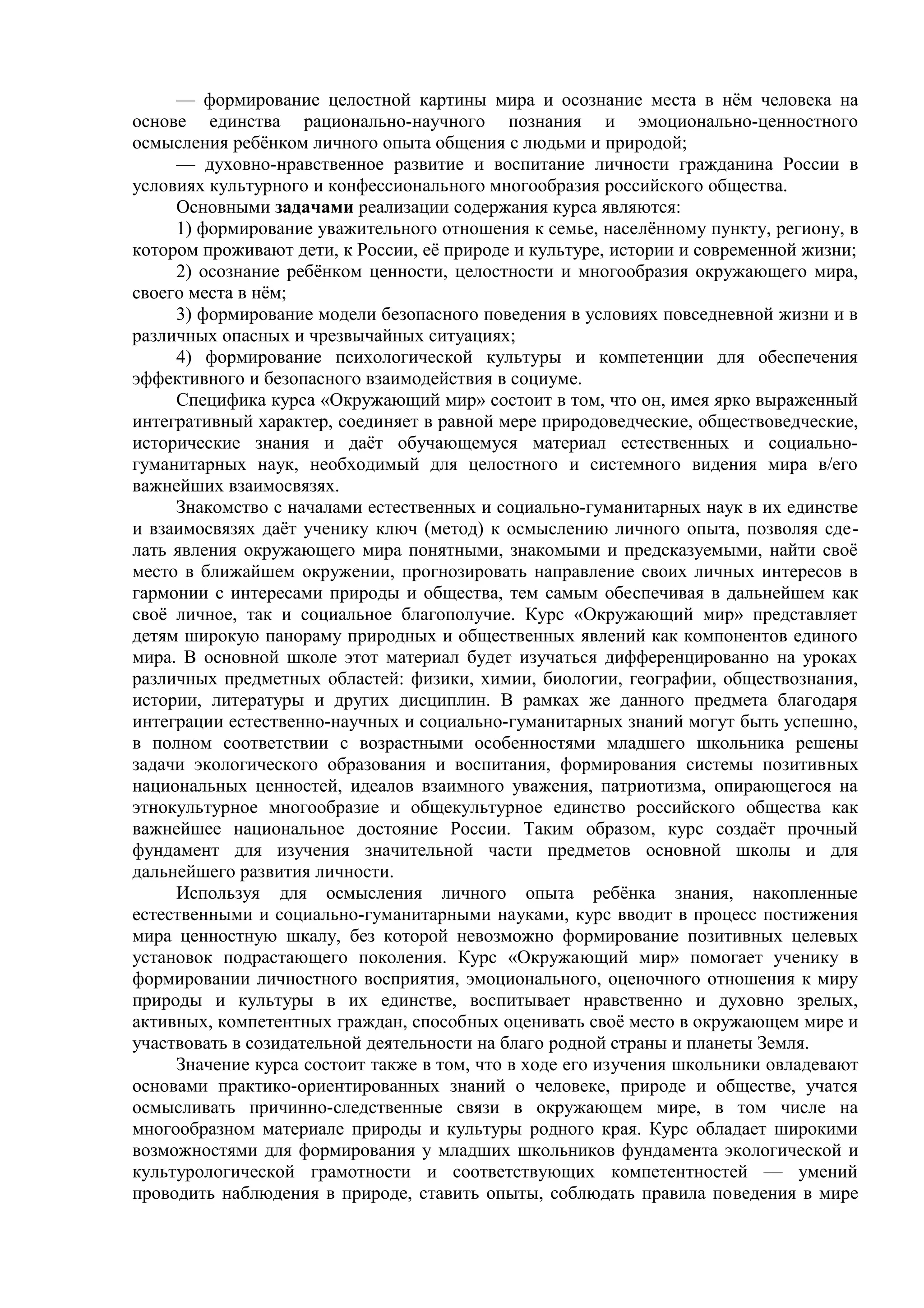 — формирование целостной картины мира и осознание места в нём человека на
основе единства рационально-научного познания и эмоционально-ценностного
осмысления ребёнком личного опыта общения с людьми и природой;
— духовно-нравственное развитие и воспитание личности гражданина России в
условиях культурного и конфессионального многообразия российского общества.
Основными задачами реализации содержания курса являются:
1) формирование уважительного отношения к семье, населённому пункту, региону, в
котором проживают дети, к России, её природе и культуре, истории и современной жизни;
2) осознание ребёнком ценности, целостности и многообразия окружающего мира,
своего места в нём;
3) формирование модели безопасного поведения в условиях повседневной жизни и в
различных опасных и чрезвычайных ситуациях;
4) формирование психологической культуры и компетенции для обеспечения
эффективного и безопасного взаимодействия в социуме.
Специфика курса «Окружающий мир» состоит в том, что он, имея ярко выраженный
интегративный характер, соединяет в равной мере природоведческие, обществоведческие,
исторические знания и даёт обучающемуся материал естественных и социально-
гуманитарных наук, необходимый для целостного и системного видения мира в/его
важнейших взаимосвязях.
Знакомство с началами естественных и социально-гуманитарных наук в их единстве
и взаимосвязях даёт ученику ключ (метод) к осмыслению личного опыта, позволяя сде-
лать явления окружающего мира понятными, знакомыми и предсказуемыми, найти своё
место в ближайшем окружении, прогнозировать направление своих личных интересов в
гармонии с интересами природы и общества, тем самым обеспечивая в дальнейшем как
своё личное, так и социальное благополучие. Курс «Окружающий мир» представляет
детям широкую панораму природных и общественных явлений как компонентов единого
мира. В основной школе этот материал будет изучаться дифференцированно на уроках
различных предметных областей: физики, химии, биологии, географии, обществознания,
истории, литературы и других дисциплин. В рамках же данного предмета благодаря
интеграции естественно-научных и социально-гуманитарных знаний могут быть успешно,
в полном соответствии с возрастными особенностями младшего школьника решены
задачи экологического образования и воспитания, формирования системы позитивных
национальных ценностей, идеалов взаимного уважения, патриотизма, опирающегося на
этнокультурное многообразие и общекультурное единство российского общества как
важнейшее национальное достояние России. Таким образом, курс создаёт прочный
фундамент для изучения значительной части предметов основной школы и для
дальнейшего развития личности.
Используя для осмысления личного опыта ребёнка знания, накопленные
естественными и социально-гуманитарными науками, курс вводит в процесс постижения
мира ценностную шкалу, без которой невозможно формирование позитивных целевых
установок подрастающего поколения. Курс «Окружающий мир» помогает ученику в
формировании личностного восприятия, эмоционального, оценочного отношения к миру
природы и культуры в их единстве, воспитывает нравственно и духовно зрелых,
активных, компетентных граждан, способных оценивать своё место в окружающем мире и
участвовать в созидательной деятельности на благо родной страны и планеты Земля.
Значение курса состоит также в том, что в ходе его изучения школьники овладевают
основами практико-ориентированных знаний о человеке, природе и обществе, учатся
осмысливать причинно-следственные связи в окружающем мире, в том числе на
многообразном материале природы и культуры родного края. Курс обладает широкими
возможностями для формирования у младших школьников фундамента экологической и
культурологической грамотности и соответствующих компетентностей — умений
проводить наблюдения в природе, ставить опыты, соблюдать правила поведения в мире
 