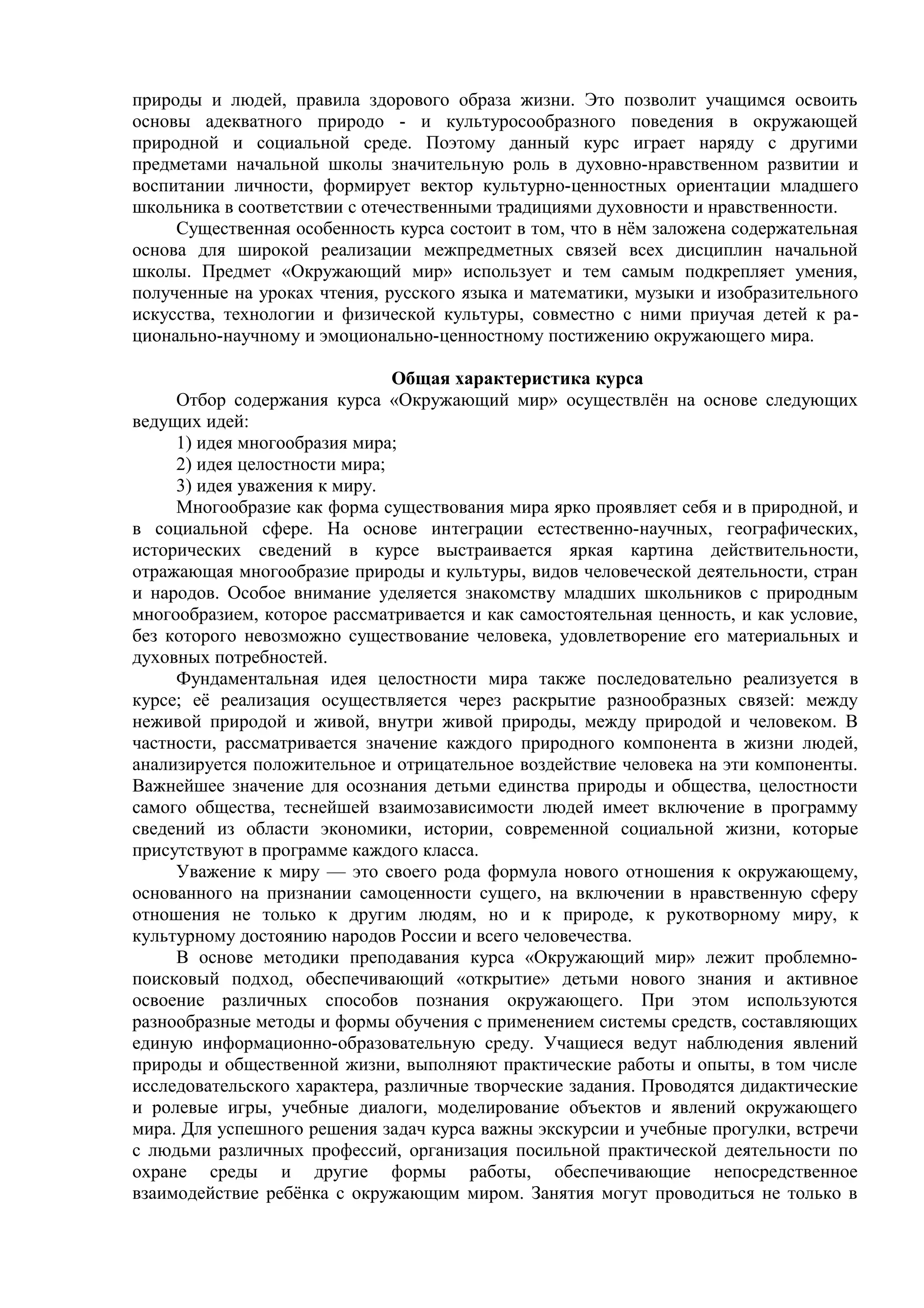 природы и людей, правила здорового образа жизни. Это позволит учащимся освоить
основы адекватного природо - и культуросообразного поведения в окружающей
природной и социальной среде. Поэтому данный курс играет наряду с другими
предметами начальной школы значительную роль в духовно-нравственном развитии и
воспитании личности, формирует вектор культурно-ценностных ориентации младшего
школьника в соответствии с отечественными традициями духовности и нравственности.
Существенная особенность курса состоит в том, что в нём заложена содержательная
основа для широкой реализации межпредметных связей всех дисциплин начальной
школы. Предмет «Окружающий мир» использует и тем самым подкрепляет умения,
полученные на уроках чтения, русского языка и математики, музыки и изобразительного
искусства, технологии и физической культуры, совместно с ними приучая детей к ра-
ционально-научному и эмоционально-ценностному постижению окружающего мира.
Общая характеристика курса
Отбор содержания курса «Окружающий мир» осуществлён на основе следующих
ведущих идей:
1) идея многообразия мира;
2) идея целостности мира;
3) идея уважения к миру.
Многообразие как форма существования мира ярко проявляет себя и в природной, и
в социальной сфере. На основе интеграции естественно-научных, географических,
исторических сведений в курсе выстраивается яркая картина действительности,
отражающая многообразие природы и культуры, видов человеческой деятельности, стран
и народов. Особое внимание уделяется знакомству младших школьников с природным
многообразием, которое рассматривается и как самостоятельная ценность, и как условие,
без которого невозможно существование человека, удовлетворение его материальных и
духовных потребностей.
Фундаментальная идея целостности мира также последовательно реализуется в
курсе; её реализация осуществляется через раскрытие разнообразных связей: между
неживой природой и живой, внутри живой природы, между природой и человеком. В
частности, рассматривается значение каждого природного компонента в жизни людей,
анализируется положительное и отрицательное воздействие человека на эти компоненты.
Важнейшее значение для осознания детьми единства природы и общества, целостности
самого общества, теснейшей взаимозависимости людей имеет включение в программу
сведений из области экономики, истории, современной социальной жизни, которые
присутствуют в программе каждого класса.
Уважение к миру — это своего рода формула нового отношения к окружающему,
основанного на признании самоценности сущего, на включении в нравственную сферу
отношения не только к другим людям, но и к природе, к рукотворному миру, к
культурному достоянию народов России и всего человечества.
В основе методики преподавания курса «Окружающий мир» лежит проблемно-
поисковый подход, обеспечивающий «открытие» детьми нового знания и активное
освоение различных способов познания окружающего. При этом используются
разнообразные методы и формы обучения с применением системы средств, составляющих
единую информационно-образовательную среду. Учащиеся ведут наблюдения явлений
природы и общественной жизни, выполняют практические работы и опыты, в том числе
исследовательского характера, различные творческие задания. Проводятся дидактические
и ролевые игры, учебные диалоги, моделирование объектов и явлений окружающего
мира. Для успешного решения задач курса важны экскурсии и учебные прогулки, встречи
с людьми различных профессий, организация посильной практической деятельности по
охране среды и другие формы работы, обеспечивающие непосредственное
взаимодействие ребёнка с окружающим миром. Занятия могут проводиться не только в
 