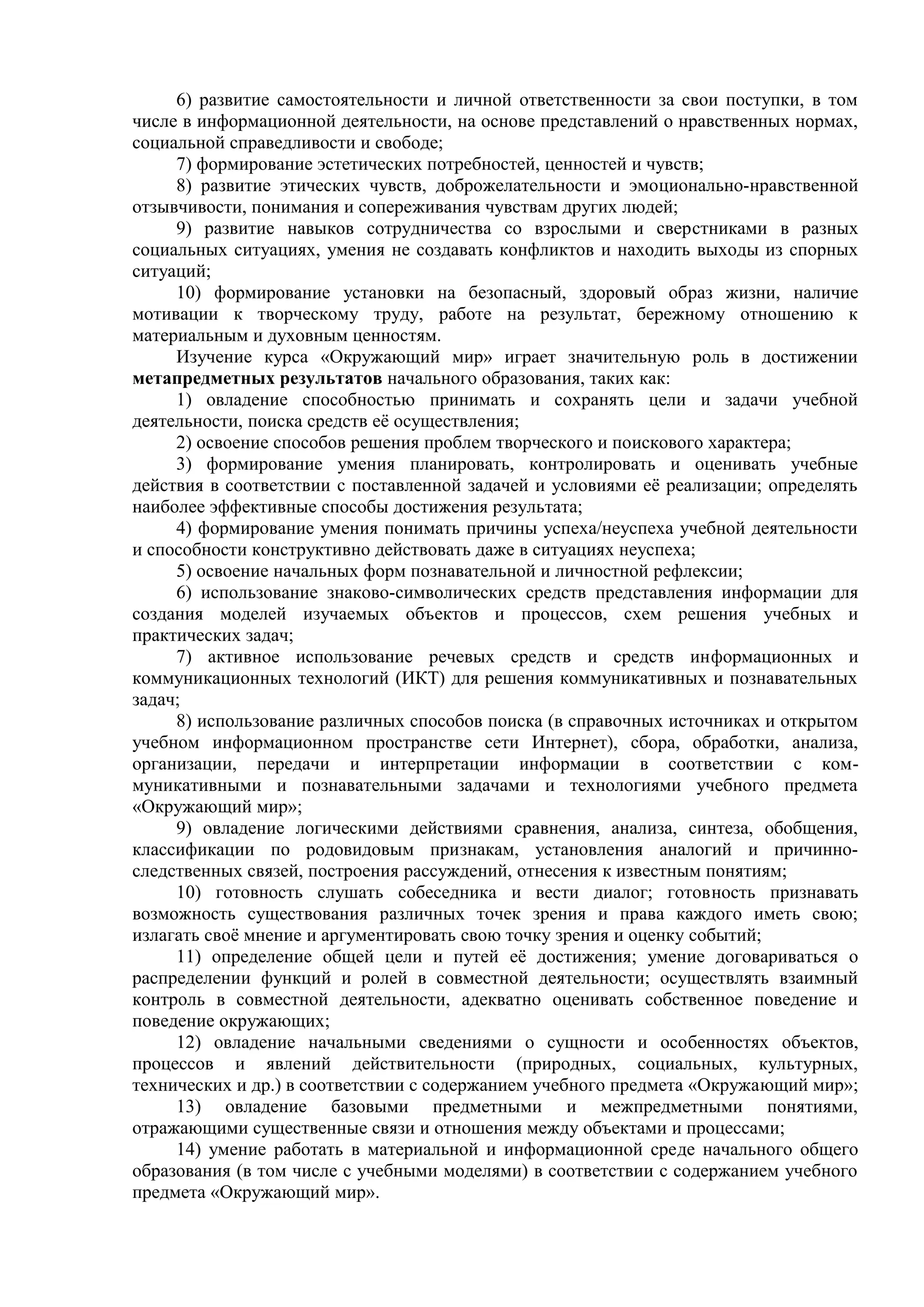 6) развитие самостоятельности и личной ответственности за свои поступки, в том
числе в информационной деятельности, на основе представлений о нравственных нормах,
социальной справедливости и свободе;
7) формирование эстетических потребностей, ценностей и чувств;
8) развитие этических чувств, доброжелательности и эмоционально-нравственной
отзывчивости, понимания и сопереживания чувствам других людей;
9) развитие навыков сотрудничества со взрослыми и сверстниками в разных
социальных ситуациях, умения не создавать конфликтов и находить выходы из спорных
ситуаций;
10) формирование установки на безопасный, здоровый образ жизни, наличие
мотивации к творческому труду, работе на результат, бережному отношению к
материальным и духовным ценностям.
Изучение курса «Окружающий мир» играет значительную роль в достижении
метапредметных результатов начального образования, таких как:
1) овладение способностью принимать и сохранять цели и задачи учебной
деятельности, поиска средств её осуществления;
2) освоение способов решения проблем творческого и поискового характера;
3) формирование умения планировать, контролировать и оценивать учебные
действия в соответствии с поставленной задачей и условиями её реализации; определять
наиболее эффективные способы достижения результата;
4) формирование умения понимать причины успеха/неуспеха учебной деятельности
и способности конструктивно действовать даже в ситуациях неуспеха;
5) освоение начальных форм познавательной и личностной рефлексии;
6) использование знаково-символических средств представления информации для
создания моделей изучаемых объектов и процессов, схем решения учебных и
практических задач;
7) активное использование речевых средств и средств информационных и
коммуникационных технологий (ИКТ) для решения коммуникативных и познавательных
задач;
8) использование различных способов поиска (в справочных источниках и открытом
учебном информационном пространстве сети Интернет), сбора, обработки, анализа,
организации, передачи и интерпретации информации в соответствии с ком-
муникативными и познавательными задачами и технологиями учебного предмета
«Окружающий мир»;
9) овладение логическими действиями сравнения, анализа, синтеза, обобщения,
классификации по родовидовым признакам, установления аналогий и причинно-
следственных связей, построения рассуждений, отнесения к известным понятиям;
10) готовность слушать собеседника и вести диалог; готовность признавать
возможность существования различных точек зрения и права каждого иметь свою;
излагать своё мнение и аргументировать свою точку зрения и оценку событий;
11) определение общей цели и путей её достижения; умение договариваться о
распределении функций и ролей в совместной деятельности; осуществлять взаимный
контроль в совместной деятельности, адекватно оценивать собственное поведение и
поведение окружающих;
12) овладение начальными сведениями о сущности и особенностях объектов,
процессов и явлений действительности (природных, социальных, культурных,
технических и др.) в соответствии с содержанием учебного предмета «Окружающий мир»;
13) овладение базовыми предметными и межпредметными понятиями,
отражающими существенные связи и отношения между объектами и процессами;
14) умение работать в материальной и информационной среде начального общего
образования (в том числе с учебными моделями) в соответствии с содержанием учебного
предмета «Окружающий мир».
 