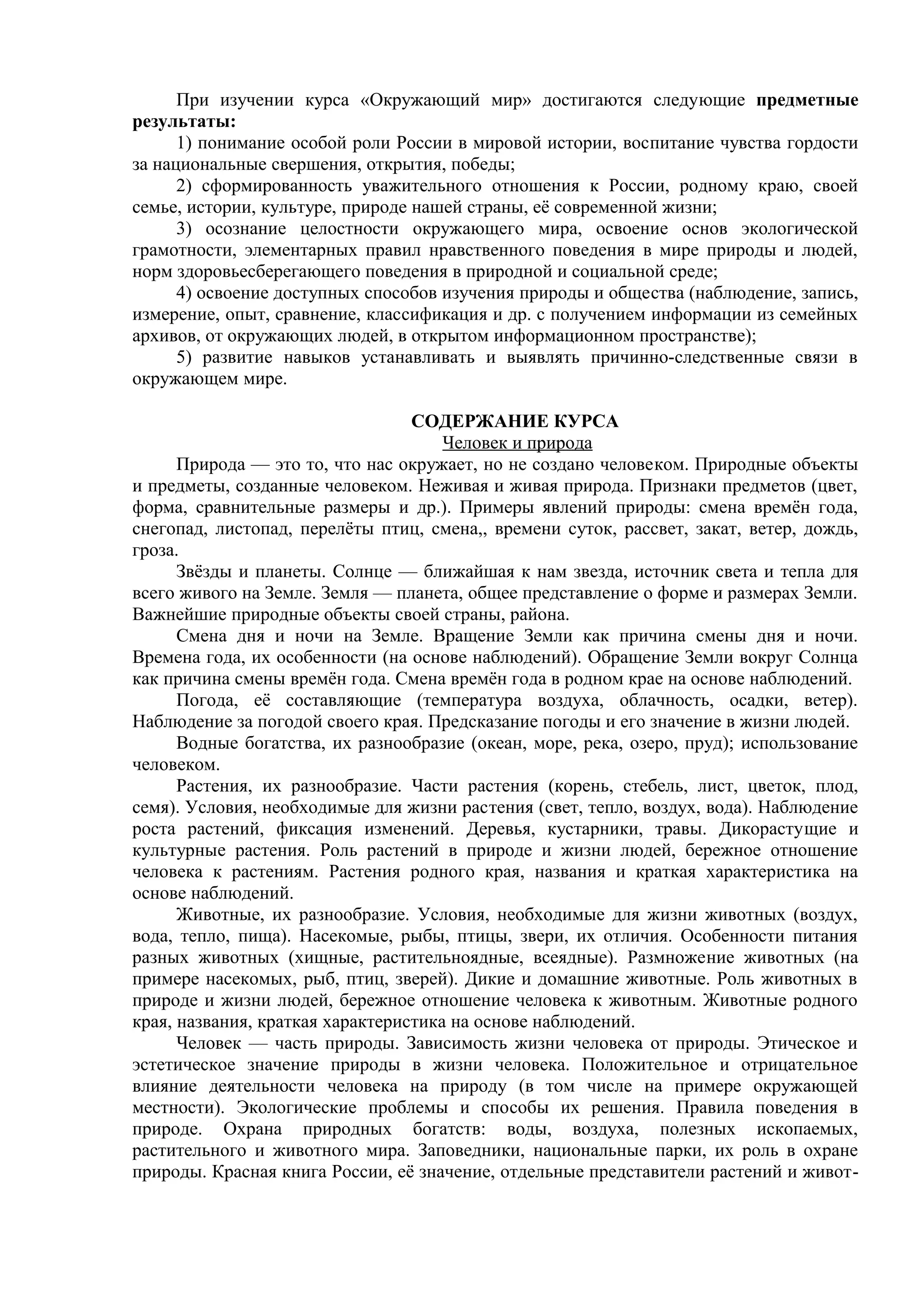 При изучении курса «Окружающий мир» достигаются следующие предметные
результаты:
1) понимание особой роли России в мировой истории, воспитание чувства гордости
за национальные свершения, открытия, победы;
2) сформированность уважительного отношения к России, родному краю, своей
семье, истории, культуре, природе нашей страны, её современной жизни;
3) осознание целостности окружающего мира, освоение основ экологической
грамотности, элементарных правил нравственного поведения в мире природы и людей,
норм здоровьесберегающего поведения в природной и социальной среде;
4) освоение доступных способов изучения природы и общества (наблюдение, запись,
измерение, опыт, сравнение, классификация и др. с получением информации из семейных
архивов, от окружающих людей, в открытом информационном пространстве);
5) развитие навыков устанавливать и выявлять причинно-следственные связи в
окружающем мире.
СОДЕРЖАНИЕ КУРСА
Человек и природа
Природа — это то, что нас окружает, но не создано человеком. Природные объекты
и предметы, созданные человеком. Неживая и живая природа. Признаки предметов (цвет,
форма, сравнительные размеры и др.). Примеры явлений природы: смена времён года,
снегопад, листопад, перелёты птиц, смена,, времени суток, рассвет, закат, ветер, дождь,
гроза.
Звёзды и планеты. Солнце — ближайшая к нам звезда, источник света и тепла для
всего живого на Земле. Земля — планета, общее представление о форме и размерах Земли.
Важнейшие природные объекты своей страны, района.
Смена дня и ночи на Земле. Вращение Земли как причина смены дня и ночи.
Времена года, их особенности (на основе наблюдений). Обращение Земли вокруг Солнца
как причина смены времён года. Смена времён года в родном крае на основе наблюдений.
Погода, её составляющие (температура воздуха, облачность, осадки, ветер).
Наблюдение за погодой своего края. Предсказание погоды и его значение в жизни людей.
Водные богатства, их разнообразие (океан, море, река, озеро, пруд); использование
человеком.
Растения, их разнообразие. Части растения (корень, стебель, лист, цветок, плод,
семя). Условия, необходимые для жизни растения (свет, тепло, воздух, вода). Наблюдение
роста растений, фиксация изменений. Деревья, кустарники, травы. Дикорастущие и
культурные растения. Роль растений в природе и жизни людей, бережное отношение
человека к растениям. Растения родного края, названия и краткая характеристика на
основе наблюдений.
Животные, их разнообразие. Условия, необходимые для жизни животных (воздух,
вода, тепло, пища). Насекомые, рыбы, птицы, звери, их отличия. Особенности питания
разных животных (хищные, растительноядные, всеядные). Размножение животных (на
примере насекомых, рыб, птиц, зверей). Дикие и домашние животные. Роль животных в
природе и жизни людей, бережное отношение человека к животным. Животные родного
края, названия, краткая характеристика на основе наблюдений.
Человек — часть природы. Зависимость жизни человека от природы. Этическое и
эстетическое значение природы в жизни человека. Положительное и отрицательное
влияние деятельности человека на природу (в том числе на примере окружающей
местности). Экологические проблемы и способы их решения. Правила поведения в
природе. Охрана природных богатств: воды, воздуха, полезных ископаемых,
растительного и животного мира. Заповедники, национальные парки, их роль в охране
природы. Красная книга России, её значение, отдельные представители растений и живот-
 