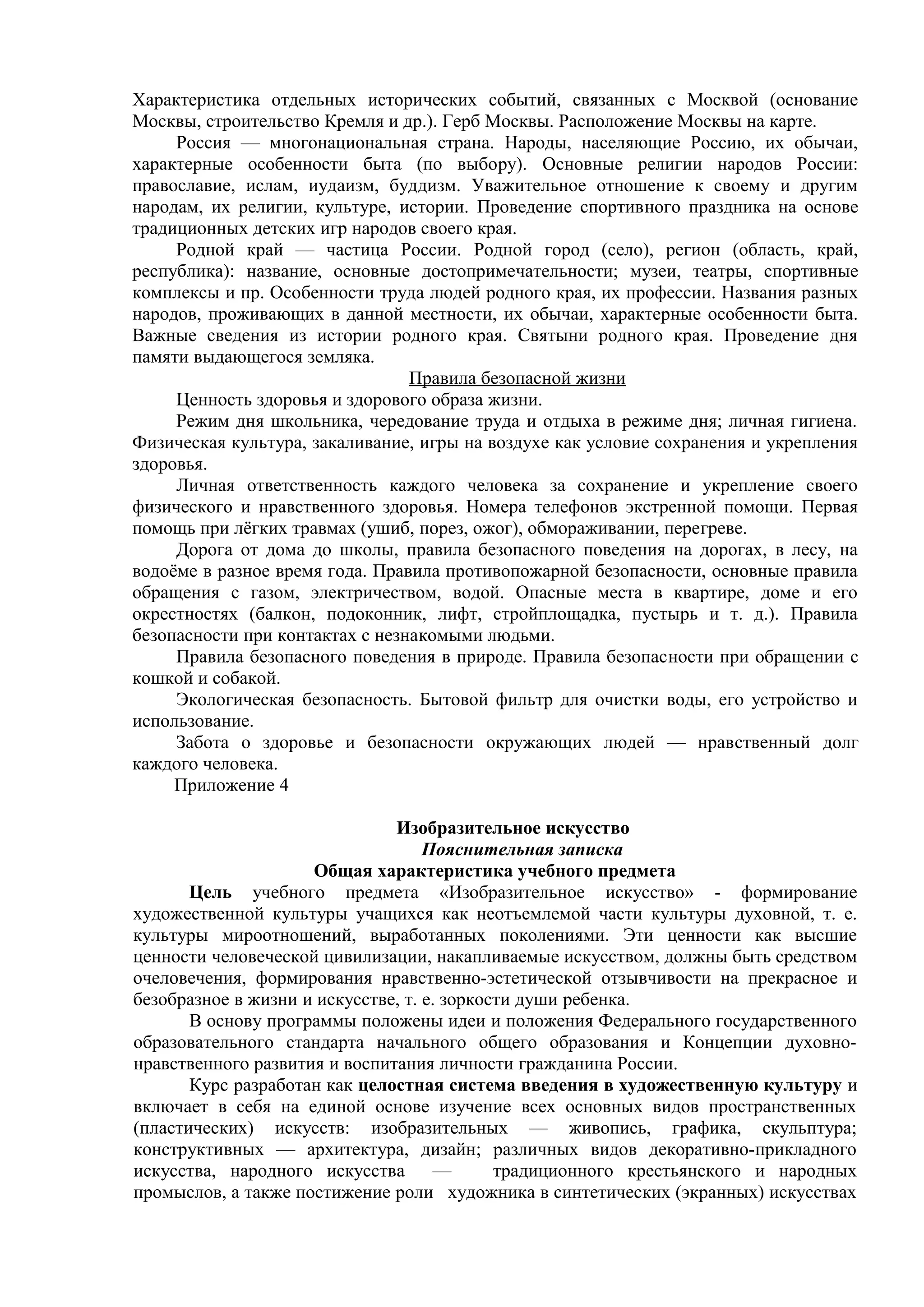 Характеристика отдельных исторических событий, связанных с Москвой (основание
Москвы, строительство Кремля и др.). Герб Москвы. Расположение Москвы на карте.
Россия — многонациональная страна. Народы, населяющие Россию, их обычаи,
характерные особенности быта (по выбору). Основные религии народов России:
православие, ислам, иудаизм, буддизм. Уважительное отношение к своему и другим
народам, их религии, культуре, истории. Проведение спортивного праздника на основе
традиционных детских игр народов своего края.
Родной край — частица России. Родной город (село), регион (область, край,
республика): название, основные достопримечательности; музеи, театры, спортивные
комплексы и пр. Особенности труда людей родного края, их профессии. Названия разных
народов, проживающих в данной местности, их обычаи, характерные особенности быта.
Важные сведения из истории родного края. Святыни родного края. Проведение дня
памяти выдающегося земляка.
Правила безопасной жизни
Ценность здоровья и здорового образа жизни.
Режим дня школьника, чередование труда и отдыха в режиме дня; личная гигиена.
Физическая культура, закаливание, игры на воздухе как условие сохранения и укрепления
здоровья.
Личная ответственность каждого человека за сохранение и укрепление своего
физического и нравственного здоровья. Номера телефонов экстренной помощи. Первая
помощь при лёгких травмах (ушиб, порез, ожог), обмораживании, перегреве.
Дорога от дома до школы, правила безопасного поведения на дорогах, в лесу, на
водоёме в разное время года. Правила противопожарной безопасности, основные правила
обращения с газом, электричеством, водой. Опасные места в квартире, доме и его
окрестностях (балкон, подоконник, лифт, стройплощадка, пустырь и т. д.). Правила
безопасности при контактах с незнакомыми людьми.
Правила безопасного поведения в природе. Правила безопасности при обращении с
кошкой и собакой.
Экологическая безопасность. Бытовой фильтр для очистки воды, его устройство и
использование.
Забота о здоровье и безопасности окружающих людей — нравственный долг
каждого человека.
Приложение 4
Изобразительное искусство
Пояснительная записка
Общая характеристика учебного предмета
Цель учебного предмета «Изобразительное искусство» - формирование
художественной культуры учащихся как неотъемлемой части культуры духовной, т. е.
культуры мироотношений, выработанных поколениями. Эти ценности как высшие
ценности человеческой цивилизации, накапливаемые искусством, должны быть средством
очеловечения, формирования нравственно-эстетической отзывчивости на прекрасное и
безобразное в жизни и искусстве, т. е. зоркости души ребенка.
В основу программы положены идеи и положения Федерального государственного
образовательного стандарта начального общего образования и Концепции духовно-
нравственного развития и воспитания личности гражданина России.
Курс разработан как целостная система введения в художественную культуру и
включает в себя на единой основе изучение всех основных видов пространственных
(пластических) искусств: изобразительных — живопись, графика, скульптура;
конструктивных — архитектура, дизайн; различных видов декоративно-прикладного
искусства, народного искусства — традиционного крестьянского и народных
промыслов, а также постижение роли художника в синтетических (экранных) искусствах
 