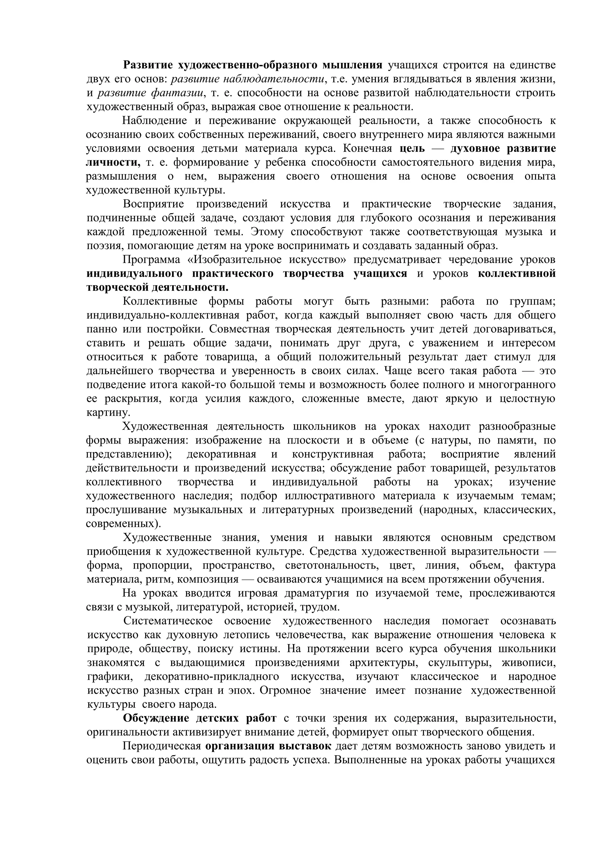 Развитие художественно-образного мышления учащихся строится на единстве
двух его основ: развитие наблюдательности, т.е. умения вглядываться в явления жизни,
и развитие фантазии, т. е. способности на основе развитой наблюдательности строить
художественный образ, выражая свое отношение к реальности.
Наблюдение и переживание окружающей реальности, а также способность к
осознанию своих собственных переживаний, своего внутреннего мира являются важными
условиями освоения детьми материала курса. Конечная цель — духовное развитие
личности, т. е. формирование у ребенка способности самостоятельного видения мира,
размышления о нем, выражения своего отношения на основе освоения опыта
художественной культуры.
Восприятие произведений искусства и практические творческие задания,
подчиненные общей задаче, создают условия для глубокого осознания и переживания
каждой предложенной темы. Этому способствуют также соответствующая музыка и
поэзия, помогающие детям на уроке воспринимать и создавать заданный образ.
Программа «Изобразительное искусство» предусматривает чередование уроков
индивидуального практического творчества учащихся и уроков коллективной
творческой деятельности.
Коллективные формы работы могут быть разными: работа по группам;
индивидуально-коллективная работ, когда каждый выполняет свою часть для общего
панно или постройки. Совместная творческая деятельность учит детей договариваться,
ставить и решать общие задачи, понимать друг друга, с уважением и интересом
относиться к работе товарища, а общий положительный результат дает стимул для
дальнейшего творчества и уверенность в своих силах. Чаще всего такая работа — это
подведение итога какой-то большой темы и возможность более полного и многогранного
ее раскрытия, когда усилия каждого, сложенные вместе, дают яркую и целостную
картину.
Художественная деятельность школьников на уроках находит разнообразные
формы выражения: изображение на плоскости и в объеме (с натуры, по памяти, по
представлению); декоративная и конструктивная работа; восприятие явлений
действительности и произведений искусства; обсуждение работ товарищей, результатов
коллективного творчества и индивидуальной работы на уроках; изучение
художественного наследия; подбор иллюстративного материала к изучаемым темам;
прослушивание музыкальных и литературных произведений (народных, классических,
современных).
Художественные знания, умения и навыки являются основным средством
приобщения к художественной культуре. Средства художественной выразительности —
форма, пропорции, пространство, светотональность, цвет, линия, объем, фактура
материала, ритм, композиция — осваиваются учащимися на всем протяжении обучения.
На уроках вводится игровая драматургия по изучаемой теме, прослеживаются
связи с музыкой, литературой, историей, трудом.
Систематическое освоение художественного наследия помогает осознавать
искусство как духовную летопись человечества, как выражение отношения человека к
природе, обществу, поиску истины. На протяжении всего курса обучения школьники
знакомятся с выдающимися произведениями архитектуры, скульптуры, живописи,
графики, декоративно-прикладного искусства, изучают классическое и народное
искусство разных стран и эпох. Огромное значение имеет познание художественной
культуры своего народа.
Обсуждение детских работ с точки зрения их содержания, выразительности,
оригинальности активизирует внимание детей, формирует опыт творческого общения.
Периодическая организация выставок дает детям возможность заново увидеть и
оценить свои работы, ощутить радость успеха. Выполненные на уроках работы учащихся
 