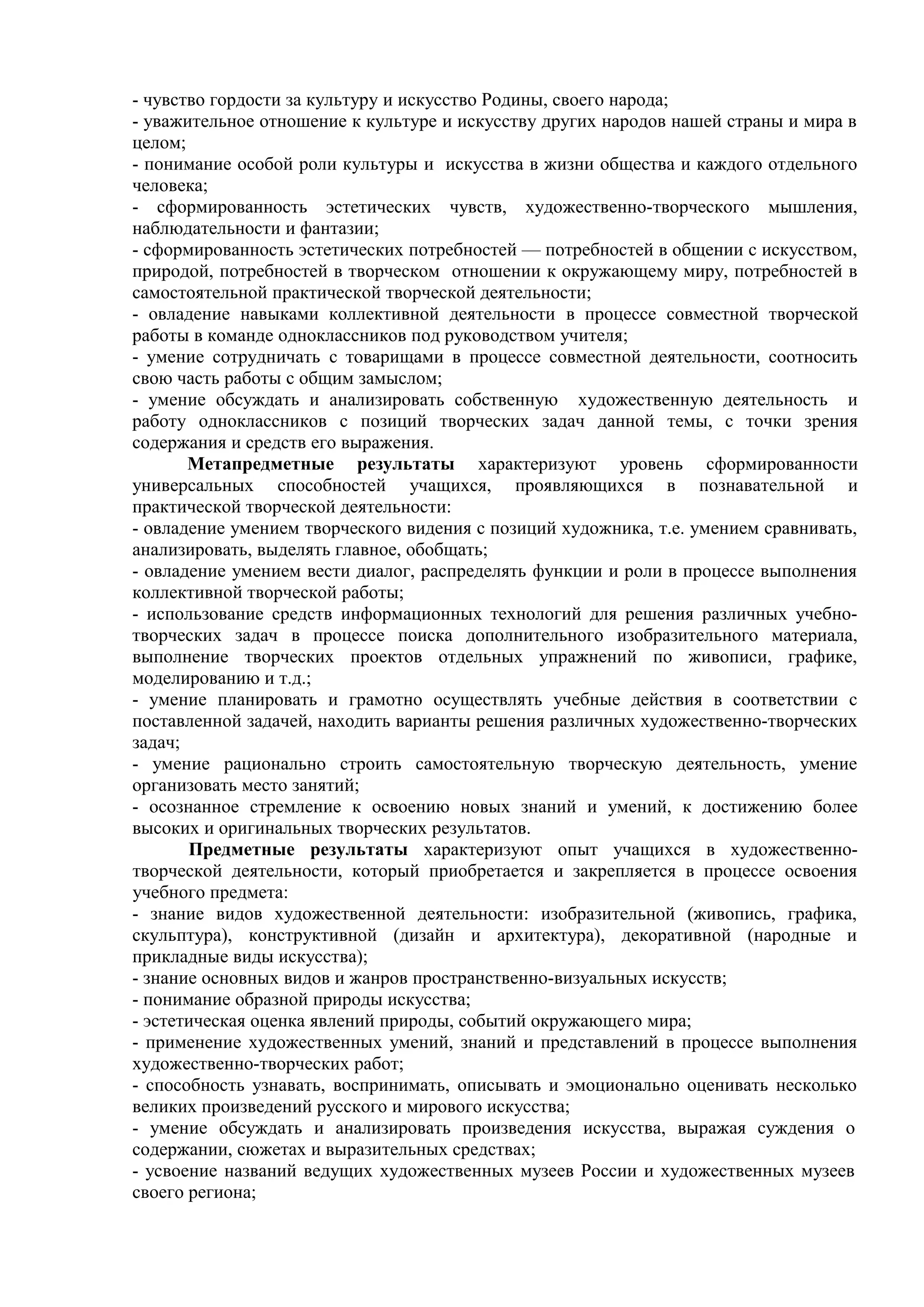 - чувство гордости за культуру и искусство Родины, своего народа;
- уважительное отношение к культуре и искусству других народов нашей страны и мира в
целом;
- понимание особой роли культуры и искусства в жизни общества и каждого отдельного
человека;
- сформированность эстетических чувств, художественно-творческого мышления,
наблюдательности и фантазии;
- сформированность эстетических потребностей — потребностей в общении с искусством,
природой, потребностей в творческом отношении к окружающему миру, потребностей в
самостоятельной практической творческой деятельности;
- овладение навыками коллективной деятельности в процессе совместной творческой
работы в команде одноклассников под руководством учителя;
- умение сотрудничать с товарищами в процессе совместной деятельности, соотносить
свою часть работы с общим замыслом;
- умение обсуждать и анализировать собственную художественную деятельность и
работу одноклассников с позиций творческих задач данной темы, с точки зрения
содержания и средств его выражения.
Метапредметные результаты характеризуют уровень сформированности
универсальных способностей учащихся, проявляющихся в познавательной и
практической творческой деятельности:
- овладение умением творческого видения с позиций художника, т.е. умением сравнивать,
анализировать, выделять главное, обобщать;
- овладение умением вести диалог, распределять функции и роли в процессе выполнения
коллективной творческой работы;
- использование средств информационных технологий для решения различных учебно-
творческих задач в процессе поиска дополнительного изобразительного материала,
выполнение творческих проектов отдельных упражнений по живописи, графике,
моделированию и т.д.;
- умение планировать и грамотно осуществлять учебные действия в соответствии с
поставленной задачей, находить варианты решения различных художественно-творческих
задач;
- умение рационально строить самостоятельную творческую деятельность, умение
организовать место занятий;
- осознанное стремление к освоению новых знаний и умений, к достижению более
высоких и оригинальных творческих результатов.
Предметные результаты характеризуют опыт учащихся в художественно-
творческой деятельности, который приобретается и закрепляется в процессе освоения
учебного предмета:
- знание видов художественной деятельности: изобразительной (живопись, графика,
скульптура), конструктивной (дизайн и архитектура), декоративной (народные и
прикладные виды искусства);
- знание основных видов и жанров пространственно-визуальных искусств;
- понимание образной природы искусства;
- эстетическая оценка явлений природы, событий окружающего мира;
- применение художественных умений, знаний и представлений в процессе выполнения
художественно-творческих работ;
- способность узнавать, воспринимать, описывать и эмоционально оценивать несколько
великих произведений русского и мирового искусства;
- умение обсуждать и анализировать произведения искусства, выражая суждения о
содержании, сюжетах и выразительных средствах;
- усвоение названий ведущих художественных музеев России и художественных музеев
своего региона;
 