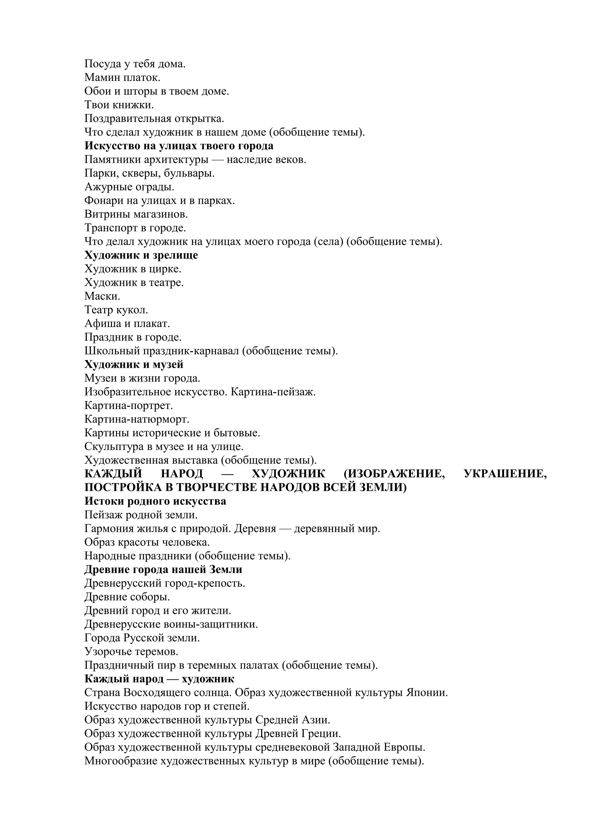 Посуда у тебя дома.
Мамин платок.
Обои и шторы в твоем доме.
Твои книжки.
Поздравительная открытка.
Что сделал художник в нашем доме (обобщение темы).
Искусство на улицах твоего города
Памятники архитектуры — наследие веков.
Парки, скверы, бульвары.
Ажурные ограды.
Фонари на улицах и в парках.
Витрины магазинов.
Транспорт в городе.
Что делал художник на улицах моего города (села) (обобщение темы).
Художник и зрелище
Художник в цирке.
Художник в театре.
Маски.
Театр кукол.
Афиша и плакат.
Праздник в городе.
Школьный праздник-карнавал (обобщение темы).
Художник и музей
Музеи в жизни города.
Изобразительное искусство. Картина-пейзаж.
Картина-портрет.
Картина-натюрморт.
Картины исторические и бытовые.
Скульптура в музее и на улице.
Художественная выставка (обобщение темы).
КАЖДЫЙ НАРОД — ХУДОЖНИК (ИЗОБРАЖЕНИЕ, УКРАШЕНИЕ,
ПОСТРОЙКА В ТВОРЧЕСТВЕ НАРОДОВ ВСЕЙ ЗЕМЛИ)
Истоки родного искусства
Пейзаж родной земли.
Гармония жилья с природой. Деревня — деревянный мир.
Образ красоты человека.
Народные праздники (обобщение темы).
Древние города нашей Земли
Древнерусский город-крепость.
Древние соборы.
Древний город и его жители.
Древнерусские воины-защитники.
Города Русской земли.
Узорочье теремов.
Праздничный пир в теремных палатах (обобщение темы).
Каждый народ — художник
Страна Восходящего солнца. Образ художественной культуры Японии.
Искусство народов гор и степей.
Образ художественной культуры Средней Азии.
Образ художественной культуры Древней Греции.
Образ художественной культуры средневековой Западной Европы.
Многообразие художественных культур в мире (обобщение темы).
 