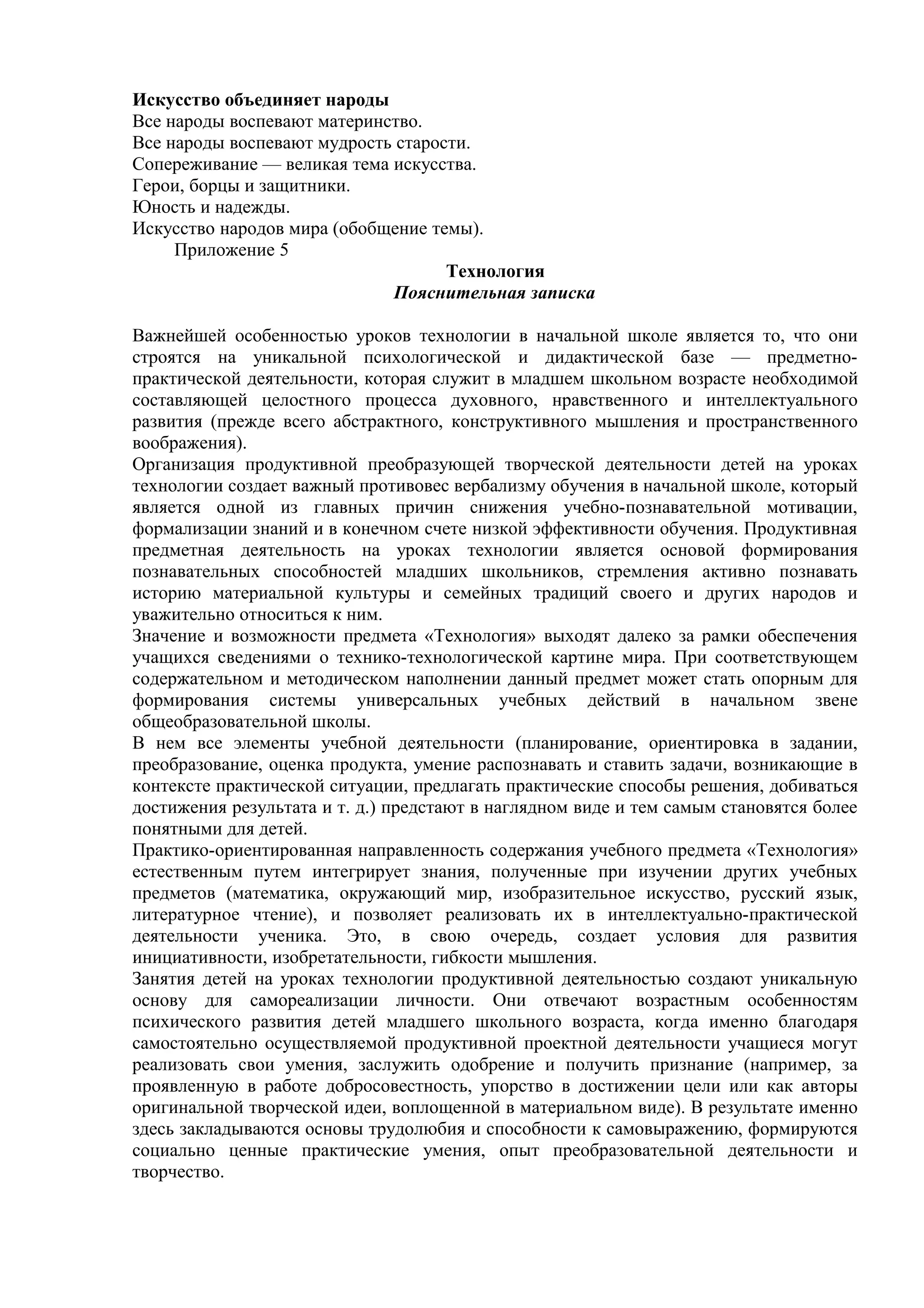 Искусство объединяет народы
Все народы воспевают материнство.
Все народы воспевают мудрость старости.
Сопереживание — великая тема искусства.
Герои, борцы и защитники.
Юность и надежды.
Искусство народов мира (обобщение темы).
Приложение 5
Технология
Пояснительная записка
Важнейшей особенностью уроков технологии в начальной школе является то, что они
строятся на уникальной психологической и дидактической базе — предметно-
практической деятельности, которая служит в младшем школьном возрасте необходимой
составляющей целостного процесса духовного, нравственного и интеллектуального
развития (прежде всего абстрактного, конструктивного мышления и пространственного
воображения).
Организация продуктивной преобразующей творческой деятельности детей на уроках
технологии создает важный противовес вербализму обучения в начальной школе, который
является одной из главных причин снижения учебно-познавательной мотивации,
формализации знаний и в конечном счете низкой эффективности обучения. Продуктивная
предметная деятельность на уроках технологии является основой формирования
познавательных способностей младших школьников, стремления активно познавать
историю материальной культуры и семейных традиций своего и других народов и
уважительно относиться к ним.
Значение и возможности предмета «Технология» выходят далеко за рамки обеспечения
учащихся сведениями о технико-технологической картине мира. При соответствующем
содержательном и методическом наполнении данный предмет может стать опорным для
формирования системы универсальных учебных действий в начальном звене
общеобразовательной школы.
В нем все элементы учебной деятельности (планирование, ориентировка в задании,
преобразование, оценка продукта, умение распознавать и ставить задачи, возникающие в
контексте практической ситуации, предлагать практические способы решения, добиваться
достижения результата и т. д.) предстают в наглядном виде и тем самым становятся более
понятными для детей.
Практико-ориентированная направленность содержания учебного предмета «Технология»
естественным путем интегрирует знания, полученные при изучении других учебных
предметов (математика, окружающий мир, изобразительное искусство, русский язык,
литературное чтение), и позволяет реализовать их в интеллектуально-практической
деятельности ученика. Это, в свою очередь, создает условия для развития
инициативности, изобретательности, гибкости мышления.
Занятия детей на уроках технологии продуктивной деятельностью создают уникальную
основу для самореализации личности. Они отвечают возрастным особенностям
психического развития детей младшего школьного возраста, когда именно благодаря
самостоятельно осуществляемой продуктивной проектной деятельности учащиеся могут
реализовать свои умения, заслужить одобрение и получить признание (например, за
проявленную в работе добросовестность, упорство в достижении цели или как авторы
оригинальной творческой идеи, воплощенной в материальном виде). В результате именно
здесь закладываются основы трудолюбия и способности к самовыражению, формируются
социально ценные практические умения, опыт преобразовательной деятельности и
творчество.
 