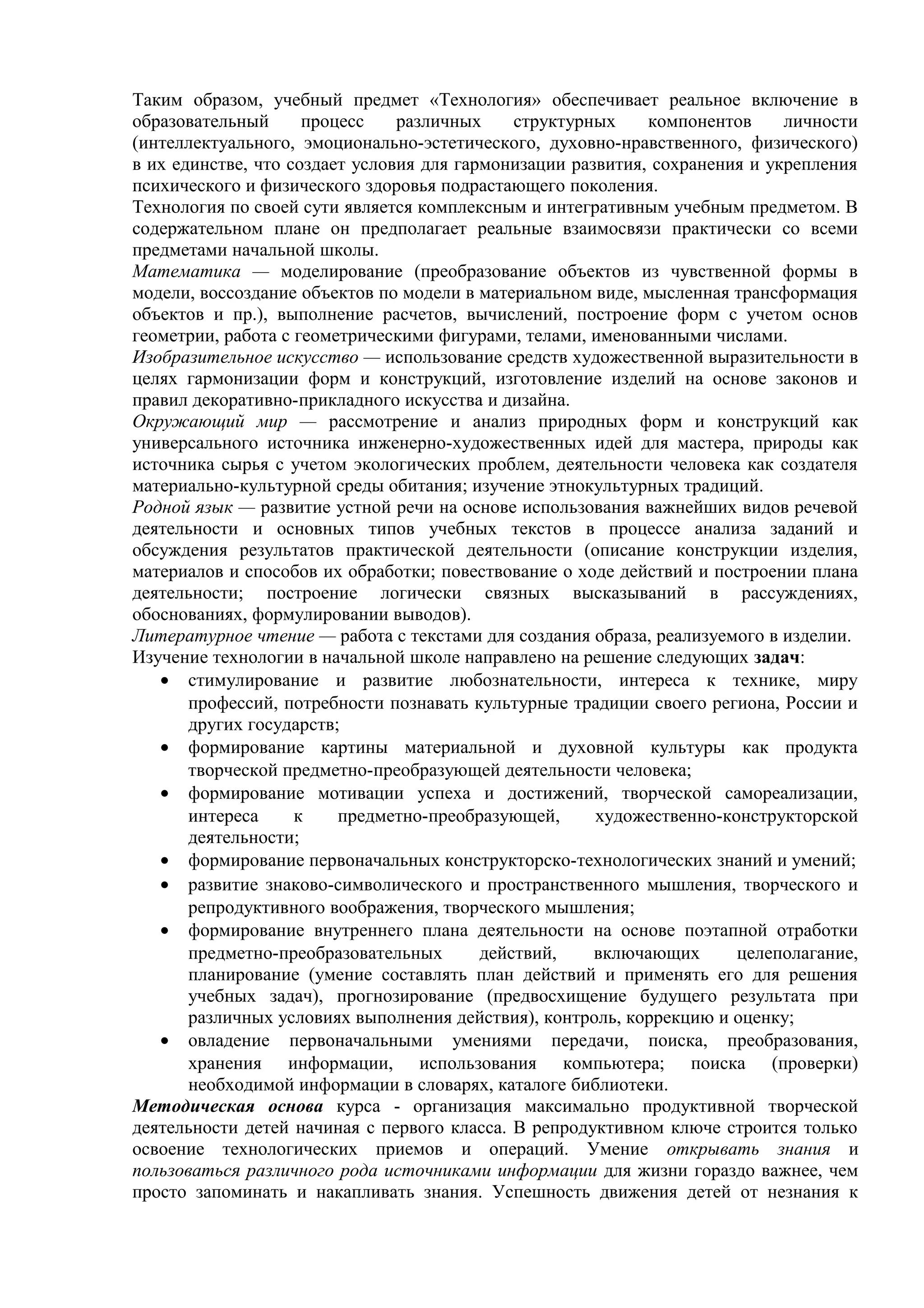 Таким образом, учебный предмет «Технология» обеспечивает реальное включение в
образовательный процесс различных структурных компонентов личности
(интеллектуального, эмоционально-эстетического, духовно-нравственного, физического)
в их единстве, что создает условия для гармонизации развития, сохранения и укрепления
психического и физического здоровья подрастающего поколения.
Технология по своей сути является комплексным и интегративным учебным предметом. В
содержательном плане он предполагает реальные взаимосвязи практически со всеми
предметами начальной школы.
Математика — моделирование (преобразование объектов из чувственной формы в
модели, воссоздание объектов по модели в материальном виде, мысленная трансформация
объектов и пр.), выполнение расчетов, вычислений, построение форм с учетом основ
геометрии, работа с геометрическими фигурами, телами, именованными числами.
Изобразительное искусство — использование средств художественной выразительности в
целях гармонизации форм и конструкций, изготовление изделий на основе законов и
правил декоративно-прикладного искусства и дизайна.
Окружающий мир — рассмотрение и анализ природных форм и конструкций как
универсального источника инженерно-художественных идей для мастера, природы как
источника сырья с учетом экологических проблем, деятельности человека как создателя
материально-культурной среды обитания; изучение этнокультурных традиций.
Родной язык — развитие устной речи на основе использования важнейших видов речевой
деятельности и основных типов учебных текстов в процессе анализа заданий и
обсуждения результатов практической деятельности (описание конструкции изделия,
материалов и способов их обработки; повествование о ходе действий и построении плана
деятельности; построение логически связных высказываний в рассуждениях,
обоснованиях, формулировании выводов).
Литературное чтение — работа с текстами для создания образа, реализуемого в изделии.
Изучение технологии в начальной школе направлено на решение следующих задач:
• стимулирование и развитие любознательности, интереса к технике, миру
профессий, потребности познавать культурные традиции своего региона, России и
других государств;
• формирование картины материальной и духовной культуры как продукта
творческой предметно-преобразующей деятельности человека;
• формирование мотивации успеха и достижений, творческой самореализации,
интереса к предметно-преобразующей, художественно-конструкторской
деятельности;
• формирование первоначальных конструкторско-технологических знаний и умений;
• развитие знаково-символического и пространственного мышления, творческого и
репродуктивного воображения, творческого мышления;
• формирование внутреннего плана деятельности на основе поэтапной отработки
предметно-преобразовательных действий, включающих целеполагание,
планирование (умение составлять план действий и применять его для решения
учебных задач), прогнозирование (предвосхищение будущего результата при
различных условиях выполнения действия), контроль, коррекцию и оценку;
• овладение первоначальными умениями передачи, поиска, преобразования,
хранения информации, использования компьютера; поиска (проверки)
необходимой информации в словарях, каталоге библиотеки.
Методическая основа курса - организация максимально продуктивной творческой
деятельности детей начиная с первого класса. В репродуктивном ключе строится только
освоение технологических приемов и операций. Умение открывать знания и
пользоваться различного рода источниками информации для жизни гораздо важнее, чем
просто запоминать и накапливать знания. Успешность движения детей от незнания к
 