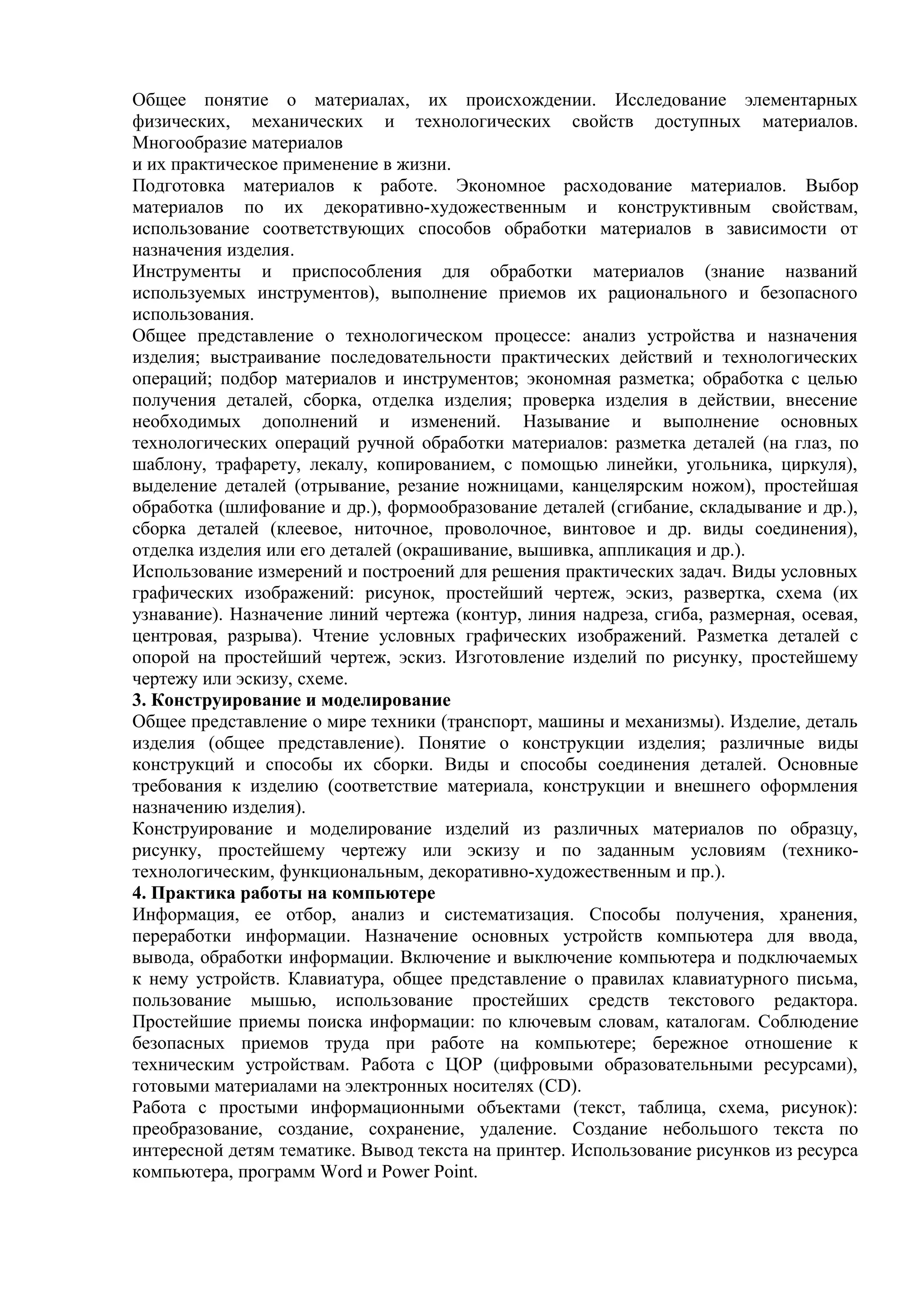 Общее понятие о материалах, их происхождении. Исследование элементарных
физических, механических и технологических свойств доступных материалов.
Многообразие материалов
и их практическое применение в жизни.
Подготовка материалов к работе. Экономное расходование материалов. Выбор
материалов по их декоративно-художественным и конструктивным свойствам,
использование соответствующих способов обработки материалов в зависимости от
назначения изделия.
Инструменты и приспособления для обработки материалов (знание названий
используемых инструментов), выполнение приемов их рационального и безопасного
использования.
Общее представление о технологическом процессе: анализ устройства и назначения
изделия; выстраивание последовательности практических действий и технологических
операций; подбор материалов и инструментов; экономная разметка; обработка с целью
получения деталей, сборка, отделка изделия; проверка изделия в действии, внесение
необходимых дополнений и изменений. Называние и выполнение основных
технологических операций ручной обработки материалов: разметка деталей (на глаз, по
шаблону, трафарету, лекалу, копированием, с помощью линейки, угольника, циркуля),
выделение деталей (отрывание, резание ножницами, канцелярским ножом), простейшая
обработка (шлифование и др.), формообразование деталей (сгибание, складывание и др.),
сборка деталей (клеевое, ниточное, проволочное, винтовое и др. виды соединения),
отделка изделия или его деталей (окрашивание, вышивка, аппликация и др.).
Использование измерений и построений для решения практических задач. Виды условных
графических изображений: рисунок, простейший чертеж, эскиз, развертка, схема (их
узнавание). Назначение линий чертежа (контур, линия надреза, сгиба, размерная, осевая,
центровая, разрыва). Чтение условных графических изображений. Разметка деталей с
опорой на простейший чертеж, эскиз. Изготовление изделий по рисунку, простейшему
чертежу или эскизу, схеме.
3. Конструирование и моделирование
Общее представление о мире техники (транспорт, машины и механизмы). Изделие, деталь
изделия (общее представление). Понятие о конструкции изделия; различные виды
конструкций и способы их сборки. Виды и способы соединения деталей. Основные
требования к изделию (соответствие материала, конструкции и внешнего оформления
назначению изделия).
Конструирование и моделирование изделий из различных материалов по образцу,
рисунку, простейшему чертежу или эскизу и по заданным условиям (технико-
технологическим, функциональным, декоративно-художественным и пр.).
4. Практика работы на компьютере
Информация, ее отбор, анализ и систематизация. Способы получения, хранения,
переработки информации. Назначение основных устройств компьютера для ввода,
вывода, обработки информации. Включение и выключение компьютера и подключаемых
к нему устройств. Клавиатура, общее представление о правилах клавиатурного письма,
пользование мышью, использование простейших средств текстового редактора.
Простейшие приемы поиска информации: по ключевым словам, каталогам. Соблюдение
безопасных приемов труда при работе на компьютере; бережное отношение к
техническим устройствам. Работа с ЦОР (цифровыми образовательными ресурсами),
готовыми материалами на электронных носителях (СD).
Работа с простыми информационными объектами (текст, таблица, схема, рисунок):
преобразование, создание, сохранение, удаление. Создание небольшого текста по
интересной детям тематике. Вывод текста на принтер. Использование рисунков из ресурса
компьютера, программ Word и Power Point.
 
