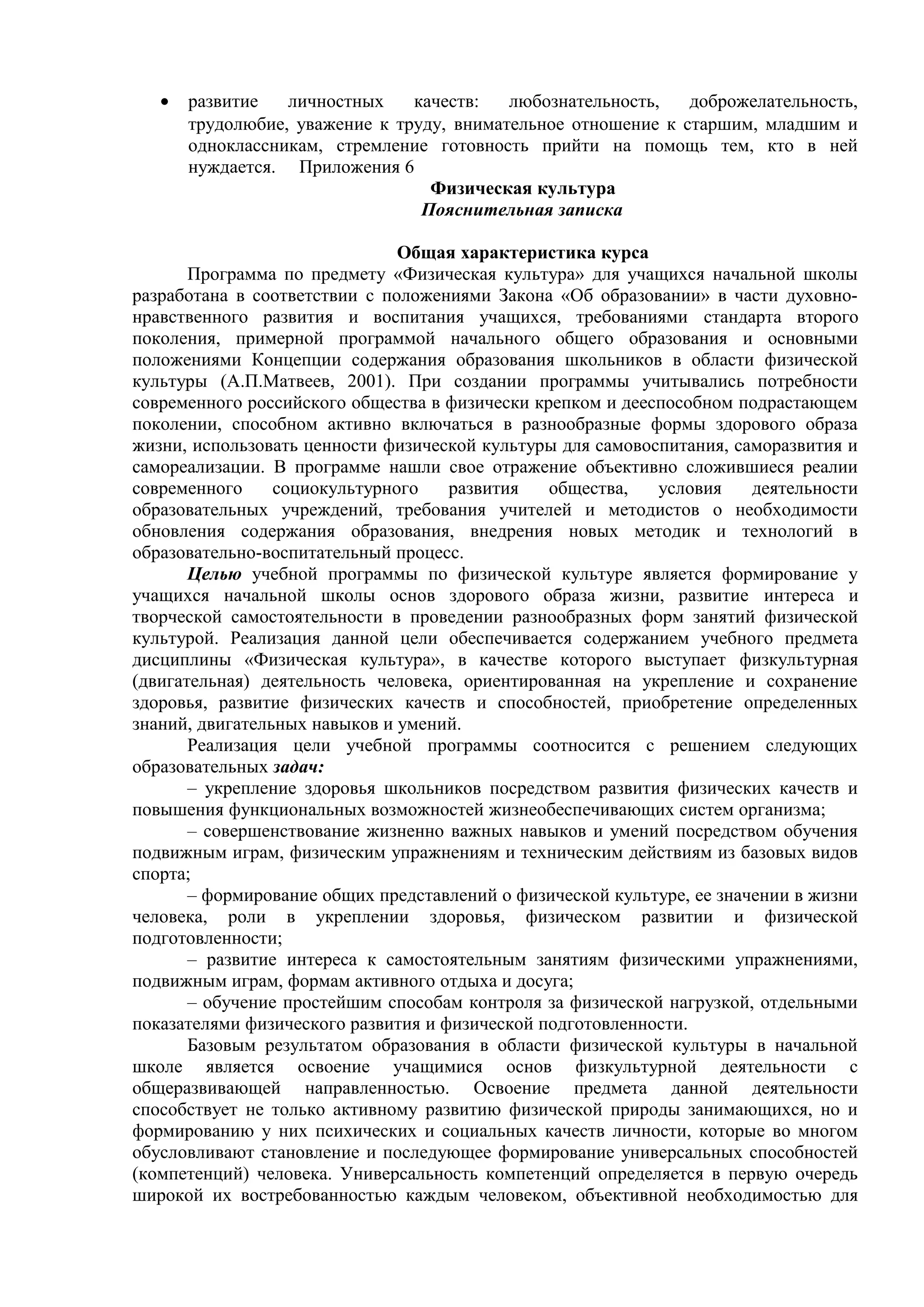 • развитие личностных качеств: любознательность, доброжелательность,
трудолюбие, уважение к труду, внимательное отношение к старшим, младшим и
одноклассникам, стремление готовность прийти на помощь тем, кто в ней
нуждается. Приложения 6
Физическая культура
Пояснительная записка
Общая характеристика курса
Программа по предмету «Физическая культура» для учащихся начальной школы
разработана в соответствии с положениями Закона «Об образовании» в части духовно-
нравственного развития и воспитания учащихся, требованиями стандарта второго
поколения, примерной программой начального общего образования и основными
положениями Концепции содержания образования школьников в области физической
культуры (А.П.Матвеев, 2001). При создании программы учитывались потребности
современного российского общества в физически крепком и дееспособном подрастающем
поколении, способном активно включаться в разнообразные формы здорового образа
жизни, использовать ценности физической культуры для самовоспитания, саморазвития и
самореализации. В программе нашли свое отражение объективно сложившиеся реалии
современного социокультурного развития общества, условия деятельности
образовательных учреждений, требования учителей и методистов о необходимости
обновления содержания образования, внедрения новых методик и технологий в
образовательно-воспитательный процесс.
Целью учебной программы по физической культуре является формирование у
учащихся начальной школы основ здорового образа жизни, развитие интереса и
творческой самостоятельности в проведении разнообразных форм занятий физической
культурой. Реализация данной цели обеспечивается содержанием учебного предмета
дисциплины «Физическая культура», в качестве которого выступает физкультурная
(двигательная) деятельность человека, ориентированная на укрепление и сохранение
здоровья, развитие физических качеств и способностей, приобретение определенных
знаний, двигательных навыков и умений.
Реализация цели учебной программы соотносится с решением следующих
образовательных задач:
– укрепление здоровья школьников посредством развития физических качеств и
повышения функциональных возможностей жизнеобеспечивающих систем организма;
– совершенствование жизненно важных навыков и умений посредством обучения
подвижным играм, физическим упражнениям и техническим действиям из базовых видов
спорта;
– формирование общих представлений о физической культуре, ее значении в жизни
человека, роли в укреплении здоровья, физическом развитии и физической
подготовленности;
– развитие интереса к самостоятельным занятиям физическими упражнениями,
подвижным играм, формам активного отдыха и досуга;
– обучение простейшим способам контроля за физической нагрузкой, отдельными
показателями физического развития и физической подготовленности.
Базовым результатом образования в области физической культуры в начальной
школе является освоение учащимися основ физкультурной деятельности с
общеразвивающей направленностью. Освоение предмета данной деятельности
способствует не только активному развитию физической природы занимающихся, но и
формированию у них психических и социальных качеств личности, которые во многом
обусловливают становление и последующее формирование универсальных способностей
(компетенций) человека. Универсальность компетенций определяется в первую очередь
широкой их востребованностью каждым человеком, объективной необходимостью для
 