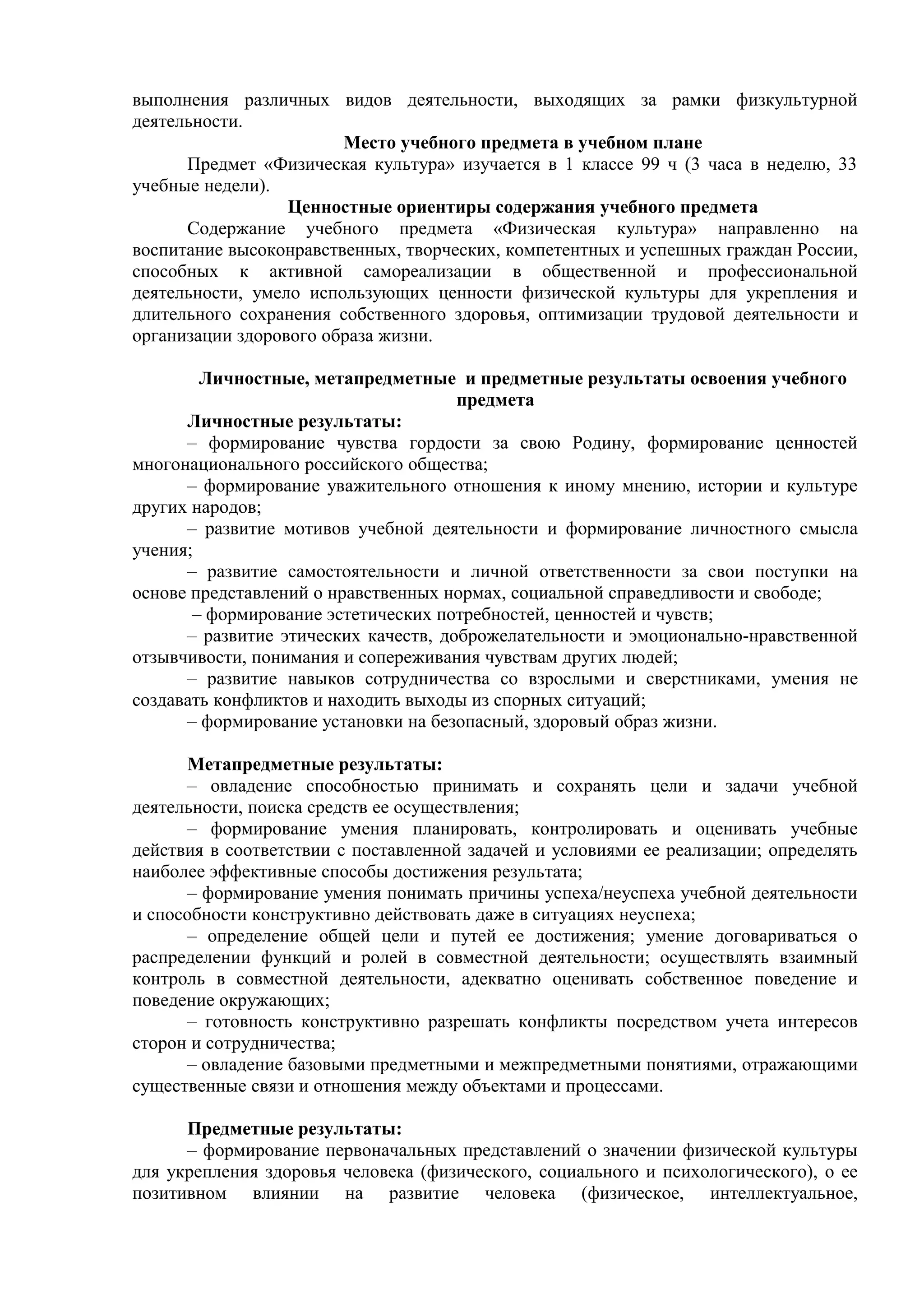 выполнения различных видов деятельности, выходящих за рамки физкультурной
деятельности.
Место учебного предмета в учебном плане
Предмет «Физическая культура» изучается в 1 классе 99 ч (3 часа в неделю, 33
учебные недели).
Ценностные ориентиры содержания учебного предмета
Содержание учебного предмета «Физическая культура» направленно на
воспитание высоконравственных, творческих, компетентных и успешных граждан России,
способных к активной самореализации в общественной и профессиональной
деятельности, умело использующих ценности физической культуры для укрепления и
длительного сохранения собственного здоровья, оптимизации трудовой деятельности и
организации здорового образа жизни.
Личностные, метапредметные и предметные результаты освоения учебного
предмета
Личностные результаты:
– формирование чувства гордости за свою Родину, формирование ценностей
многонационального российского общества;
– формирование уважительного отношения к иному мнению, истории и культуре
других народов;
– развитие мотивов учебной деятельности и формирование личностного смысла
учения;
– развитие самостоятельности и личной ответственности за свои поступки на
основе представлений о нравственных нормах, социальной справедливости и свободе;
– формирование эстетических потребностей, ценностей и чувств;
– развитие этических качеств, доброжелательности и эмоционально-нравственной
отзывчивости, понимания и сопереживания чувствам других людей;
– развитие навыков сотрудничества со взрослыми и сверстниками, умения не
создавать конфликтов и находить выходы из спорных ситуаций;
– формирование установки на безопасный, здоровый образ жизни.
Метапредметные результаты:
– овладение способностью принимать и сохранять цели и задачи учебной
деятельности, поиска средств ее осуществления;
– формирование умения планировать, контролировать и оценивать учебные
действия в соответствии с поставленной задачей и условиями ее реализации; определять
наиболее эффективные способы достижения результата;
– формирование умения понимать причины успеха/неуспеха учебной деятельности
и способности конструктивно действовать даже в ситуациях неуспеха;
– определение общей цели и путей ее достижения; умение договариваться о
распределении функций и ролей в совместной деятельности; осуществлять взаимный
контроль в совместной деятельности, адекватно оценивать собственное поведение и
поведение окружающих;
– готовность конструктивно разрешать конфликты посредством учета интересов
сторон и сотрудничества;
– овладение базовыми предметными и межпредметными понятиями, отражающими
существенные связи и отношения между объектами и процессами.
Предметные результаты:
– формирование первоначальных представлений о значении физической культуры
для укрепления здоровья человека (физического, социального и психологического), о ее
позитивном влиянии на развитие человека (физическое, интеллектуальное,
 