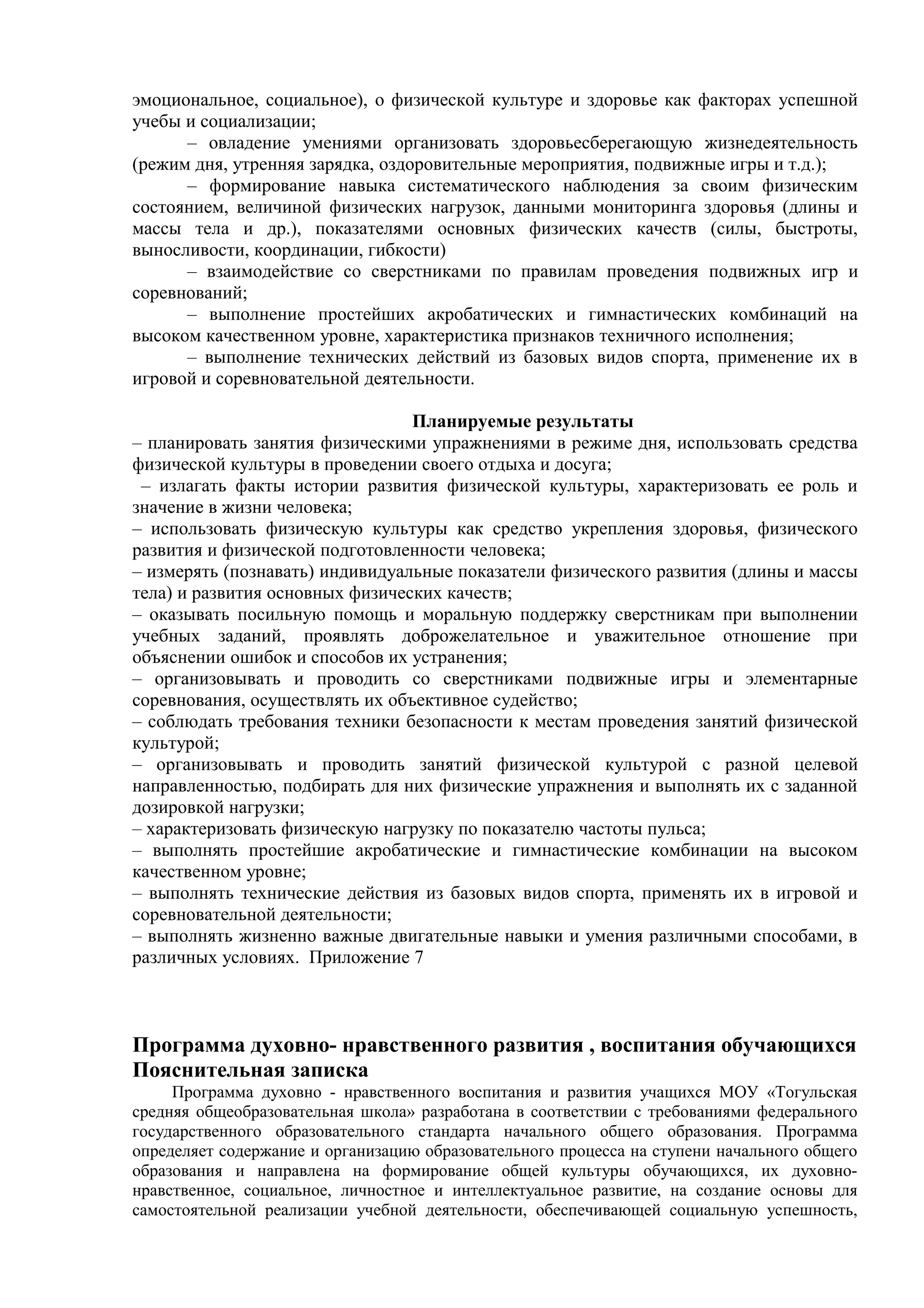 эмоциональное, социальное), о физической культуре и здоровье как факторах успешной
учебы и социализации;
– овладение умениями организовать здоровьесберегающую жизнедеятельность
(режим дня, утренняя зарядка, оздоровительные мероприятия, подвижные игры и т.д.);
– формирование навыка систематического наблюдения за своим физическим
состоянием, величиной физических нагрузок, данными мониторинга здоровья (длины и
массы тела и др.), показателями основных физических качеств (силы, быстроты,
выносливости, координации, гибкости)
– взаимодействие со сверстниками по правилам проведения подвижных игр и
соревнований;
– выполнение простейших акробатических и гимнастических комбинаций на
высоком качественном уровне, характеристика признаков техничного исполнения;
– выполнение технических действий из базовых видов спорта, применение их в
игровой и соревновательной деятельности.
Планируемые результаты
– планировать занятия физическими упражнениями в режиме дня, использовать средства
физической культуры в проведении своего отдыха и досуга;
– излагать факты истории развития физической культуры, характеризовать ее роль и
значение в жизни человека;
– использовать физическую культуры как средство укрепления здоровья, физического
развития и физической подготовленности человека;
– измерять (познавать) индивидуальные показатели физического развития (длины и массы
тела) и развития основных физических качеств;
– оказывать посильную помощь и моральную поддержку сверстникам при выполнении
учебных заданий, проявлять доброжелательное и уважительное отношение при
объяснении ошибок и способов их устранения;
– организовывать и проводить со сверстниками подвижные игры и элементарные
соревнования, осуществлять их объективное судейство;
– соблюдать требования техники безопасности к местам проведения занятий физической
культурой;
– организовывать и проводить занятий физической культурой с разной целевой
направленностью, подбирать для них физические упражнения и выполнять их с заданной
дозировкой нагрузки;
– характеризовать физическую нагрузку по показателю частоты пульса;
– выполнять простейшие акробатические и гимнастические комбинации на высоком
качественном уровне;
– выполнять технические действия из базовых видов спорта, применять их в игровой и
соревновательной деятельности;
– выполнять жизненно важные двигательные навыки и умения различными способами, в
различных условиях. Приложение 7
Программа духовно- нравственного развития , воспитания обучающихся
Пояснительная записка
Программа духовно - нравственного воспитания и развития учащихся МОУ «Тогульская
средняя общеобразовательная школа» разработана в соответствии с требованиями федерального
государственного образовательного стандарта начального общего образования. Программа
определяет содержание и организацию образовательного процесса на ступени начального общего
образования и направлена на формирование общей культуры обучающихся, их духовно-
нравственное, социальное, личностное и интеллектуальное развитие, на создание основы для
самостоятельной реализации учебной деятельности, обеспечивающей социальную успешность,
 