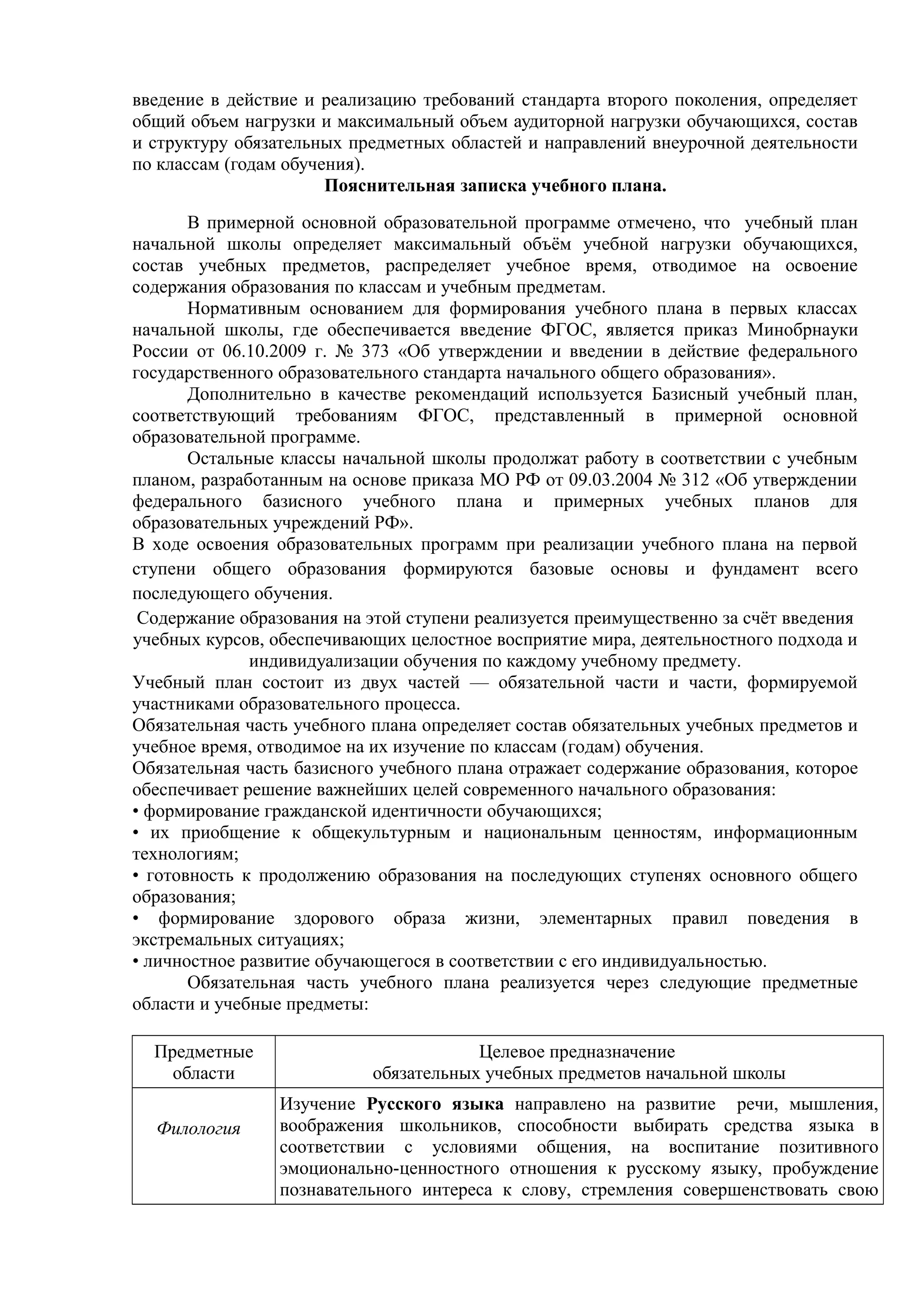 введение в действие и реализацию требований стандарта второго поколения, определяет
общий объем нагрузки и максимальный объем аудиторной нагрузки обучающихся, состав
и структуру обязательных предметных областей и направлений внеурочной деятельности
по классам (годам обучения).
Пояснительная записка учебного плана.
В примерной основной образовательной программе отмечено, что учебный план
начальной школы определяет максимальный объём учебной нагрузки обучающихся,
состав учебных предметов, распределяет учебное время, отводимое на освоение
содержания образования по классам и учебным предметам.
Нормативным основанием для формирования учебного плана в первых классах
начальной школы, где обеспечивается введение ФГОС, является приказ Минобрнауки
России от 06.10.2009 г. № 373 «Об утверждении и введении в действие федерального
государственного образовательного стандарта начального общего образования».
Дополнительно в качестве рекомендаций используется Базисный учебный план,
соответствующий требованиям ФГОС, представленный в примерной основной
образовательной программе.
Остальные классы начальной школы продолжат работу в соответствии с учебным
планом, разработанным на основе приказа МО РФ от 09.03.2004 № 312 «Об утверждении
федерального базисного учебного плана и примерных учебных планов для
образовательных учреждений РФ».
В ходе освоения образовательных программ при реализации учебного плана на первой
ступени общего образования формируются базовые основы и фундамент всего
последующего обучения.
Содержание образования на этой ступени реализуется преимущественно за счёт введения
учебных курсов, обеспечивающих целостное восприятие мира, деятельностного подхода и
индивидуализации обучения по каждому учебному предмету.
Учебный план состоит из двух частей — обязательной части и части, формируемой
участниками образовательного процесса.
Обязательная часть учебного плана определяет состав обязательных учебных предметов и
учебное время, отводимое на их изучение по классам (годам) обучения.
Обязательная часть базисного учебного плана отражает содержание образования, которое
обеспечивает решение важнейших целей современного начального образования:
• формирование гражданской идентичности обучающихся;
• их приобщение к общекультурным и национальным ценностям, информационным
технологиям;
• готовность к продолжению образования на последующих ступенях основного общего
образования;
• формирование здорового образа жизни, элементарных правил поведения в
экстремальных ситуациях;
• личностное развитие обучающегося в соответствии с его индивидуальностью.
Обязательная часть учебного плана реализуется через следующие предметные
области и учебные предметы:
Предметные
области
Целевое предназначение
обязательных учебных предметов начальной школы
Филология
Изучение Русского языка направлено на развитие речи, мышления,
воображения школьников, способности выбирать средства языка в
соответствии с условиями общения, на воспитание позитивного
эмоционально-ценностного отношения к русскому языку, пробуждение
познавательного интереса к слову, стремления совершенствовать свою
 