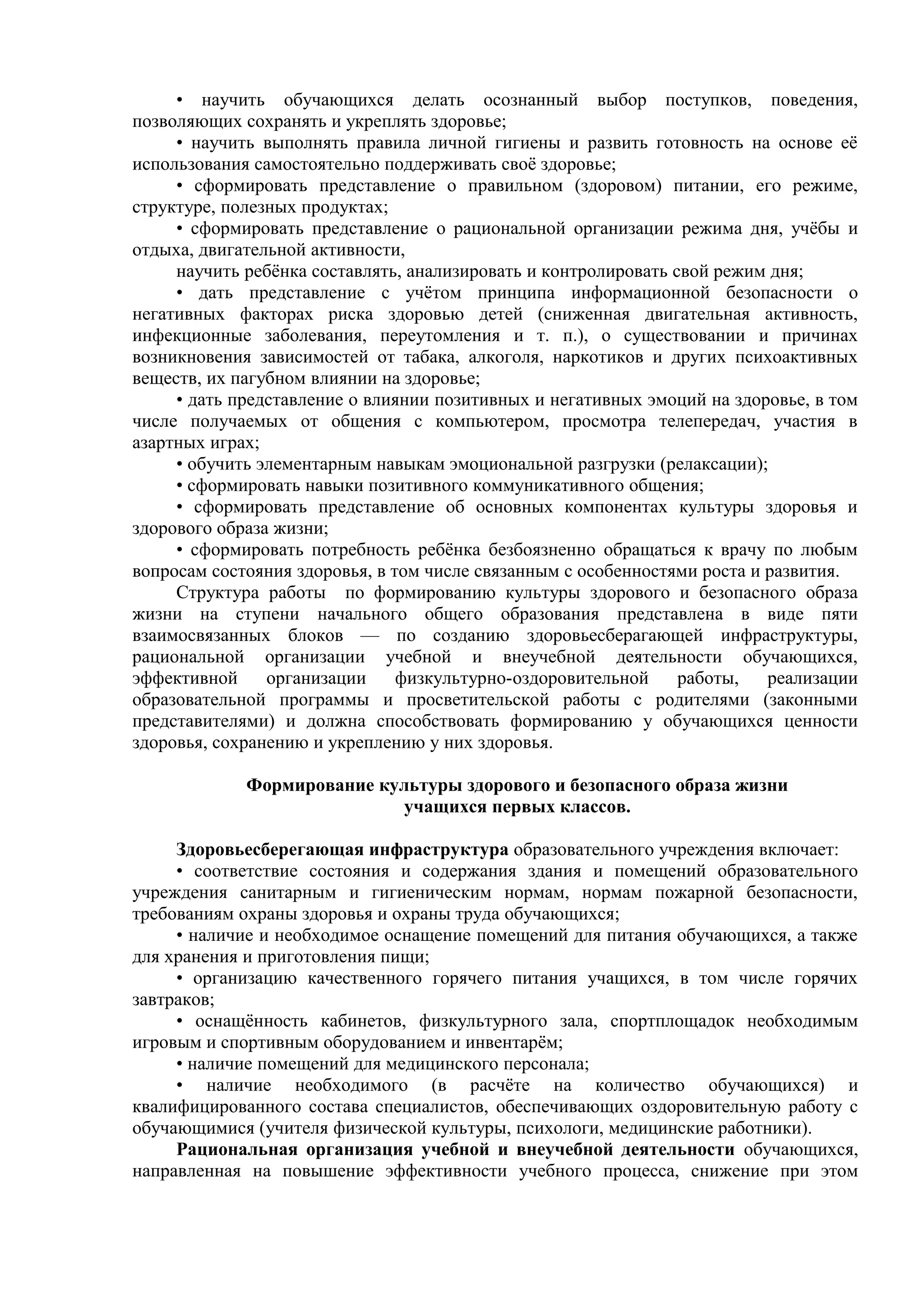 • научить обучающихся делать осознанный выбор поступков, поведения,
позволяющих сохранять и укреплять здоровье;
• научить выполнять правила личной гигиены и развить готовность на основе её
использования самостоятельно поддерживать своё здоровье;
• сформировать представление о правильном (здоровом) питании, его режиме,
структуре, полезных продуктах;
• сформировать представление о рациональной организации режима дня, учёбы и
отдыха, двигательной активности,
научить ребёнка составлять, анализировать и контролировать свой режим дня;
• дать представление с учётом принципа информационной безопасности о
негативных факторах риска здоровью детей (сниженная двигательная активность,
инфекционные заболевания, переутомления и т. п.), о существовании и причинах
возникновения зависимостей от табака, алкоголя, наркотиков и других психоактивных
веществ, их пагубном влиянии на здоровье;
• дать представление о влиянии позитивных и негативных эмоций на здоровье, в том
числе получаемых от общения с компьютером, просмотра телепередач, участия в
азартных играх;
• обучить элементарным навыкам эмоциональной разгрузки (релаксации);
• сформировать навыки позитивного коммуникативного общения;
• сформировать представление об основных компонентах культуры здоровья и
здорового образа жизни;
• сформировать потребность ребёнка безбоязненно обращаться к врачу по любым
вопросам состояния здоровья, в том числе связанным с особенностями роста и развития.
Структура работы по формированию культуры здорового и безопасного образа
жизни на ступени начального общего образования представлена в виде пяти
взаимосвязанных блоков — по созданию здоровьесберагающей инфраструктуры,
рациональной организации учебной и внеучебной деятельности обучающихся,
эффективной организации физкультурно-оздоровительной работы, реализации
образовательной программы и просветительской работы с родителями (законными
представителями) и должна способствовать формированию у обучающихся ценности
здоровья, сохранению и укреплению у них здоровья.
Формирование культуры здорового и безопасного образа жизни
учащихся первых классов.
Здоровьесберегающая инфраструктура образовательного учреждения включает:
• соответствие состояния и содержания здания и помещений образовательного
учреждения санитарным и гигиеническим нормам, нормам пожарной безопасности,
требованиям охраны здоровья и охраны труда обучающихся;
• наличие и необходимое оснащение помещений для питания обучающихся, а также
для хранения и приготовления пищи;
• организацию качественного горячего питания учащихся, в том числе горячих
завтраков;
• оснащённость кабинетов, физкультурного зала, спортплощадок необходимым
игровым и спортивным оборудованием и инвентарём;
• наличие помещений для медицинского персонала;
• наличие необходимого (в расчёте на количество обучающихся) и
квалифицированного состава специалистов, обеспечивающих оздоровительную работу с
обучающимися (учителя физической культуры, психологи, медицинские работники).
Рациональная организация учебной и внеучебной деятельности обучающихся,
направленная на повышение эффективности учебного процесса, снижение при этом
 