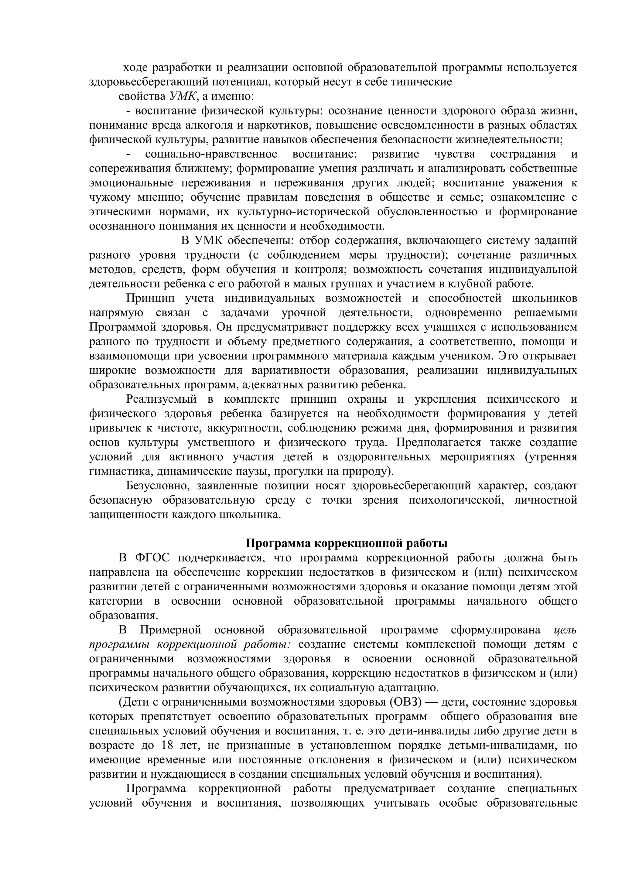 ходе разработки и реализации основной образовательной программы используется
здоровьесберегающий потенциал, который несут в себе типические
свойства УМК, а именно:
- воспитание физической культуры: осознание ценности здорового образа жизни,
понимание вреда алкоголя и наркотиков, повышение осведомленности в разных областях
физической культуры, развитие навыков обеспечения безопасности жизнедеятельности;
- социально-нравственное воспитание: развитие чувства сострадания и
сопереживания ближнему; формирование умения различать и анализировать собственные
эмоциональные переживания и переживания других людей; воспитание уважения к
чужому мнению; обучение правилам поведения в обществе и семье; ознакомление с
этическими нормами, их культурно-исторической обусловленностью и формирование
осознанного понимания их ценности и необходимости.
В УМК обеспечены: отбор содержания, включающего систему заданий
разного уровня трудности (с соблюдением меры трудности); сочетание различных
методов, средств, форм обучения и контроля; возможность сочетания индивидуальной
деятельности ребенка с его работой в малых группах и участием в клубной работе.
Принцип учета индивидуальных возможностей и способностей школьников
напрямую связан с задачами урочной деятельности, одновременно решаемыми
Программой здоровья. Он предусматривает поддержку всех учащихся с использованием
разного по трудности и объему предметного содержания, а соответственно, помощи и
взаимопомощи при усвоении программного материала каждым учеником. Это открывает
широкие возможности для вариативности образования, реализации индивидуальных
образовательных программ, адекватных развитию ребенка.
Реализуемый в комплекте принцип охраны и укрепления психического и
физического здоровья ребенка базируется на необходимости формирования у детей
привычек к чистоте, аккуратности, соблюдению режима дня, формирования и развития
основ культуры умственного и физического труда. Предполагается также создание
условий для активного участия детей в оздоровительных мероприятиях (утренняя
гимнастика, динамические паузы, прогулки на природу).
Безусловно, заявленные позиции носят здоровьесберегающий характер, создают
безопасную образовательную среду с точки зрения психологической, личностной
защищенности каждого школьника.
Программа коррекционной работы
В ФГОС подчеркивается, что программа коррекционной работы должна быть
направлена на обеспечение коррекции недостатков в физическом и (или) психическом
развитии детей с ограниченными возможностями здоровья и оказание помощи детям этой
категории в освоении основной образовательной программы начального общего
образования.
В Примерной основной образовательной программе сформулирована цель
программы коррекционной работы: создание системы комплексной помощи детям с
ограниченными возможностями здоровья в освоении основной образовательной
программы начального общего образования, коррекцию недостатков в физическом и (или)
психическом развитии обучающихся, их социальную адаптацию.
(Дети с ограниченными возможностями здоровья (ОВЗ) — дети, состояние здоровья
которых препятствует освоению образовательных программ общего образования вне
специальных условий обучения и воспитания, т. е. это дети-инвалиды либо другие дети в
возрасте до 18 лет, не признанные в установленном порядке детьми-инвалидами, но
имеющие временные или постоянные отклонения в физическом и (или) психическом
развитии и нуждающиеся в создании специальных условий обучения и воспитания).
Программа коррекционной работы предусматривает создание специальных
условий обучения и воспитания, позволяющих учитывать особые образовательные
 