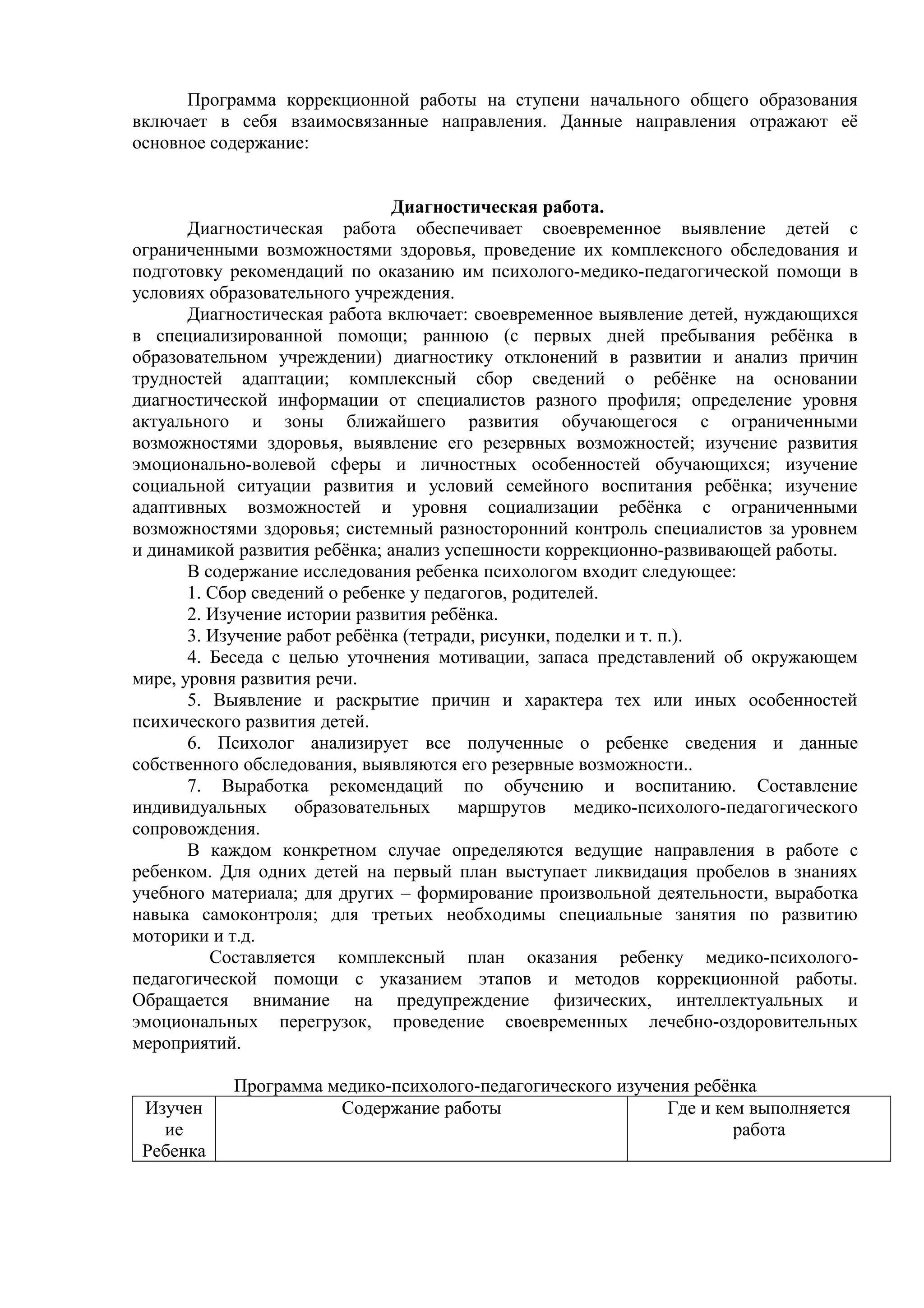 Программа коррекционной работы на ступени начального общего образования
включает в себя взаимосвязанные направления. Данные направления отражают её
основное содержание:
Диагностическая работа.
Диагностическая работа обеспечивает своевременное выявление детей с
ограниченными возможностями здоровья, проведение их комплексного обследования и
подготовку рекомендаций по оказанию им психолого-медико-педагогической помощи в
условиях образовательного учреждения.
Диагностическая работа включает: своевременное выявление детей, нуждающихся
в специализированной помощи; раннюю (с первых дней пребывания ребёнка в
образовательном учреждении) диагностику отклонений в развитии и анализ причин
трудностей адаптации; комплексный сбор сведений о ребёнке на основании
диагностической информации от специалистов разного профиля; определение уровня
актуального и зоны ближайшего развития обучающегося с ограниченными
возможностями здоровья, выявление его резервных возможностей; изучение развития
эмоционально-волевой сферы и личностных особенностей обучающихся; изучение
социальной ситуации развития и условий семейного воспитания ребёнка; изучение
адаптивных возможностей и уровня социализации ребёнка с ограниченными
возможностями здоровья; системный разносторонний контроль специалистов за уровнем
и динамикой развития ребёнка; анализ успешности коррекционно-развивающей работы.
В содержание исследования ребенка психологом входит следующее:
1. Сбор сведений о ребенке у педагогов, родителей.
2. Изучение истории развития ребёнка.
3. Изучение работ ребёнка (тетради, рисунки, поделки и т. п.).
4. Беседа с целью уточнения мотивации, запаса представлений об окружающем
мире, уровня развития речи.
5. Выявление и раскрытие причин и характера тех или иных особенностей
психического развития детей.
6. Психолог анализирует все полученные о ребенке сведения и данные
собственного обследования, выявляются его резервные возможности..
7. Выработка рекомендаций по обучению и воспитанию. Составление
индивидуальных образовательных маршрутов медико-психолого-педагогического
сопровождения.
В каждом конкретном случае определяются ведущие направления в работе с
ребенком. Для одних детей на первый план выступает ликвидация пробелов в знаниях
учебного материала; для других – формирование произвольной деятельности, выработка
навыка самоконтроля; для третьих необходимы специальные занятия по развитию
моторики и т.д.
Составляется комплексный план оказания ребенку медико-психолого-
педагогической помощи с указанием этапов и методов коррекционной работы.
Обращается внимание на предупреждение физических, интеллектуальных и
эмоциональных перегрузок, проведение своевременных лечебно-оздоровительных
мероприятий.
Программа медико-психолого-педагогического изучения ребёнка
Изучен
ие
Ребенка
Содержание работы Где и кем выполняется
работа
 