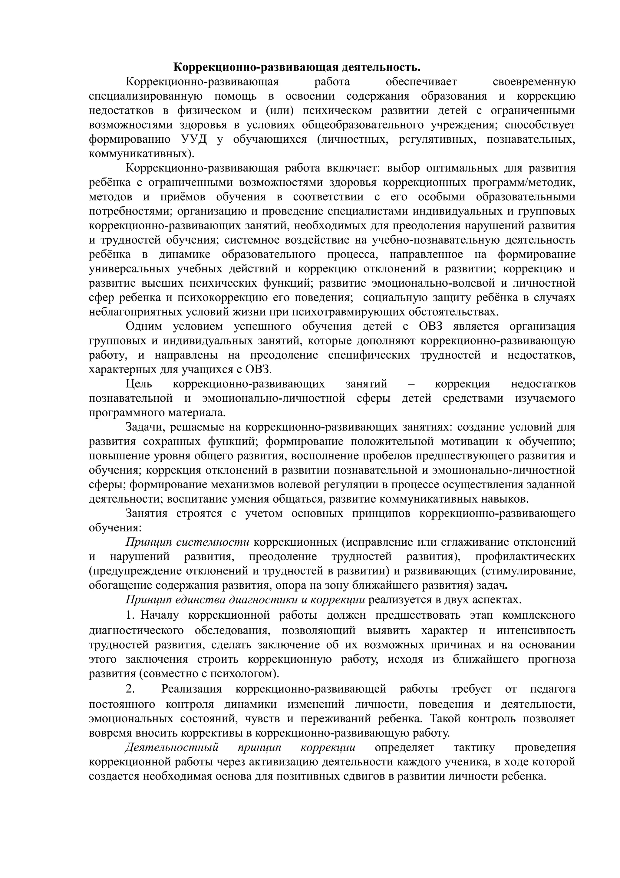 Коррекционно-развивающая деятельность.
Коррекционно-развивающая работа обеспечивает своевременную
специализированную помощь в освоении содержания образования и коррекцию
недостатков в физическом и (или) психическом развитии детей с ограниченными
возможностями здоровья в условиях общеобразовательного учреждения; способствует
формированию УУД у обучающихся (личностных, регулятивных, познавательных,
коммуникативных).
Коррекционно-развивающая работа включает: выбор оптимальных для развития
ребёнка с ограниченными возможностями здоровья коррекционных программ/методик,
методов и приёмов обучения в соответствии с его особыми образовательными
потребностями; организацию и проведение специалистами индивидуальных и групповых
коррекционно-развивающих занятий, необходимых для преодоления нарушений развития
и трудностей обучения; системное воздействие на учебно-познавательную деятельность
ребёнка в динамике образовательного процесса, направленное на формирование
универсальных учебных действий и коррекцию отклонений в развитии; коррекцию и
развитие высших психических функций; развитие эмоционально-волевой и личностной
сфер ребенка и психокоррекцию его поведения; социальную защиту ребёнка в случаях
неблагоприятных условий жизни при психотравмирующих обстоятельствах.
Одним условием успешного обучения детей с ОВЗ является организация
групповых и индивидуальных занятий, которые дополняют коррекционно-развивающую
работу, и направлены на преодоление специфических трудностей и недостатков,
характерных для учащихся с ОВЗ.
Цель коррекционно-развивающих занятий – коррекция недостатков
познавательной и эмоционально-личностной сферы детей средствами изучаемого
программного материала.
Задачи, решаемые на коррекционно-развивающих занятиях: создание условий для
развития сохранных функций; формирование положительной мотивации к обучению;
повышение уровня общего развития, восполнение пробелов предшествующего развития и
обучения; коррекция отклонений в развитии познавательной и эмоционально-личностной
сферы; формирование механизмов волевой регуляции в процессе осуществления заданной
деятельности; воспитание умения общаться, развитие коммуникативных навыков.
Занятия строятся с учетом основных принципов коррекционно-развивающего
обучения:
Принцип системности коррекционных (исправление или сглаживание отклонений
и нарушений развития, преодоление трудностей развития), профилактических
(предупреждение отклонений и трудностей в развитии) и развивающих (стимулирование,
обогащение содержания развития, опора на зону ближайшего развития) задач.
Принцип единства диагностики и коррекции реализуется в двух аспектах.
1. Началу коррекционной работы должен предшествовать этап комплексного
диагностического обследования, позволяющий выявить характер и интенсивность
трудностей развития, сделать заключение об их возможных причинах и на основании
этого заключения строить коррекционную работу, исходя из ближайшего прогноза
развития (совместно с психологом).
2. Реализация коррекционно-развивающей работы требует от педагога
постоянного контроля динамики изменений личности, поведения и деятельности,
эмоциональных состояний, чувств и переживаний ребенка. Такой контроль позволяет
вовремя вносить коррективы в коррекционно-развивающую работу.
Деятельностный принцип коррекции определяет тактику проведения
коррекционной работы через активизацию деятельности каждого ученика, в ходе которой
создается необходимая основа для позитивных сдвигов в развитии личности ребенка.
 