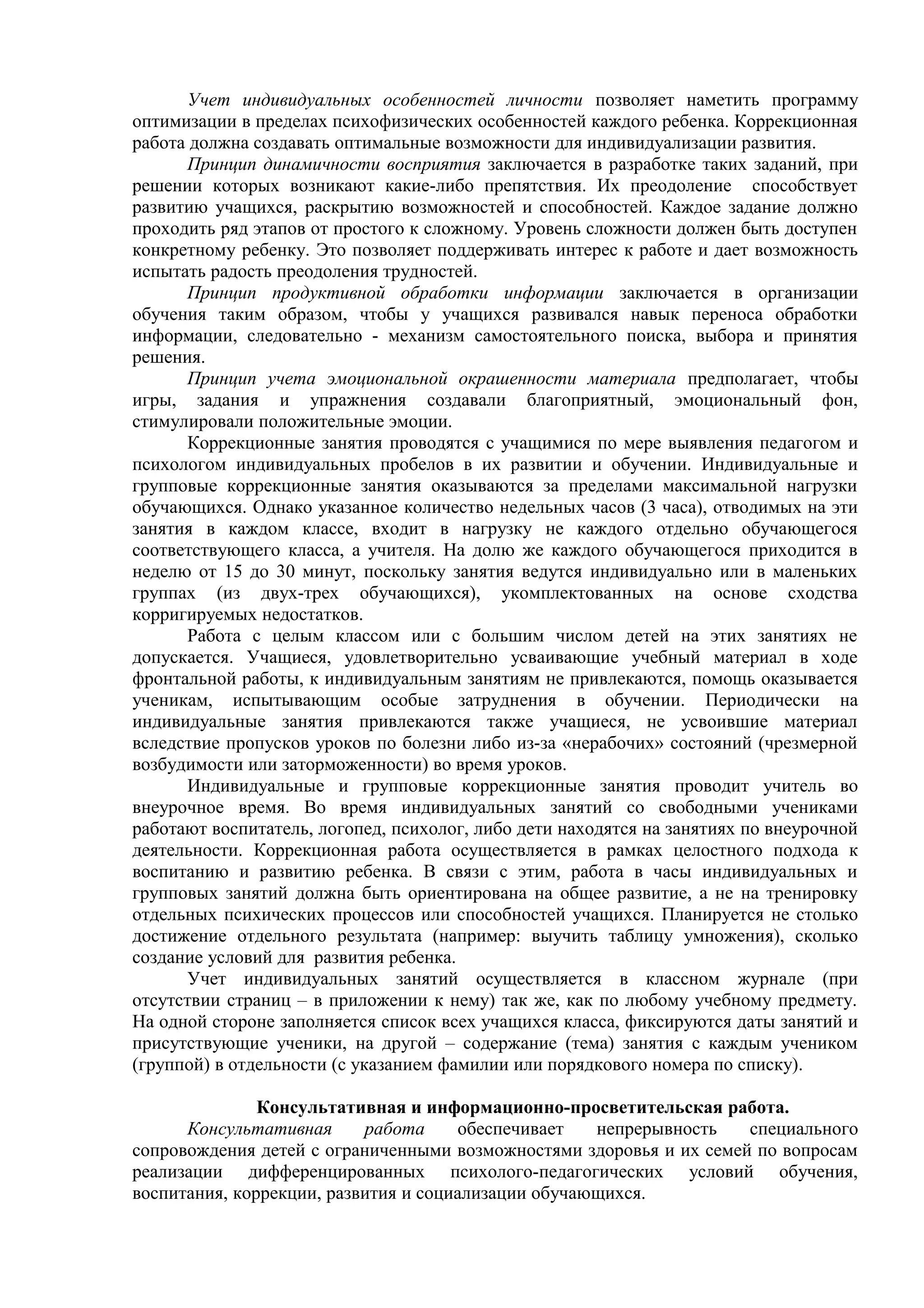 Учет индивидуальных особенностей личности позволяет наметить программу
оптимизации в пределах психофизических особенностей каждого ребенка. Коррекционная
работа должна создавать оптимальные возможности для индивидуализации развития.
Принцип динамичности восприятия заключается в разработке таких заданий, при
решении которых возникают какие-либо препятствия. Их преодоление способствует
развитию учащихся, раскрытию возможностей и способностей. Каждое задание должно
проходить ряд этапов от простого к сложному. Уровень сложности должен быть доступен
конкретному ребенку. Это позволяет поддерживать интерес к работе и дает возможность
испытать радость преодоления трудностей.
Принцип продуктивной обработки информации заключается в организации
обучения таким образом, чтобы у учащихся развивался навык переноса обработки
информации, следовательно - механизм самостоятельного поиска, выбора и принятия
решения.
Принцип учета эмоциональной окрашенности материала предполагает, чтобы
игры, задания и упражнения создавали благоприятный, эмоциональный фон,
стимулировали положительные эмоции.
Коррекционные занятия проводятся с учащимися по мере выявления педагогом и
психологом индивидуальных пробелов в их развитии и обучении. Индивидуальные и
групповые коррекционные занятия оказываются за пределами максимальной нагрузки
обучающихся. Однако указанное количество недельных часов (3 часа), отводимых на эти
занятия в каждом классе, входит в нагрузку не каждого отдельно обучающегося
соответствующего класса, а учителя. На долю же каждого обучающегося приходится в
неделю от 15 до 30 минут, поскольку занятия ведутся индивидуально или в маленьких
группах (из двух-трех обучающихся), укомплектованных на основе сходства
корригируемых недостатков.
Работа с целым классом или с большим числом детей на этих занятиях не
допускается. Учащиеся, удовлетворительно усваивающие учебный материал в ходе
фронтальной работы, к индивидуальным занятиям не привлекаются, помощь оказывается
ученикам, испытывающим особые затруднения в обучении. Периодически на
индивидуальные занятия привлекаются также учащиеся, не усвоившие материал
вследствие пропусков уроков по болезни либо из-за «нерабочих» состояний (чрезмерной
возбудимости или заторможенности) во время уроков.
Индивидуальные и групповые коррекционные занятия проводит учитель во
внеурочное время. Во время индивидуальных занятий со свободными учениками
работают воспитатель, логопед, психолог, либо дети находятся на занятиях по внеурочной
деятельности. Коррекционная работа осуществляется в рамках целостного подхода к
воспитанию и развитию ребенка. В связи с этим, работа в часы индивидуальных и
групповых занятий должна быть ориентирована на общее развитие, а не на тренировку
отдельных психических процессов или способностей учащихся. Планируется не столько
достижение отдельного результата (например: выучить таблицу умножения), сколько
создание условий для развития ребенка.
Учет индивидуальных занятий осуществляется в классном журнале (при
отсутствии страниц – в приложении к нему) так же, как по любому учебному предмету.
На одной стороне заполняется список всех учащихся класса, фиксируются даты занятий и
присутствующие ученики, на другой – содержание (тема) занятия с каждым учеником
(группой) в отдельности (с указанием фамилии или порядкового номера по списку).
Консультативная и информационно-просветительская работа.
Консультативная работа обеспечивает непрерывность специального
сопровождения детей с ограниченными возможностями здоровья и их семей по вопросам
реализации дифференцированных психолого-педагогических условий обучения,
воспитания, коррекции, развития и социализации обучающихся.
 